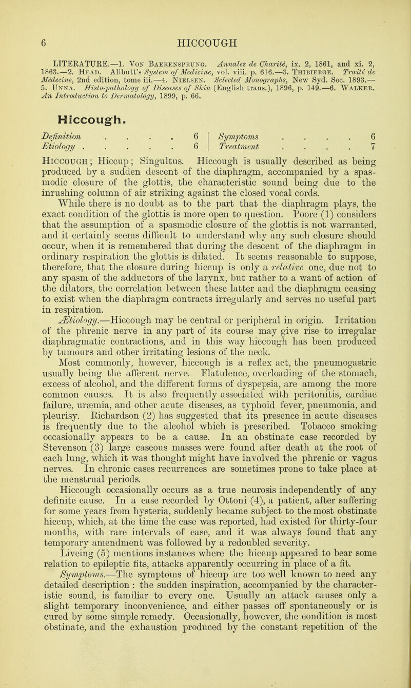 LITERATURE.—1. Von Baerensprung. Annales de Charite, ix. 2, 1861, and xi. 2, 1863.—2. Head. Allbutt's System of Medicine, vol. viii. p. 616.—3. Thibierge. Traite de Medecine, 2nd edition, tome iii.—4. Nielsen. Selected Monographs, New Syd. Soc. 1893.— 5. Unna. Histo-pathology of Diseases of Skin (English trans.), 1896, p. 149.—6. Walker. An Introduction to Dermatology, 1899, p. 66. Hiccough ; Hiccup; Singultus. Hiccough is usually described as being produced by a sudden descent of the diaphragm, accompanied by a spas- modic closure of the glottis, the characteristic sound being due to the inrushing column of air striking against the closed vocal cords. While there is no doubt as to the part that the diaphragm plays, the exact condition of the glottis is more open to question. Poore (1) considers that the assumption of a spasmodic closure of the glottis is not warranted, and it certainly seems difficult to understand why any such closure should occur, when it is remembered that during the descent of the diaphragm in ordinary respiration the glottis is dilated. It seems reasonable to suppose, therefore, that the closure during hiccup is only a relative one, due not to any spasm of the adductors of the larynx, but rather to a want of action of the dilators, the correlation between these latter and the diaphragm ceasing to exist when the diaphragm contracts irregularly and serves no useful part in respiration. JEtiology.—Hiccough may be central or peripheral in origin. Irritation of the phrenic nerve in any part of its course may give rise to irregular diaphragmatic contractions, and in this way hiccough has been produced by tumours and other irritating lesions of the neck. Most commonly, however, hiccough is a reflex act, the pneumogastric usually being the afferent nerve. Flatulence, overloading of the stomach, excess of alcohol, and the different forms of dyspepsia, are among the more common causes. It is also frequently associated with peritonitis, cardiac failure, uraemia, and other acute diseases, as typhoid fever, pneumonia, and pleurisy. Kichardson (2) has suggested that its presence in acute diseases is frequently due to the alcohol which is prescribed. Tobacco smoking occasionally appears to be a cause. In an obstinate case recorded by Stevenson (3) large caseous masses were found after death at the root of each lung, which it was thought might have involved the phrenic or vagus nerves. In chronic cases recurrences are sometimes prone to take place at the menstrual periods. Hiccough occasionally occurs as a true neurosis independently of any definite cause. In a case recorded by Ottoni (4), a patient, after suffering for some years from hysteria, suddenly became subject to the most obstinate hiccup, which, at the time the case was reported, had existed for thirty-four months, with rare intervals of ease, and it was always found that any temporary amendment was followed by a redoubled severity. Liveing (5) mentions instances where the hiccup appeared to bear some relation to epileptic fits, attacks apparently occurring in place of a fit. Symptoms.—The symptoms of hiccup are too well known to need any detailed description : the sudden inspiration, accompanied by the character- istic sound, is familiar to every one. Usually an attack causes only a slight temporary inconvenience, and either passes off spontaneously or is cured by some simple remedy. Occasionally, however, the condition is most obstinate, and the exhaustion produced by the constant repetition of the Hiccough. Definition Etiology . 6 6 Symptom?, Treatment 6 7