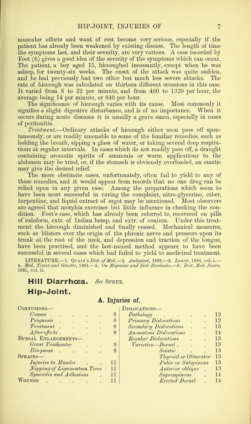 muscular efforts and want of rest become very serious, especially if the patient has already been weakened by existing disease. The length of time the symptoms last, and their severity, are very various. A case recorded by Foot (6) gives a good idea of the severity of the symptoms which can occur. The patient, a boy aged 15, hiccoughed incessantly, except when he was asleep, for twenty-six weeks. The onset of the attack was quite sudden, and he had previously had two other but much less severe attacks. The rate of hiccough was calculated on thirteen different occasions in this case. It varied from 8 to 22 per minute, and from 480 to 1320 per hour, the average being 14 per minute, or 840 per hour. The significance of hiccough varies with its cause. Most commonly it signifies a slight digestive disturbance, and is of no importance. When it occurs during acute diseases it is usually a grave omen, especially in cases of peritonitis. . Treatment.—Ordinary attacks of hiccough either soon pass off spon- taneously, or are readily amenable to some of the familiar remedies, such as holding the breath, sipping a glass of water, or taking several deep respira- tions at regular intervals. In cases which do not readily pass off, a draught containing aromatic spirits of ammonia or warm applications to the abdomen may be tried, or, if the stomach is obviously overloaded, an emetic may give the desired relief. The more obstinate cases, unfortunately, often fail to yield to any of these remedies, and it would appear from records that no one drug can be relied upon in any given case. Among the preparations which seem to have been most successful in curing the complaint, nitro-glycerine, ether, turpentine, and liquid extract of ergot may be mentioned. Most observers are agreed that morphia exercises but little influence in checking the con- dition. Foot's case, which has already been referred to, recovered on pills of iodoform, extr. of Indian hemp, and extr. of conium. Under this treat- ment the hiccough diminished and finally ceased. Mechanical measures, such as blisters over the origin of the phrenic nerve and pressure upon its trunk at the root of the neck, and depression and traction of the tongue, have been practised, and the last-named method appears to have been successful in several cases which had failed to yield to medicinal treatment. LITERATURE.—1. Quain's Diet, of Med.—% Asclepiad, 1888.—3. Lancet, 1883, vol. i.— 4. Med. Times and Gazette, 1861.—5. On Migraine and Sick Headache.—6. Brit. Med. Journ. 1881, vol. ii. Hill Diarrhoea. See Sprue. Hip-Joint. A. Injuries of. Contusions— DlSLOCATIONS- Causes .... 8 Pathology 12 Prognosis . 8 Primary Dislocations 12 Treatment .... 8 Secondary Dislocations 13 After-effects .... 8 Anomalous Dislocations . 14 Bursal Enlargements— Regular Dislocations 13 Great Trochanter 9 Varieties— -Dorsal . 13 Tlio-psoas .... 9 Sciatic . 13 Sprains— Thyroid or Obturator 13 Injuries to Muscles 11 Pubic or Subsjnnous 13 Nipping of Ligamentum Teres 11 Anterior oblique 13 Synovitis and Adhesions 11 Supraspinous 14