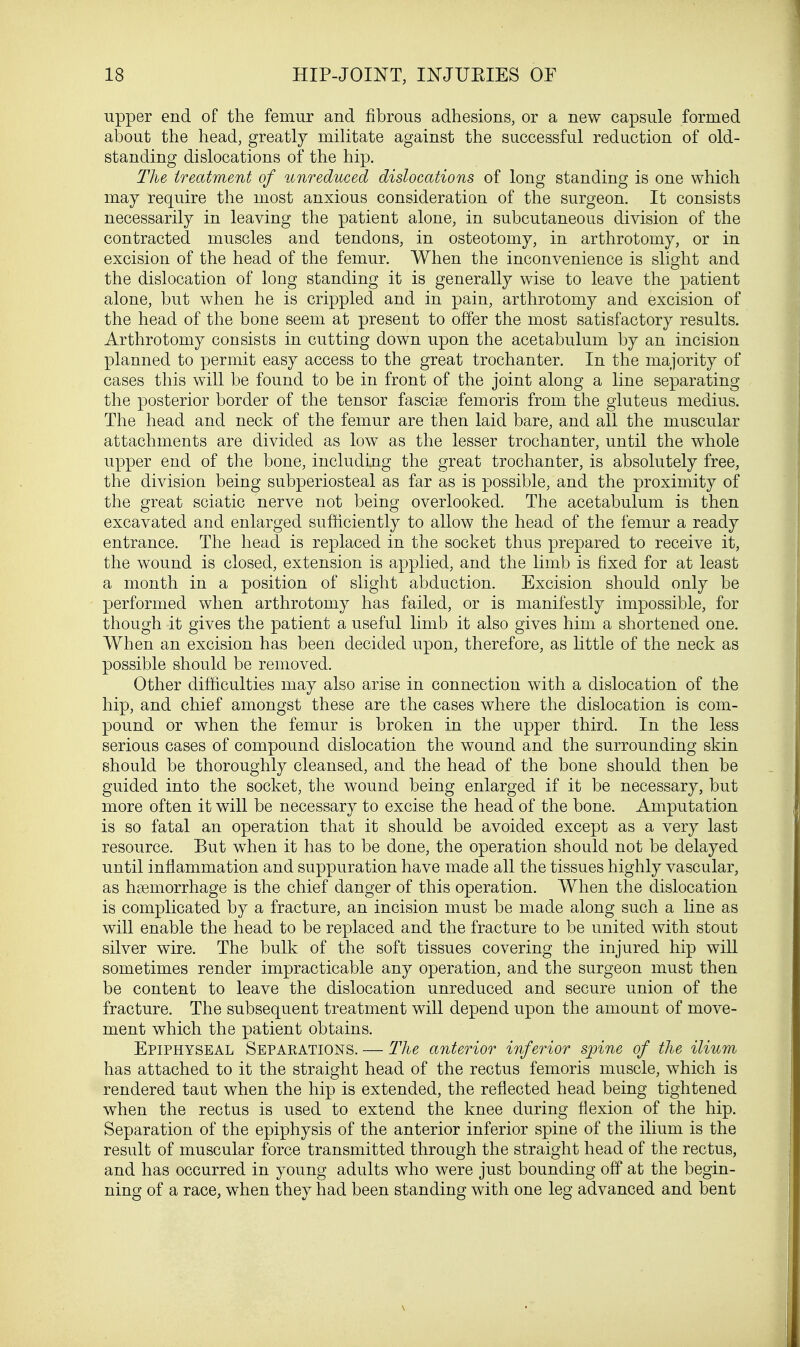 upper end of the femur and fibrous adhesions, or a new capsule formed about the head, greatly militate against the successful reduction of old- standing dislocations of the hip. The treatment of unreduced dislocations of long standing is one which may require the most anxious consideration of the surgeon. It consists necessarily in leaving the patient alone, in subcutaneous division of the contracted muscles and tendons, in osteotomy, in arthrotomy, or in excision of the head of the femur. When the inconvenience is slight and the dislocation of long standing it is generally wise to leave the patient alone, but when he is crippled and in pain, arthrotomy and excision of the head of the bone seem at present to offer the most satisfactory results. Arthrotomy consists in cutting down upon the acetabulum by an incision planned to permit easy access to the great trochanter. In the majority of cases this will be found to be in front of the joint along a line separating the posterior border of the tensor fascise femoris from the gluteus medius. The head and neck of the femur are then laid bare, and all the muscular attachments are divided as low as the lesser trochanter, until the whole upper end of the bone, including the great trochanter, is absolutely free, the division being subperiosteal as far as is possible, and the proximity of the great sciatic nerve not being overlooked. The acetabulum is then excavated and enlarged sufficiently to allow the head of the femur a ready entrance. The head is replaced in the socket thus prepared to receive it, the wound is closed, extension is applied, and the limb is fixed for at least a month in a position of slight abduction. Excision should only be performed when arthrotomy has failed, or is manifestly impossible, for though it gives the patient a useful limb it also gives him a shortened one. When an excision has been decided upon, therefore, as little of the neck as possible should be removed. Other difficulties may also arise in connection with a dislocation of the hip, and chief amongst these are the cases where the dislocation is com- pound or when the femur is broken in the upper third. In the less serious cases of compound dislocation the wound and the surrounding skin should be thoroughly cleansed, and the head of the bone should then be guided into the socket, the wound being enlarged if it be necessary, but more often it will be necessary to excise the head of the bone. Amputation is so fatal an operation that it should be avoided except as a very last resource. But when it has to be done, the operation should not be delayed until inflammation and suppuration have made all the tissues highly vascular, as haemorrhage is the chief danger of this operation. When the dislocation is complicated by a fracture, an incision must be made along such a line as will enable the head to be replaced and the fracture to be united with stout silver wire. The bulk of the soft tissues covering the injured hip will sometimes render impracticable any operation, and the surgeon must then be content to leave the dislocation unreduced and secure union of the fracture. The subsequent treatment will depend upon the amount of move- ment which the patient obtains. Epiphyseal Separations. — The anterior inferior spine of the ilium has attached to it the straight head of the rectus femoris muscle, which is rendered taut when the hip is extended, the reflected head being tightened when the rectus is used to extend the knee during flexion of the hip. Separation of the epiphysis of the anterior inferior spine of the ilium is the result of muscular force transmitted through the straight head of the rectus, and has occurred in young adults who were just bounding off at the begin- ning of a race, when they had been standing with one leg advanced and bent