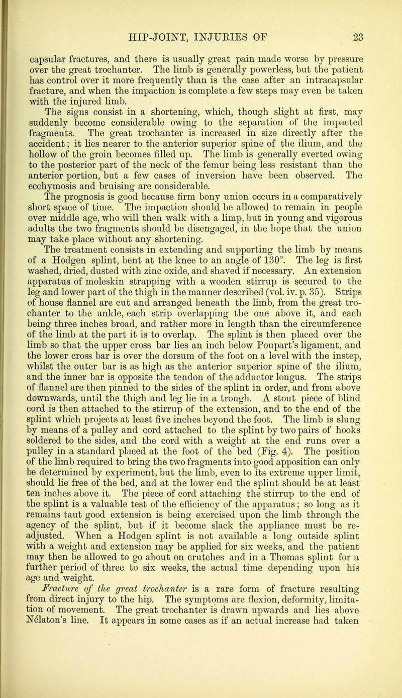 capsular fractures, and there is usually great pain made worse by pressure over the great trochanter. The limb is generally powerless, but the patient has control over it more frequently than is the case after an intracapsular fracture, and when the impaction is complete a few steps may even be taken with the injured limb. The signs consist in a shortening, which, though slight at first, may suddenly become considerable owing to the separation of the impacted fragments. The great trochanter is increased in size directly after the accident; it lies nearer to the anterior superior spine of the ilium, and the hollow of the groin becomes filled up. The limb is generally everted owing to the posterior part of the neck of the femur being less resistant than the anterior portion, but a few cases of inversion have been observed. The ecchymosis and bruising are considerable. The prognosis is good because firm bony union occurs in a comparatively short space of time. The impaction should be allowed to remain in people over middle age, who will then walk with a limp, but in young and vigorous adults the two fragments should be disengaged, in the hope that the union may take place without any shortening. The treatment consists in extending and supporting the limb by means of a Hodgen splint, bent at the knee to an angle of 130°. The leg is first washed, dried, dusted with zinc oxide, and shaved if necessary. An extension apparatus of moleskin strapping with a wooden stirrup is secured to the leg and lower part of the thigh in the manner described (vol. iv. p. 35). Strips of house flannel are cut and arranged beneath the limb, from the great tro- chanter to the ankle, each strip overlapping the one above it, and each being three inches broad, and rather more in length than the circumference of the limb at the part it is to overlap. The splint is then placed over the limb so that the upper cross bar lies an inch below Poupart's ligament, and the lower cross bar is over the dorsum of the foot on a level with the instep, whilst the outer bar is as high as the anterior superior spine of the ilium, and the inner bar is opposite the tendon of the adductor longus. The strips of flannel are then pinned to the sides of the splint in order, and from above downwards, until the thigh and leg lie in a trough. A stout piece of blind cord is then attached to the stirrup of the extension, and to the end of the splint which projects at least five inches beyond the foot. The limb is slung by means of a pulley and cord attached to the splint by two pairs of hooks soldered to the sides, and the cord with a weight at the end runs over a pulley in a standard placed at the foot of the bed (Fig. 4). The position of the limb required to bring the two fragments into good apposition can only be determined by experiment, but the limb, even to its extreme upper limit, should lie free of the bed, and at the lower end the splint should be at least ten inches above it. The piece of cord attaching the stirrup to the end of the splint is a valuable test of the efficiency of the apparatus; so long as it remains taut good extension is being exercised upon the limb through the agency of the splint, but if it become slack the appliance must be re- adjusted. When a Hodgen splint is not available a long outside splint with a weight and extension may be applied for six weeks, and the patient may then be allowed to go about on crutches and in a Thomas splint for a further period of three to six weeks, the actual time depending upon his age and weight. Fracture of the great trochanter is a rare form of fracture resulting from direct injury to the hip. The symptoms are flexion, deformity, limita- tion of movement. The great trochanter is drawn upwards and lies above Nelaton's line. It appears in some cases as if an actual increase had taken