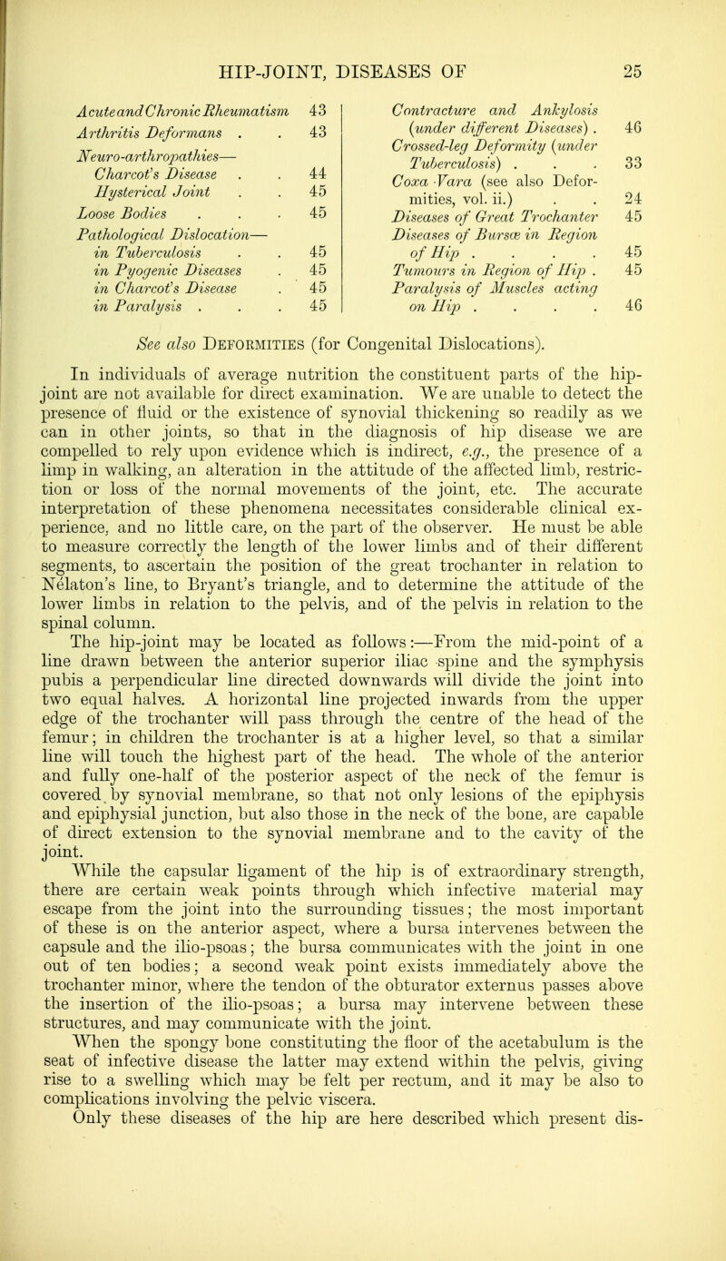 Acute and Chronic Rheumatism 43 Arthritis Deformans . . 43 Neuro -arthropathies— Charcot's Disease . . 44 Hysterical Joint . . 45 Loose Bodies . . .45 Pathological Dislocation— in Tuberculosis . . 45 in Pyogenic Diseases . 4c5 in Charcot's Disease . 45 in Paralysis . . .45 Contracture and Ankylosis {under different Diseases) . 46 Crossed-leg Deformity (under Tuberculosis) . . 33 Coxa Vara (see also Defor- mities, vol. ii.) . . 24 Diseases of Great Trochanter 45 Diseases of Bursce in Region of Hip .... 45 Tumours in Region of Hip . 45 Paralysis of Muscles acting on Hip .... 46 See also Deformities (for Congenital Dislocations). In individuals of average nutrition the constituent parts of the hip- joint are not available for direct examination. We are unable to detect the presence of fluid or the existence of synovial thickening so readily as we can in other joints, so that in the diagnosis of hip disease we are compelled to rely upon evidence which is indirect, e.g., the presence of a limp in walking, an alteration in the attitude of the affected limb, restric- tion or loss of the normal movements of the joint, etc. The accurate interpretation of these phenomena necessitates considerable clinical ex- perience, and no little care, on the part of the observer. He must be able to measure correctly the length of the lower limbs and of their different segments, to ascertain the position of the great trochanter in relation to Nekton's line, to Bryant's triangle, and to determine the attitude of the lower limbs in relation to the pelvis, and of the pelvis in relation to the spinal column. The hip-joint may be located as follows:—From the mid-point of a line drawn between the anterior superior iliac spine and the symphysis pubis a perpendicular line directed downwards will divide the joint into two equal halves. A horizontal line projected inwards from the upper edge of the trochanter will pass through the centre of the head of the femur; in children the trochanter is at a higher level, so that a similar line will touch the highest part of the head. The whole of the anterior and fully one-half of the posterior aspect of the neck of the femur is covered, by synovial membrane, so that not only lesions of the epiphysis and epiphysial junction, but also those in the neck of the bone, are capable of direct extension to the synovial membrane and to the cavity of the joint. While the capsular ligament of the hip is of extraordinary strength, there are certain weak points through which infective material may escape from the joint into the surrounding tissues; the most important of these is on the anterior aspect, where a bursa intervenes between the capsule and the ilio-psoas; the bursa communicates with the joint in one out of ten bodies; a second weak point exists immediately above the trochanter minor, where the tendon of the obturator externus passes above the insertion of the ilio-psoas; a bursa may intervene between these structures, and may communicate with the joint. When the spongy bone constituting the floor of the acetabulum is the seat of infective disease the latter may extend within the pelvis, giving rise to a swelling which may be felt per rectum, and it may be also to complications involving the pelvic viscera. Only these diseases of the hip are here described which present dis-