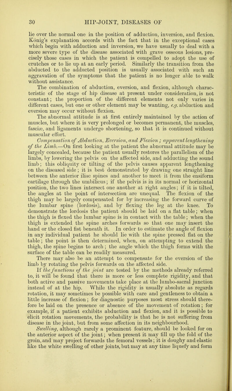 lie over the normal one in the position of adduction, inversion, and flexion. Konig's explanation accords with the fact that in the exceptional cases which begin with adduction and inversion, we have usually to deal with a more severe type of the disease associated with grave osseous lesions, pre- cisely those cases in which the patient is compelled to adopt the use of crutches or to lie up at an early period. Similarly the transition from the abducted to the adducted position is usually associated with such an aggravation of the symptoms that the patient is no longer able to walk without assistance. The combination of abduction, eversion, and flexion, although charac- teristic of the stage of hip disease at present under consideration, is not constant; the proportion of the different elements not only varies in different cases, but one or other element may be wanting, e.g. abduction and eversion may occur without flexion. The abnormal attitude is at first entirely maintained by the action of muscles, but where it is very prolonged or becomes permanent, the muscles, fascise, and ligaments undergo shortening, so that it is continued without muscular effort. Compensation of Abduction, Eversion, and Flexion ; apparent lengthening of the Limb.—On first looking at the patient the abnormal attitude may be largely concealed, because the patient usually restores the parallelism of the limbs, by lowering the pelvis on the affected side, and adducting the sound limb; this obliquity or tilting of the pelvis causes apparent lengthening on the diseased side ; it is best demonstrated by drawing one straight line between the anterior iliac spines and another to meet it from the ensiform cartilage through the umbilicus; if the pelvis is in its normal or horizontal position, the two lines intersect one another at right angles; if it is tilted, the angles at the point of intersection are unequal. The flexion of the thigh may be largely compensated for by increasing the forward curve of the lumbar spine (lordosis), and by flexing the leg at the knee. To demonstrate the lordosis the patient should be laid on a flat table; when the thigh is flexed the lumbar spine is in contact with the table; when the thigh is extended the spine arches forwards so that one may insert the hand or the closed fist beneath it. In order to estimate the angle of flexion in any individual patient he should lie with the spine pressed flat on the table; the point is then determined, when, on attempting to extend the thigh, the spine begins to arch; the angle which the thigh forms with the surface of the table can be readily measured. There may also be an attempt to compensate for the eversion of the limb by rotating the pelvis forwards on the affected side. If the functions of the joint are tested by the methods already referred to, it will be found that there is more or less complete rigidity, and that both active and passive movements take place at the lumbo-sacral junction instead of at the hip. While the rigidity is usually absolute as regards rotation, it may sometimes be possible with care and gentleness to obtain a little increase of flexion; for diagnostic purposes most stress should there- fore be laid on the presence or absence of the movement of rotation; for example, if a patient exhibits abduction and flexion, and it is possible to elicit rotation movements, the probability is that he is not suffering from disease in the joint, but from some affection in its neighbourhood. Swelling, although rarely a prominent feature, should be looked for on the anterior aspect of the joint; when present it may fill up the fold of the groin, and may project forwards the femoral vessels; it is doughy and elastic like the white swelling of other joints, but may at any time liquefy and form