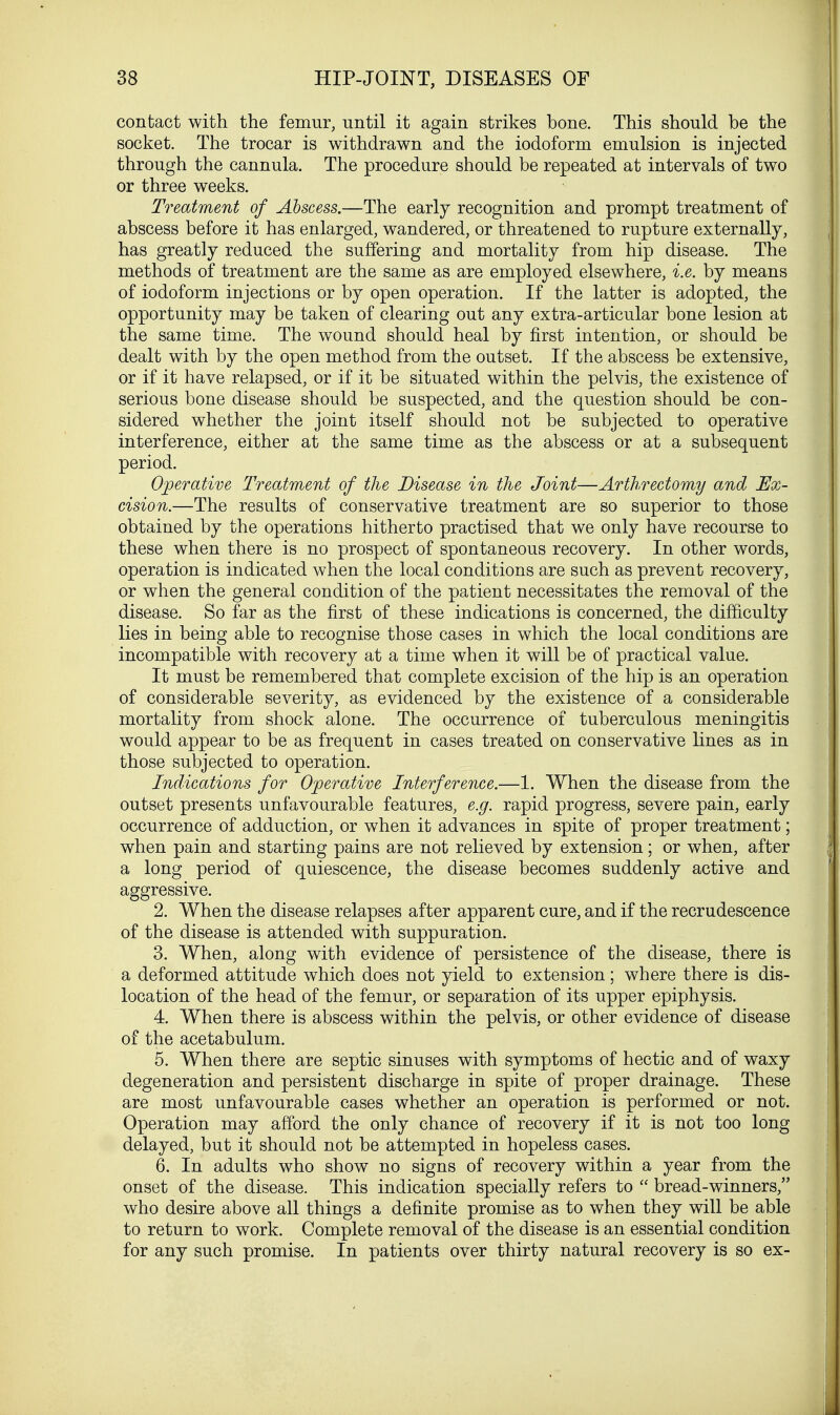 contact with the femur, until it again strikes bone. This should be the socket. The trocar is withdrawn and the iodoform emulsion is injected through the cannula. The procedure should be repeated at intervals of two or three weeks. Treatment of Abscess.—The early recognition and prompt treatment of abscess before it has enlarged, wandered, or threatened to rupture externally, has greatly reduced the suffering and mortality from hip disease. The methods of treatment are the same as are employed elsewhere, i.e. by means of iodoform injections or by open operation. If the latter is adopted, the opportunity may be taken of clearing out any extra-articular bone lesion at the same time. The wound should heal by first intention, or should be dealt with by the open method from the outset. If the abscess be extensive, or if it have relapsed, or if it be situated within the pelvis, the existence of serious bone disease should be suspected, and the question should be con- sidered whether the joint itself should not be subjected to operative interference, either at the same time as the abscess or at a subsequent period. Operative Treatment of the Disease in the Joint—Arthrectomy and Ex- cision.—The results of conservative treatment are so superior to those obtained by the operations hitherto practised that we only have recourse to these when there is no prospect of spontaneous recovery. In other words, operation is indicated when the local conditions are such as prevent recovery, or when the general condition of the patient necessitates the removal of the disease. So far as the first of these indications is concerned, the difficulty lies in being able to recognise those cases in which the local conditions are incompatible with recovery at a time when it will be of practical value. It must be remembered that complete excision of the hip is an operation of considerable severity, as evidenced by the existence of a considerable mortality from shock alone. The occurrence of tuberculous meningitis would appear to be as frequent in cases treated on conservative lines as in those subjected to operation. Indications for Operative Interference.—1. When the disease from the outset presents unfavourable features, e.g. rapid progress, severe pain, early occurrence of adduction, or when it advances in spite of proper treatment; when pain and starting pains are not relieved by extension; or when, after a long period of quiescence, the disease becomes suddenly active and aggressive. 2. When the disease relapses after apparent cure, and if the recrudescence of the disease is attended with suppuration. 3. When, along with evidence of persistence of the disease, there is a deformed attitude which does not yield to extension; where there is dis- location of the head of the femur, or separation of its upper epiphysis. 4. When there is abscess within the pelvis, or other evidence of disease of the acetabulum. 5. When there are septic sinuses with symptoms of hectic and of waxy degeneration and persistent discharge in spite of proper drainage. These are most unfavourable cases whether an operation is performed or not. Operation may afford the only chance of recovery if it is not too long delayed, but it should not be attempted in hopeless cases. 6. In adults who show no signs of recovery within a year from the onset of the disease. This indication specially refers to  bread-winners, who desire above all things a definite promise as to when they will be able to return to work. Complete removal of the disease is an essential condition for any such promise. In patients over thirty natural recovery is so ex-