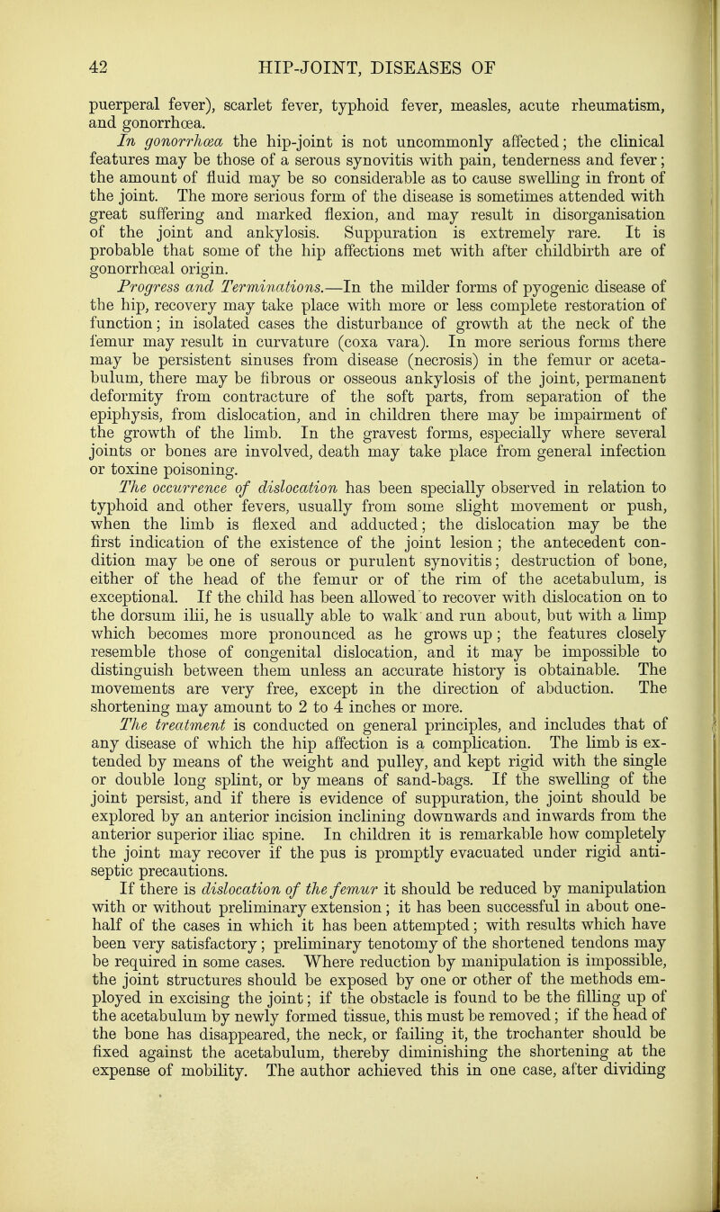 puerperal fever), scarlet fever, typhoid fever, measles, acute rheumatism, and gonorrhoea. In gonorrhoea the hip-joint is not uncommonly affected; the clinical features may be those of a serous synovitis with pain, tenderness and fever; the amount of fluid may be so considerable as to cause swelling in front of the joint. The more serious form of the disease is sometimes attended with great suffering and marked flexion, and may result in disorganisation of the joint and ankylosis. Suppuration is extremely rare. It is probable that some of the hip affections met with after childbirth are of gonorrhceal origin. Progress and Terminations.—In the milder forms of pyogenic disease of the hip, recovery may take place with more or less complete restoration of function; in isolated cases the disturbance of growth at the neck of the femur may result in curvature (coxa vara). In more serious forms there may be persistent sinuses from disease (necrosis) in the femur or aceta- bulum, there may be fibrous or osseous ankylosis of the joint, permanent deformity from contracture of the soft parts, from separation of the epiphysis, from dislocation, and in children there may be impairment of the growth of the limb. In the gravest forms, especially where several joints or bones are involved, death may take place from general infection or toxine poisoning. The occurrence of dislocation has been specially observed in relation to typhoid and other fevers, usually from some slight movement or push, when the limb is flexed and adducted; the dislocation may be the first indication of the existence of the joint lesion ; the antecedent con- dition may be one of serous or purulent synovitis; destruction of bone, either of the head of the femur or of the rim of the acetabulum, is exceptional. If the child has been allowed to recover with dislocation on to the dorsum ilii, he is usually able to walk and run about, but with a limp which becomes more pronounced as he grows up; the features closely resemble those of congenital dislocation, and it may be impossible to distinguish between them unless an accurate history is obtainable. The movements are very free, except in the direction of abduction. The shortening may amount to 2 to 4 inches or more. The treatment is conducted on general principles, and includes that of any disease of which the hip affection is a complication. The limb is ex- tended by means of the weight and pulley, and kept rigid with the single or double long splint, or by means of sand-bags. If the swelling of the joint persist, and if there is evidence of suppuration, the joint should be explored by an anterior incision inclining downwards and inwards from the anterior superior iliac spine. In children it is remarkable how completely the joint may recover if the pus is promptly evacuated under rigid anti- septic precautions. If there is dislocation of the femur it should be reduced by manipulation with or without preliminary extension; it has been successful in about one- half of the cases in which it has been attempted; with results which have been very satisfactory; preliminary tenotomy of the shortened tendons may be required in some cases. Where reduction by manipulation is impossible, the joint structures should be exposed by one or other of the methods em- ployed in excising the joint; if the obstacle is found to be the filling up of the acetabulum by newly formed tissue, this must be removed; if the head of the bone has disappeared, the neck, or failing it, the trochanter should be fixed against the acetabulum, thereby diminishing the shortening at the expense of mobility. The author achieved this in one case, after dividing