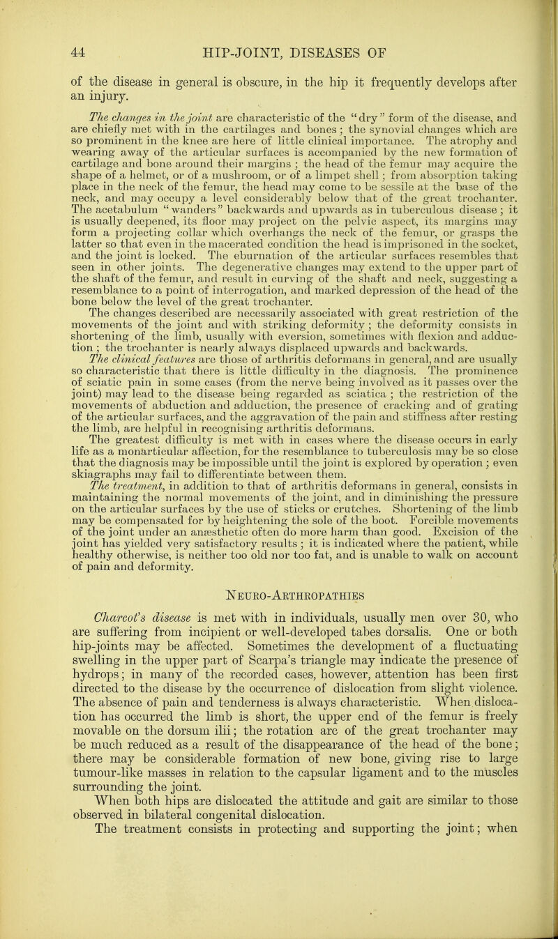 of the disease in general is obscure, in the hip it frequently develops after an injury. The changes, in the joint are characteristic of the dry form of the disease, and are chiefly met with in the cartilages and bones; the synovial changes which are so prominent in the knee are here of little clinical importance. The atrophy and wearing away of the articular surfaces is accompanied by the new formation of cartilage and bone around their margins ; the head of the femur may acquire the shape of a helmet, or of a mushroom, or of a limpet shell; from absorption taking place in the neck of the femur, the head may come to be sessile at the base of the neck, and may occupy a level considerably below that of the great trochanter. The acetabulum  wanders  backwards and upwards as in tuberculous disease ; it is usually deepened, its floor may project on the pelvic aspect, its margins may form a projecting collar which overhangs the neck of the femur, or grasps the latter so that even in the macerated condition the head is imprisoned in the socket, and the joint is locked. The eburnation of the articular surfaces resembles that seen in other joints. The degenerative changes may extend to the upper part of the shaft of the femur, and result in curving of the shaft and neck, suggesting a resemblance to a point of interrogation, and marked depression of the head of the bone below the level of the great trochanter. The changes described are necessarily associated with great restriction of the movements of the joint and with striking deformity ; the deformity consists in shortening of the limb, usually with eversion, sometimes with flexion and adduc- tion ; the trochanter is nearly always displaced upwards and backwards. The clinical features, are those of arthritis deformans in general, and are usually so characteristic that there is little difficulty in the diagnosis. The prominence of sciatic pain in some cases (from the nerve being involved as it passes over the joint) may lead to the disease being regarded as sciatica ; the restriction of the movements of abduction and adduction, the presence of cracking and of grating of the articular surfaces, and the aggravation of the pain and stiffness after resting the limb, are helpful in recognising arthritis deformans. The greatest difficulty is met with in cases where the disease occurs in early life as a monarticular affection, for the resemblance to tuberculosis may be so close that the diagnosis may be impossible until the joint is explored by operation; even skiagraphs may fail to differentiate between them. The treatment, in addition to that of arthritis deformans in general, consists in maintaining the normal movements of the joint, and in diminishing the pressure on the articular surfaces by the use of sticks or crutches. Shortening of the limb may be compensated for by heightening the sole of the boot. Forcible movements of the joint under an anaesthetic often do more harm than good. Excision of the joint has yielded very satisfactory results ; it is indicated where the patient, while healthy otherwise, is neither too old nor too fat, and is unable to walk on account of pain and deformity. Neuro-Arthropathies Charcot's disease is met with in individuals, usually men over 30, who are suffering from incipient or well-developed tabes dorsalis. One or both hip-joints may be affected. Sometimes the development of a fluctuating swelling in the upper part of Scarpa's triangle may indicate the presence of hydrops; in many of the recorded cases, however, attention has been first directed to the disease by the occurrence of dislocation from slight violence. The absence of pain and tenderness is always characteristic. When.disloca- tion has occurred the limb is short, the upper end of the femur is freely movable on the dorsum ilii; the rotation arc of the great trochanter may be much reduced as a result of the disappearance of the head of the bone; there may be considerable formation of new bone, giving rise to large tumour-like masses in relation to the capsular ligament and to the muscles surrounding the joint. When both hips are dislocated the attitude and gait are similar to those observed in bilateral congenital dislocation. The treatment consists in protecting and supporting the joint; when