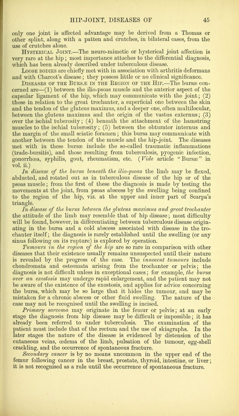 only one joint is affected advantage may be derived from a Thomas or other splint, along with a patten and crutches, in bilateral cases, from the use of crutches alone. Hysterical Joint.—The neuro-mimetic or hysterical joint affection is very rare at the hip; most importance attaches to the differential diagnosis, which has been already described under tuberculous disease. Loose bodies are chiefly met with in association with arthritis deformans and with Charcot's disease; they possess little or no clinical significance. Diseases of the Burs^e in the Eegion of the Hip.—The bursse con- cerned are—(1) between the ilio-psoas muscle and the anterior aspect of the capsular ligament of the hip, which may communicate with the joint; (2) those in relation to the great trochanter, a superficial one between the skin and the tendon of the gluteus maximus, and a deeper one, often multilocular, between the gluteus maximus and the origin of the vastus externus; (3) over the ischial tuberosity; (4) beneath the attachment of the hamstring muscles to the ischial tuberosity; (5) between the obturator internus and the margin of the small sciatic foramen ; this bursa may communicate with another between the tendon of the muscle and the hip-joint. The diseases met with in these bursas include the so-called traumatic inflammations (trade-bursitis), and those resulting from tuberculosis, pyogenic infection, gonorrhoea, syphilis, gout, rheumatism, etc. (Vide article Bursas in vol. ii.) In disease of the bursa beneath the ilio-psoas the limb may be flexed, abducted, and rotated out as in tuberculous disease of the hip or of the psoas muscle; from the first of these the diagnosis is made by testing the movements at the joint, from psoas abscess by the swelling being confined to the region of the hip, viz. at the upper and inner part of Scarpa's triangle. In disease of the bursa between the gluteus maximus and great trochanter the attitude of the limb may resemble that of hip disease; most difficulty will be found, however, in differentiating between tuberculous disease origin- ating in the bursa and a cold abscess associated with disease in the tro- chanter itself; the diagnosis is rarely established until the swelling (or any sinus following on its rupture) is explored by operation. Tumours in the region of the hip are so rare in comparison with other diseases that their existence usually remains unsuspected until their nature is revealed by the progress of the case. The innocent tumours include chondromata and osteomata arising from the trochanter or pelvis; the diagnosis is not difficult unless in exceptional cases; for example, the bursa over an exostosis may undergo rapid enlargement, and the patient may not be aware of the existence of the exostosis, and applies for advice concerning the bursa, which may be so large that it hides the tumour, and may be mistaken for a chronic abscess or other fluid swelling. The nature of the case may not be recognised until the swelling is incised. Primary sarcoma may originate in the femur or pelvis; at an early stage the diagnosis from hip disease may be difficult or impossible; it has already been referred to under tuberculosis. The examination of the patient must include that of the rectum and the use of skiagraphs. In the later stages the nature of the disease is evidenced by distension of the cutaneous veins, oedema of the limb, pulsation of the tumour, egg-shell crackling, and the occurrence of spontaneous fracture. Secondary cancer is by no means uncommon in the upper end of the femur following cancer in the breast, prostate, thyroid, intestine, or liver; it is not recognised as a rule until the occurrence of spontaneous fracture.