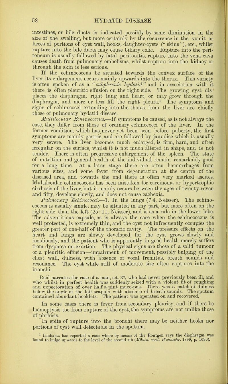 intestines, or bile ducts is indicated possibly by some diminution in the size of the swelling, but more certainly by the occurrence in the vomit or fasces of portions of cyst wall, hooks, daughter-cysts ( skins ), etc., whilst rupture into the bile ducts may cause biliary colic. Eupture into the peri- toneum is usually followed by fatal peritonitis, rupture into the vena cava causes death from pulmonary embolisms, whilst rupture into the kidney or through the skin is less serious. If the echinococcus be situated towards the convex surface of the liver its enlargement occurs mainly upwards into the thorax. This variety is often spoken of as a  subphrenic hydatid, and in association with it there is often pleuritic effusion on the right side. The growing cyst dis-v places the diaphragm, right lung and heart, or may grow through the diaphragm, and more or less fill the right pleura.1 The symptoms and signs of echinococci extending into the thorax from the liver are chiefly those of pulmonary hydatid disease. Multilocular Echinococcus.—If symptoms be caused, as is not always the case, they differ from those of ordinary echinococci of the liver. In the former condition, which has never yet been seen before puberty, the first symptoms are mainly gastric, and are followed by jaundice which is usually very severe. The liver becomes much enlarged, is firm, hard, and often irregular on the surface, whilst it is not much altered in shape, and is not tender. There is often progressive enlargement of the spleen. The state of nutrition and general health of the individual remain remarkably good for a long time. At a later stage there are often haemorrhages from various sites, and some fever from degeneration at the centre of the diseased area, and towards the end there is often very marked ascites. Multilocular echinococcus has been mistaken for carcinoma or hypertrophic cirrhosis of the liver, but it mainly occurs between the ages of twenty-seven and fifty, develops slowly, and does not cause cachexia. Pulmonary Echinococci.—1. In the lungs (74, Neisser). The echino- coccus is usually single, may be situated in any part, but more often on the right side than the left (25 :11, Neisser), and is as a rule in the lower lobe. The adventitious capsule, as is always the case when the echinococcus is well protected, is extremely thin, and the cyst not infrequently occupies the greater part of one-half of the thoracic cavity. The pressure effects on the heart and lungs are slowly developed, for the cyst grows slowly and insidiously, and the patient who is apparently in good health merely suffers from dyspnoea on exertion. The physical signs are those of a solid tumour or a pleuritic effusion—impairment of movement, possibly bulging of the chest wall, dulness, with absence of vocal fremitus, breath sounds and resonance. The cyst while still of moderate size often ruptures into the bronchi. Eeid narrates the case of a man, set. 37, who had never previously been ill, and who whilst in perfect health was suddenly seized with a violent fit of coughing and expectoration of over half a pint muco-pus. There was a patch of dulness below the angle of the left scapula with absence of breath sounds. The sputum contained abundant hooklets. The patient was operated on and recovered. In some cases there is fever from secondary pleurisy, and if there be haemoptysis too from rupture of the cyst, the symptoms are not unlike those of phthisis. In spite of rupture into the bronchi there may be neither hooks nor portions of cyst wall detectable in the sputum. 1 Lenhartz has reported a case where by means of the Rontgen rays the diaphragm was found to bulge upwards to the level of the second rib (Hunch, med. Wchnschr. 1899, p. 1696).