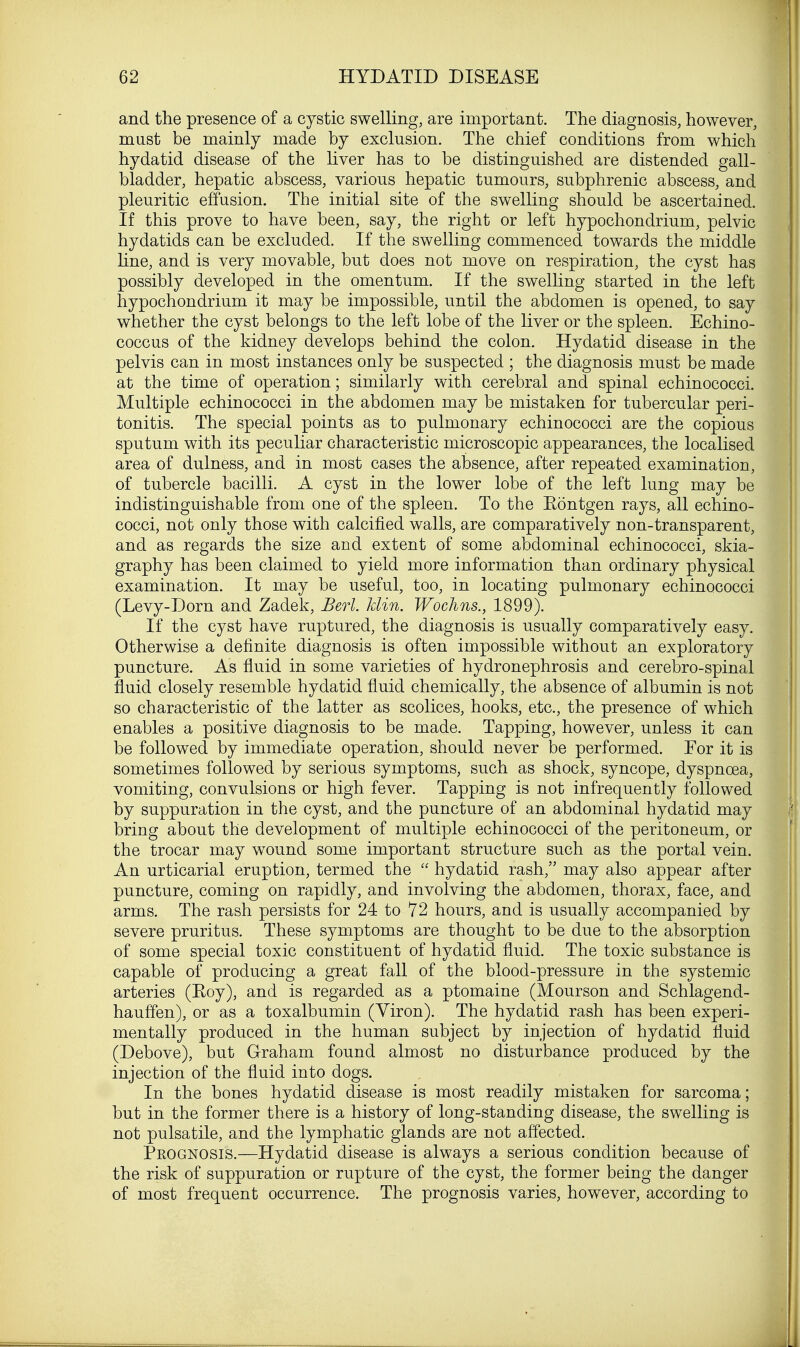 and the presence of a cystic swelling, are important. The diagnosis, however, must be mainly made by exclusion. The chief conditions from which hydatid disease of the liver has to be distinguished are distended gall- bladder, hepatic abscess, various hepatic tumours, subphrenic abscess, and pleuritic effusion. The initial site of the swelling should be ascertained. If this prove to have been, say, the right or left hypochondrium, pelvic hydatids can be excluded. If the swelling commenced towards the middle line, and is very movable, but does not move on respiration, the cyst has possibly developed in the omentum. If the swelling started in the left hypochondrium it may be impossible, until the abdomen is opened, to say whether the cyst belongs to the left lobe of the liver or the spleen. Echino- coccus of the kidney develops behind the colon. Hydatid disease in the pelvis can in most instances only be suspected ; the diagnosis must be made at the time of operation; similarly with cerebral and spinal echinococci. Multiple echinococci in the abdomen may be mistaken for tubercular peri- tonitis. The special points as to pulmonary echinococci are the copious sputum with its peculiar characteristic microscopic appearances, the localised area of dulness, and in most cases the absence, after repeated examination, of tubercle bacilli. A cyst in the lower lobe of the left lung may be indistinguishable from one of the spleen. To the Eontgen rays, all echino- cocci, not only those with calcified walls, are comparatively non-transparent, and as regards the size and extent of some abdominal echinococci, skia- graphy has been claimed to yield more information than ordinary physical examination. It may be useful, too, in locating pulmonary echinococci (Levy-Dorn and Zadek, Berl. hlin. Wochns., 1899). If the cyst have ruptured, the diagnosis is usually comparatively easy. Otherwise a definite diagnosis is often impossible without an exploratory puncture. As fluid in some varieties of hydronephrosis and cerebro-spinal fluid closely resemble hydatid fluid chemically, the absence of albumin is not so characteristic of the latter as scolices, hooks, etc., the presence of which enables a positive diagnosis to be made. Tapping, however, unless it can be followed by immediate operation, should never be performed. For it is sometimes followed by serious symptoms, such as shock, syncope, dyspnoea, vomiting, convulsions or high fever. Tapping is not infrequently followed by suppuration in the cyst, and the puncture of an abdominal hydatid may bring about the development of multiple echinococci of the peritoneum, or the trocar may wound some important structure such as the portal vein. An urticarial eruption, termed the hydatid rash, may also appear after puncture, coming on rapidly, and involving the abdomen, thorax, face, and arms. The rash persists for 24 to 72 hours, and is usually accompanied by severe pruritus. These symptoms are thought to be due to the absorption of some special toxic constituent of hydatid fluid. The toxic substance is capable of producing a great fall of the blood-pressure in the systemic arteries (Roy), and is regarded as a ptomaine (Mourson and Schlagend- hauffen), or as a toxalbumin (Yiron). The hydatid rash has been experi- mentally produced in the human subject by injection of hydatid fluid (Debove), but Graham found almost no disturbance produced by the injection of the fluid into dogs. In the bones hydatid disease is most readily mistaken for sarcoma; but in the former there is a history of long-standing disease, the swelling is not pulsatile, and the lymphatic glands are not affected. Prognosis.—Hydatid disease is always a serious condition because of the risk of suppuration or rupture of the cyst, the former being the danger of most frequent occurrence. The prognosis varies, however, according to
