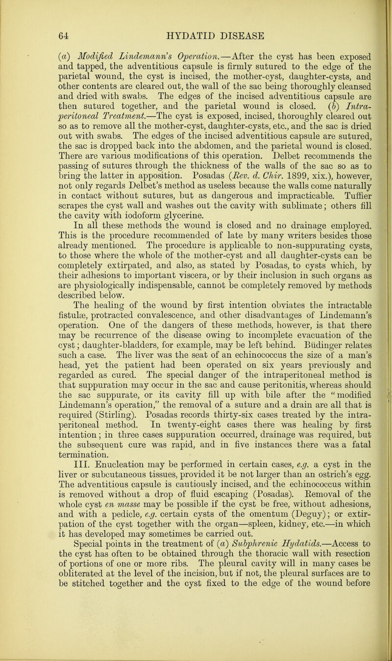 (a) Modified Lindemann's Operation.—After the cyst has been exposed and tapped, the adventitious capsule is firmly sutured to the edge of the parietal wound, the cyst is incised, the mother-cyst, daughter-cysts, and other contents are cleared out, the wall of the sac being thoroughly cleansed and dried with swabs. The edges of the incised adventitious capsule are then sutured together, and the parietal wound is closed. (&) Intra- peritoneal Treatment.—The cyst is exposed, incised, thoroughly cleared out so as to remove all the mother-cyst, daughter-cysts, etc., and the sac is dried out with swabs. The edges of the incised adventitious capsule are sutured, the sac is dropped back into the abdomen, and the parietal wound is closed. There are various modifications of this operation. Delbet recommends the passing of sutures through the thickness of the walls of the sac so as to bring the latter in apposition. Posadas (Rev. d. Chir. 1899, xix.), however, not only regards Delbet's method as useless because the walls come naturally in contact without sutures, but as dangerous and impracticable. Turner scrapes the cyst wall and washes out the cavity with sublimate; others fill the cavity with iodoform glycerine. In all these methods the wound is closed and no drainage employed. This is the procedure recommended of late by many writers besides those already mentioned. The procedure is applicable to non-suppurating cysts, to those where the whole of the mother-cyst and all daughter-cysts can be completely extirpated, and also, as stated by Posadas, to cysts which, by their adhesions to important viscera, or by their inclusion in such organs as are physiologically indispensable, cannot be completely removed by methods described below. The healing of the wound by first intention obviates the intractable fistulas, protracted convalescence, and other disadvantages of Lindemann's operation. One of the dangers of these methods, however, is that there may be recurrence of the disease owing to incomplete evacuation of the cyst; daughter-bladders, for example, may be left behind. Biidinger relates such a case. The liver was the seat of an echinococcus the size of a man's head, yet the patient had been operated on six years previously and regarded as cured. The special danger of the intraperitoneal method is that suppuration may occur in the sac and cause peritonitis, whereas should the sac suppurate, or its cavity fill up with bile after the modified Lindemann's operation, the removal of a suture and a drain are all that is required (Stirling). Posadas records thirty-six cases treated by the intra- peritoneal method. In twenty-eight cases there was healing by first intention; in three cases suppuration occurred, drainage was required, but the subsequent cure was rapid, and in five instances there was a fatal termination. III. Enucleation may be performed in certain cases, e.g. a cyst in the liver or subcutaneous tissues, provided it be not larger than an ostrich's egg. The adventitious capsule is cautiously incised, and the echinococcus within is removed without a drop of fluid escaping (Posadas). Eemoval of the whole cyst en masse may be possible if the cyst be free, without adhesions, and with a pedicle, e.g. certain cysts of the omentum (Deguy); or extir- pation of the cyst together with the organ—spleen, kidney, etc.—in which it has developed may sometimes be carried out. Special points in the treatment of (a) Subphrenic Hydatids.—Access to the cyst has often to be obtained through the thoracic wall with resection of portions of one or more ribs. The pleural cavity will in many cases be obliterated at the level of the incision, but if not, the pleural surfaces are to be stitched together and the cyst fixed to the edge of the wound before