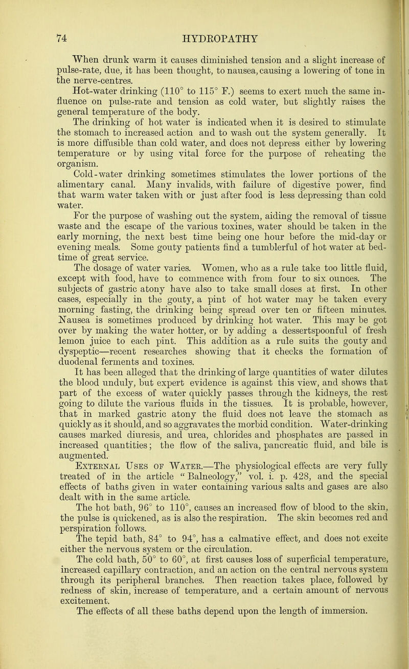 When drunk warm it causes diminished tension and a slight increase of pulse-rate, due, it has been thought, to nausea, causing a lowering of tone in the nerve-centres. Hot-water drinking (110° to 115° F.) seems to exert much the same in- fluence on pulse-rate and tension as cold water, but slightly raises the general temperature of the body. The drinking of hot water is indicated when it is desired to stimulate the stomach to increased action and to wash out the system generally. It is more diffusible than cold water, and does not depress either by lowering temperature or by using vital force for the purpose of reheating the organism. Cold-water drinking sometimes stimulates the lower portions of the alimentary canal. Many invalids, with failure of digestive power, find that warm water taken with or just after food is less depressing than cold water. For the purpose of washing out the system, aiding the removal of tissue waste and the escape of the various toxin es, water should be taken in the early morning, the next best time being one hour before the mid-day or evening meals. Some gouty patients find a tumblerful of hot water at bed- time of great service. The dosage of water varies. Women, who as a rule take too little fluid, except with food, have to commence with from four to six ounces. The subjects of gastric atony have also to take small doses at first. In other cases, especially in the gouty, a pint of hot water may be taken every morning fasting, the drinking being spread over ten or fifteen minutes. Nausea is sometimes produced by drinking hot water. This may be got over by making the water hotter, or by adding a dessertspoonful of fresh lemon juice to each pint. This addition as a rule suits the gouty and dyspeptic—recent researches showing that it checks the formation of duodenal ferments and toxines. It has been alleged that the drinking of large quantities of water dilutes the blood unduly, but expert evidence is against this view, and shows that part of the excess of water quickly passes through the kidneys, the rest going to dilute the various fluids in the tissues. It is probable, however, that in marked gastric atony the fluid does not leave the stomach as quickly as it should, and so aggravates the morbid condition. Water-drinking causes marked diuresis, and urea, chlorides and phosphates are passed in increased quantities; the flow of the saliva, pancreatic fluid, and bile is augmented. External Uses of Water.—The physiological effects are very fully treated of in the article  Balneology, vol. i. p. 428, and the special effects of baths given in water containing various salts and gases are also dealt with in the same article. The hot bath, 96° to 110°, causes an increased flow of blood to the skin, the pulse is quickened, as is also the respiration. The skin becomes red and perspiration follows. The tepid bath, 84° to 94°, has a calmative effect, and does not excite either the nervous system or the circulation. The cold bath, 50° to 60°, at first causes loss of superficial temperature, increased capillary contraction, and an action on the central nervous system through its peripheral branches. Then reaction takes place, followed by redness of skin, increase of temperature, and a certain amount of nervous excitement. The effects of all these baths depend upon the length of immersion.