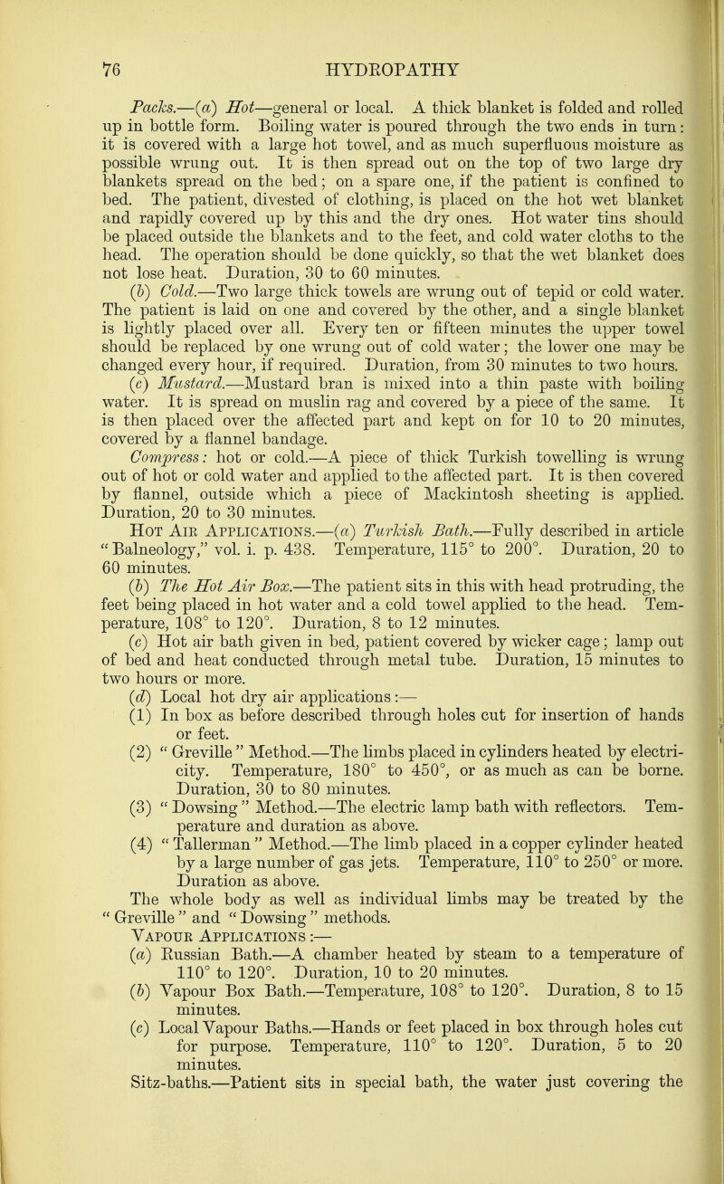 Packs.—(a) Hot—general or local. A thick blanket is folded and rolled up in bottle form. Boiling water is poured through the two ends in turn it is covered with a large hot towel, and as much superfluous moisture as possible wrung out. It is then spread out on the top of two large dry blankets spread on the bed; on a spare one, if the patient is confined to bed. The patient, divested of clothing, is placed on the hot wet blanket and rapidly covered up by this and the dry ones. Hot water tins should be placed outside the blankets and to the feet, and cold water cloths to the head. The operation should be done quickly, so that the wet blanket does not lose heat. Duration, 30 to 60 minutes. (b) Cold.—Two large thick towels are wrung out of tepid or cold water. The patient is laid on one and covered by the other, and a single blanket is lightly placed over all. Every ten or fifteen minutes the upper towel should be replaced by one wrung out of cold water; the lower one may be changed every hour, if required. Duration, from 30 minutes to two hours. (c) Mustard.—Mustard bran is mixed into a thin paste with boiling water. It is spread on muslin rag and covered by a piece of the same. It is then placed over the affected part and kept on for 10 to 20 minutes, covered by a flannel bandage. Compress: hot or cold.—A piece of thick Turkish towelling is wrung out of hot or cold water and applied to the affected part. It is then covered by flannel, outside which a piece of Mackintosh sheeting is applied. Duration, 20 to 30 minutes. Hot Air Applications.—(a) Turkish Bath.—Fully described in article Balneology, vol. i. p. 438. Temperature, 115° to 200°. Duration, 20 to 60 minutes. (b) The Hot Air Box.—The patient sits in this with head protruding, the feet being placed in hot water and a cold towel applied to the head. Tem- perature, 108° to 120°. Duration, 8 to 12 minutes. (c) Hot air bath given in bed, patient covered by wicker cage; lamp out of bed and heat conducted through metal tube. Duration, 15 minutes to two hours or more. (d) Local hot dry air applications :— (1) In box as before described through holes cut for insertion of hands or feet. (2)  G-reville  Method.—The limbs placed in cylinders heated by electri- city. Temperature, 180° to 450°, or as much as can be borne. Duration, 30 to 80 minutes. (3)  Dowsing  Method.—The electric lamp bath with reflectors. Tem- perature and duration as above. (4)  Tallerman  Method.—The limb placed in a copper cylinder heated by a large number of gas jets. Temperature, 110° to 250° or more. Duration as above. The whole body as well as individual limbs may be treated by the  G-reville  and  Dowsing  methods. Yapoue Applications :— (a) Eussian Bath.—A chamber heated by steam to a temperature of 110° to 120°. Duration, 10 to 20 minutes. (&) Yapour Box Bath.—Temperature, 108° to 120°. Duration, 8 to 15 minutes. (c) Local Yapour Baths.—Hands or feet placed in box through holes cut for purpose. Temperature, 110° to 120°. Duration, 5 to 20 minutes. Sitz-baths.—Patient sits in special bath, the water just covering the