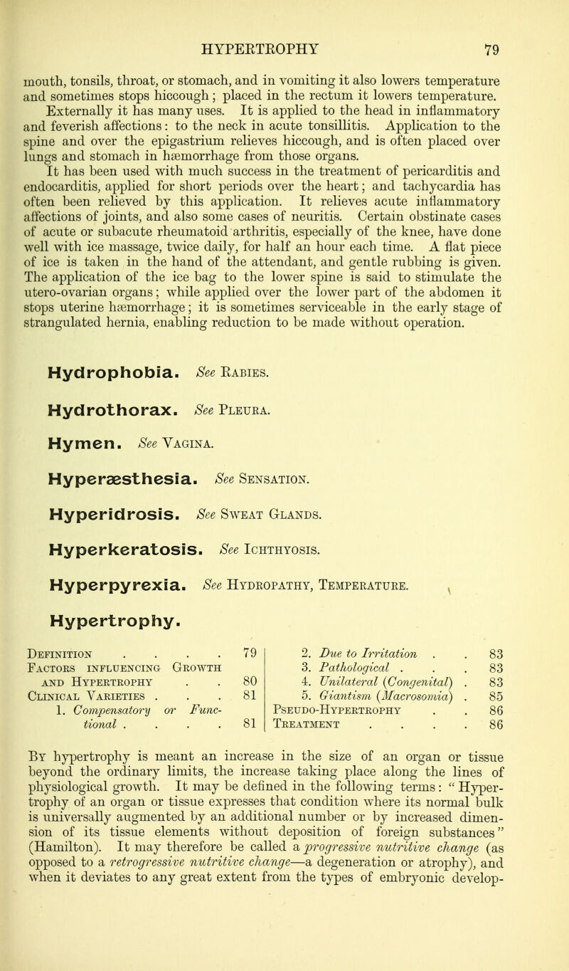 mouth, tonsils, throat, or stomach, and in vomiting it also lowers temperature and sometimes stops hiccough; placed in the rectum it lowers temperature. Externally it has many uses. It is applied to the head in inflammatory and feverish affections: to the neck in acute tonsillitis. Application to the spine and over the epigastrium relieves hiccough, and is often placed over lungs and stomach in haemorrhage from those organs. It has been used with much success in the treatment of pericarditis and endocarditis, applied for short periods over the heart; and tachycardia has often been relieved by this application. It relieves acute inflammatory affections of joints, and also some cases of neuritis. Certain obstinate cases of acute or subacute rheumatoid arthritis, especially of the knee, have done well with ice massage, twice daily, for half an hour each time. A flat piece of ice is taken in the hand of the attendant, and gentle rubbing is given. The application of the ice bag to the lower spine is said to stimulate the utero-ovarian organs; while applied over the lower part of the abdomen it stops uterine haemorrhage; it is sometimes serviceable in the early stage of strangulated hernia, enabling reduction to be made without operation. Hydrophobia. See Eabies. Hydrothorax. See Pleuka. Hymen. See Vagina. Hyperesthesia. See Sensation. Hyperidrosis. See Sweat Glands. Hyperkeratosis. See Ichthyosis. Hyperpyrexia. See Hydropathy, Temperature. Hypertrophy, Definition . . . .79 Factors influencing Growth and Hypertrophy . . 80 Clinical Varieties . . .81 1. Compensatory or Func- tional . . . .81 2. Due to Irritation 3. Pathological . 4. Unilateral (Congenital) 5. Giantism (JSIacrosomia) Pseudo-Hypertrophy Treatment By hypertrophy is meant an increase in the size of an organ or tissue beyond the ordinary limits, the increase taking place along the lines of physiological growth. It may be defined in the following terms :  Hyper- trophy of an organ or tissue expresses that condition where its normal bulk is universally augmented by an additional number or by increased dimen- sion of its tissue elements without deposition of foreign substances (Hamilton). It may therefore be called a progressive nutritive change (as opposed to a retrogressive nutritive change—a degeneration or atrophy), and when it deviates to any great extent from the types of embryonic develop-