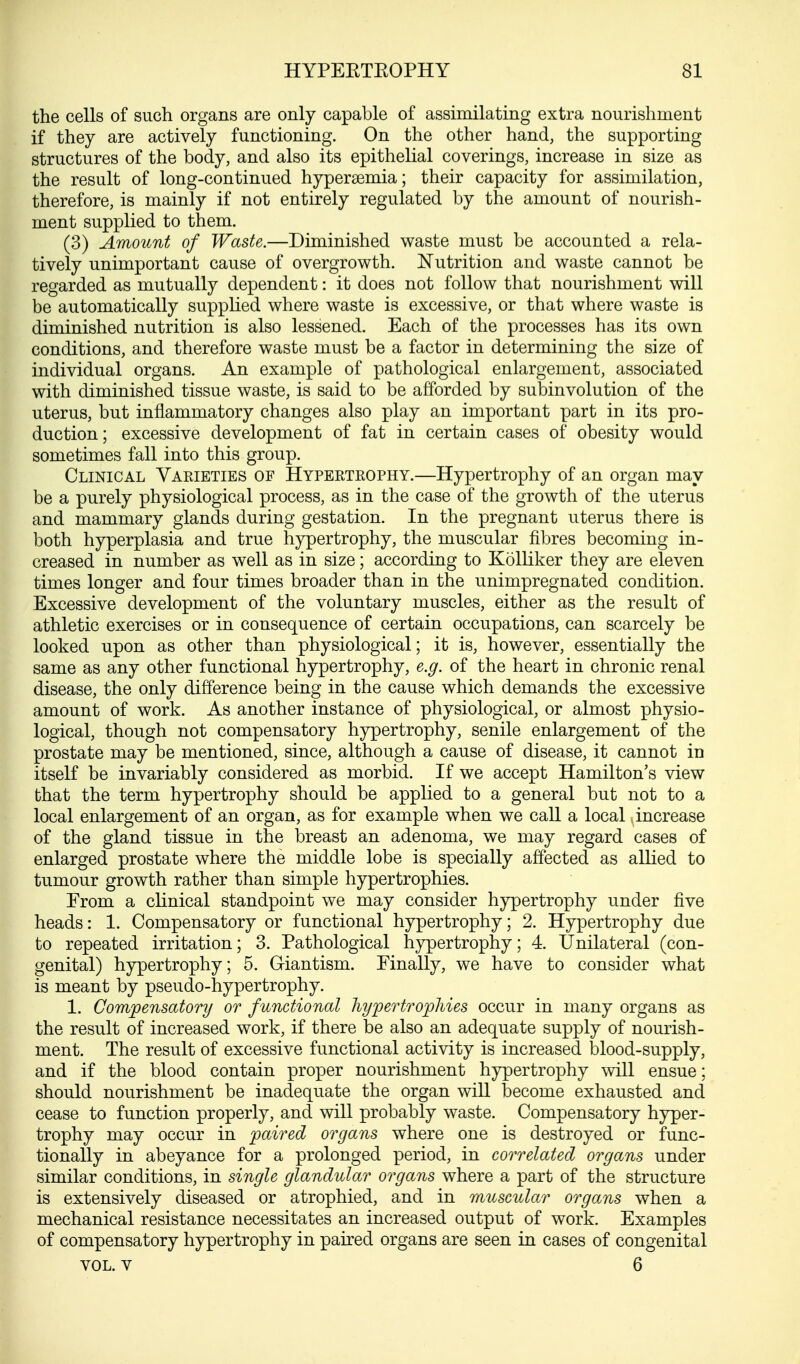 the cells of such organs are only capable of assimilating extra nourishment if they are actively functioning. On the other hand, the supporting structures of the body, and also its epithelial coverings, increase in size as the result of long-continued hyperemia; their capacity for assimilation, therefore, is mainly if not entirely regulated by the amount of nourish- ment supplied to them. (3) Amount of Waste.—Diminished waste must be accounted a rela- tively unimportant cause of overgrowth. Nutrition and waste cannot be regarded as mutually dependent: it does not follow that nourishment will be automatically supplied where waste is excessive, or that where waste is diminished nutrition is also lessened. Each of the processes has its own conditions, and therefore waste must be a factor in determining the size of individual organs. An example of pathological enlargement, associated with diminished tissue waste, is said to be afforded by subinvolution of the uterus, but inflammatory changes also play an important part in its pro- duction ; excessive development of fat in certain cases of obesity would sometimes fall into this group. Clinical Varieties of Hypertrophy.—Hypertrophy of an organ may be a purely physiological process, as in the case of the growth of the uterus and mammary glands during gestation. In the pregnant uterus there is both hyperplasia and true hypertrophy, the muscular fibres becoming in- creased in number as well as in size; according to Kolliker they are eleven times longer and four times broader than in the unimpregnated condition. Excessive development of the voluntary muscles, either as the result of athletic exercises or in consequence of certain occupations, can scarcely be looked upon as other than physiological; it is, however, essentially the same as any other functional hypertrophy, e.g. of the heart in chronic renal disease, the only difference being in the cause which demands the excessive amount of work. As another instance of physiological, or almost physio- logical, though not compensatory hypertrophy, senile enlargement of the prostate may be mentioned, since, although a cause of disease, it cannot in itself be invariably considered as morbid. If we accept Hamilton's view that the term hypertrophy should be applied to a general but not to a local enlargement of an organ, as for example when we call a local increase of the gland tissue in the breast an adenoma, we may regard cases of enlarged prostate where the middle lobe is specially affected as allied to tumour growth rather than simple hypertrophies. Erom a clinical standpoint we may consider hypertrophy under five heads: 1. Compensatory or functional hypertrophy; 2. Hypertrophy due to repeated irritation; 3. Pathological hypertrophy; 4. Unilateral (con- genital) hypertrophy; 5. Giantism. Finally, we have to consider what is meant by pseudo-hypertrophy. 1. Compensatory or functional hypertrophies occur in many organs as the result of increased work, if there be also an adequate supply of nourish- ment. The result of excessive functional activity is increased blood-supply, and if the blood contain proper nourishment hypertrophy will ensue * should nourishment be inadequate the organ will become exhausted and cease to function properly, and will probably waste. Compensatory hyper- trophy may occur in paired organs where one is destroyed or func- tionally in abeyance for a prolonged period, in correlated organs under similar conditions, in single glandular organs where a part of the structure is extensively diseased or atrophied, and in muscular organs when a mechanical resistance necessitates an increased output of work. Examples of compensatory hypertrophy in paired organs are seen in cases of congenital VOL. V 6