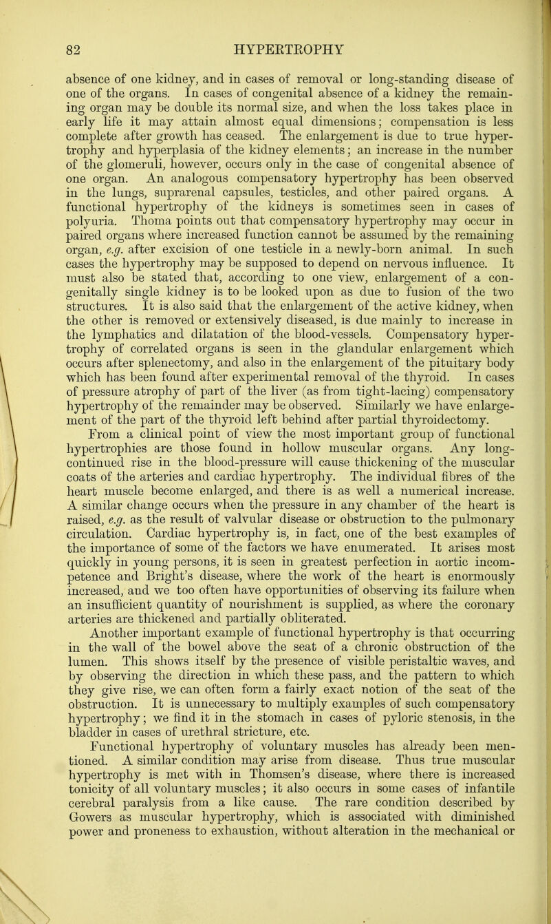 absence of one kidney, and in cases of removal or long-standing disease of one of the organs. In cases of congenital absence of a kidney the remain- ing organ may be double its normal size, and when the loss takes place in early life it may attain almost equal dimensions; compensation is less complete after growth has ceased. The enlargement is due to true hyper- trophy and hyperplasia of the kidney elements; an increase in the number of the glomeruli, however, occurs only in the case of congenital absence of one organ. An analogous compensatory hypertrophy has been observed in the lungs, suprarenal capsules, testicles, and other paired organs. A functional hypertrophy of the kidneys is sometimes seen in cases of polyuria. Thoma points out that compensatory hypertrophy may occur in paired organs where increased function cannot be assumed by the remaining organ, e.g. after excision of one testicle in a newly-born animal. In such cases the hypertrophy may be supposed to depend on nervous influence. It must also be stated that, according to one view, enlargement of a con- genially single kidney is to be looked upon as due to fusion of the two structures. It is also said that the enlargement of the active kidney, when the other is removed or extensively diseased, is due mainly to increase in the lymphatics and dilatation of the blood-vessels. Compensatory hyper- trophy of correlated organs is seen in the glandular enlargement which occurs after splenectomy, and also in the enlargement of the pituitary body which has been found after experimental removal of the thyroid. In cases of pressure atrophy of part of the liver (as from tight-lacing) compensatory hypertrophy of the remainder may be observed. Similarly we have enlarge- ment of the part of the thyroid left behind after partial thyroidectomy. From a clinical point of view the most important group of functional hypertrophies are those found in hollow muscular organs. Any long- continued rise in the blood-pressure will cause thickening of the muscular coats of the arteries and cardiac hypertrophy. The individual fibres of the heart muscle become enlarged, and there is as well a numerical increase. A similar change occurs when the pressure in any chamber of the heart is raised, e.g. as the result of valvular disease or obstruction to the pulmonary circulation. Cardiac hypertrophy is, in fact, one of the best examples of the importance of some of the factors we have enumerated. It arises most quickly in young persons, it is seen in greatest perfection in aortic incom- petence and Bright's disease, where the work of the heart is enormously increased, and we too often have opportunities of observing its failure when an insufficient quantity of nourishment is supplied, as where the coronary arteries are thickened and partially obliterated. Another important example of functional hypertrophy is that occurring in the wall of the bowel above the seat of a chronic obstruction of the lumen. This shows itself by the presence of visible peristaltic waves, and by observing the direction in which these pass, and the pattern to which they give rise, we can often form a fairly exact notion of the seat of the obstruction. It is unnecessary to multiply examples of such compensatory hypertrophy; we find it in the stomach in cases of pyloric stenosis, in the bladder in cases of urethral stricture, etc. Functional hypertrophy of voluntary muscles has already been men- tioned. A similar condition may arise from disease. Thus true muscular hypertrophy is met with in Thomsen's disease, where there is increased tonicity of all voluntary muscles; it also occurs in some cases of infantile cerebral paralysis from a like cause. The rare condition described by Gowers as muscular hypertrophy, which is associated with diminished power and proneness to exhaustion, without alteration in the mechanical or