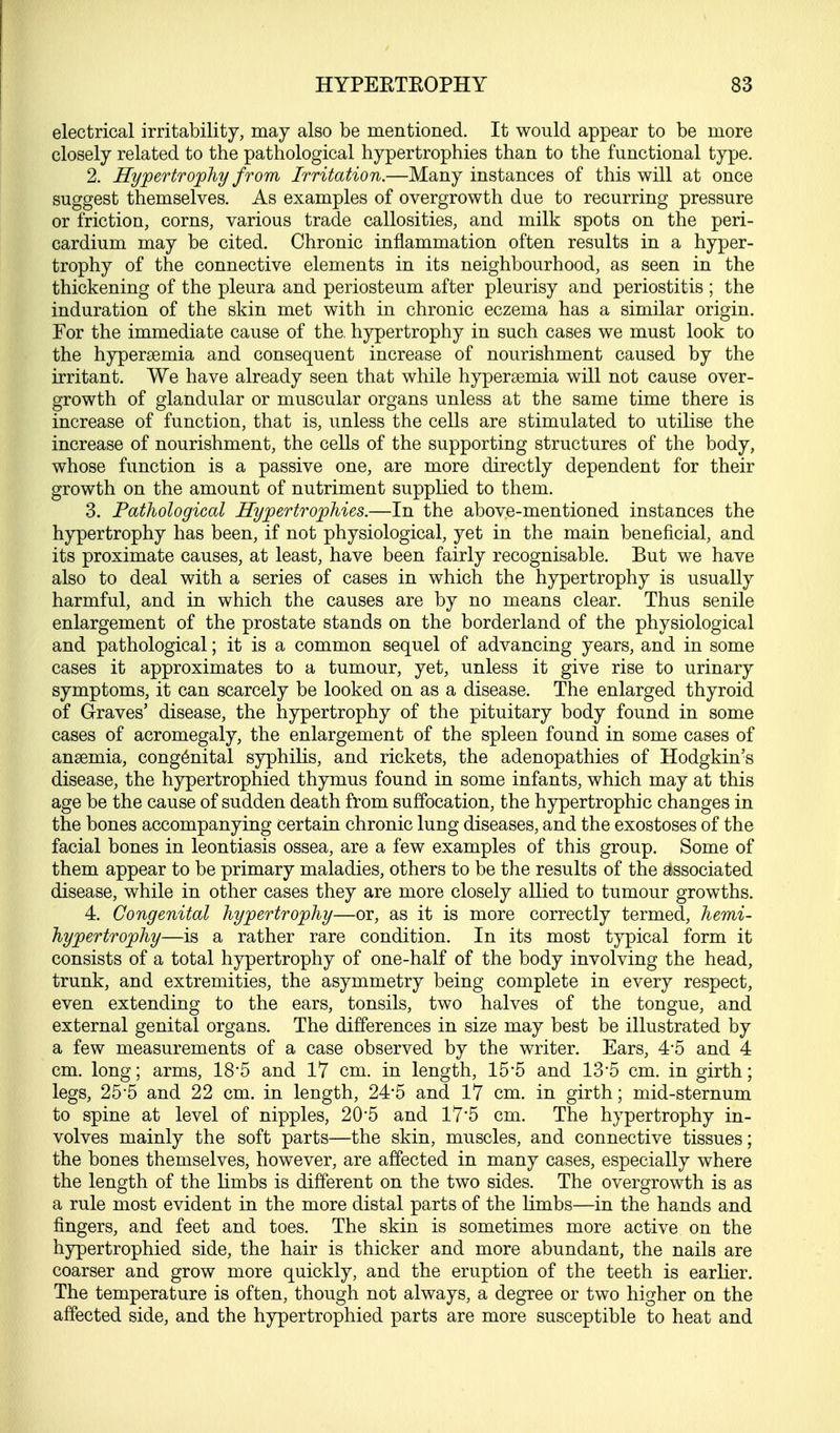 electrical irritability, may also be mentioned. It would appear to be more closely related to the pathological hypertrophies than to the functional type. 2. Hypertrophy from Irritation.—Many instances of this will at once suggest themselves. As examples of overgrowth due to recurring pressure or friction, corns, various trade callosities, and milk spots on the peri- cardium may be cited. Chronic inflammation often results in a hyper- trophy of the connective elements in its neighbourhood, as seen in the thickening of the pleura and periosteum after pleurisy and periostitis ; the induration of the skin met with in chronic eczema has a similar origin. For the immediate cause of the, hypertrophy in such cases we must look to the hyperemia and consequent increase of nourishment caused by the irritant. We have already seen that while hyperemia will not cause over- growth of glandular or muscular organs unless at the same time there is increase of function, that is, unless the cells are stimulated to utilise the increase of nourishment, the cells of the supporting structures of the body, whose function is a passive one, are more directly dependent for their growth on the amount of nutriment supplied to them. 3. Pathological Hypertrophies.—In the above-mentioned instances the hypertrophy has been, if not physiological, yet in the main beneficial, and its proximate causes, at least, have been fairly recognisable. But we have also to deal with a series of cases in which the hypertrophy is usually harmful, and in which the causes are by no means clear. Thus senile enlargement of the prostate stands on the borderland of the physiological and pathological; it is a common sequel of advancing years, and in some cases it approximates to a tumour, yet, unless it give rise to urinary symptoms, it can scarcely be looked on as a disease. The enlarged thyroid of Graves' disease, the hypertrophy of the pituitary body found in some cases of acromegaly, the enlargement of the spleen found in some cases of anaemia, congenital syphilis, and rickets, the adenopathies of Hodgkin's disease, the hypertrophied thymus found in some infants, which may at this age be the cause of sudden death from suffocation, the hypertrophic changes in the bones accompanying certain chronic lung diseases, and the exostoses of the facial bones in leontiasis ossea, are a few examples of this group. Some of them appear to be primary maladies, others to be the results of the associated disease, while in other cases they are more closely allied to tumour growths. 4. Congenital hypertrophy—or, as it is more correctly termed, hemi- hypertrophy—is a rather rare condition. In its most typical form it consists of a total hypertrophy of one-half of the body involving the head, trunk, and extremities, the asymmetry being complete in every respect, even extending to the ears, tonsils, two halves of the tongue, and external genital organs. The differences in size may best be illustrated by a few measurements of a case observed by the writer. Ears, 4*5 and 4 cm. long; arms, 18*5 and 17 cm. in length, 15*5 and 13'5 cm. in girth; legs, 25*5 and 22 cm. in length, 24*5 and 17 cm. in girth; mid-sternum to spine at level of nipples, 205 and 17'5 cm. The hypertrophy in- volves mainly the soft parts—the skin, muscles, and connective tissues; the bones themselves, however, are affected in many cases, especially where the length of the limbs is different on the two sides. The overgrowth is as a rule most evident in the more distal parts of the limbs—in the hands and fingers, and feet and toes. The skin is sometimes more active on the hypertrophied side, the hair is thicker and more abundant, the nails are coarser and grow more quickly, and the eruption of the teeth is earlier. The temperature is often, though not always, a degree or two higher on the affected side, and the hypertrophied parts are more susceptible to heat and