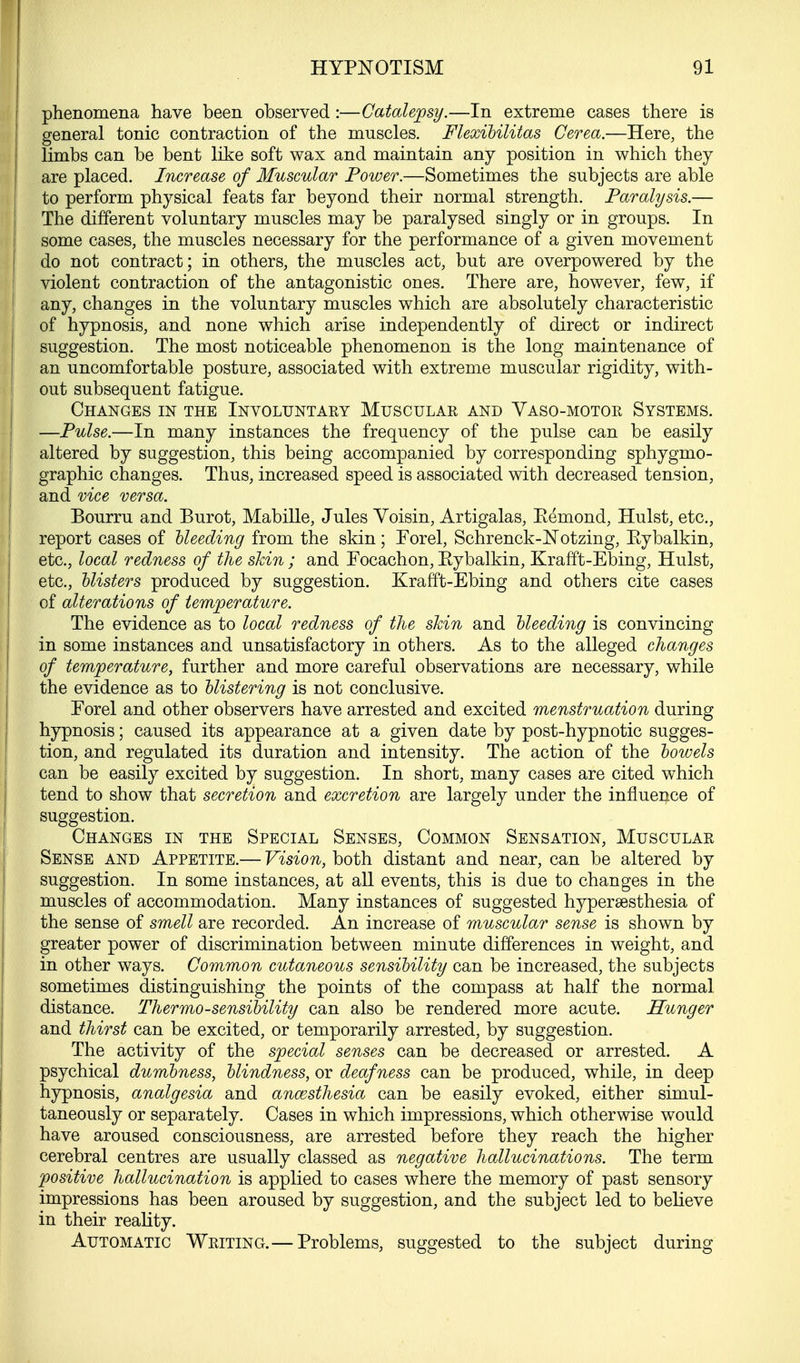 phenomena have been observed :—Catalepsy.—In extreme cases there is general tonic contraction of the muscles. Flexibilitas Cerea.—Here, the limbs can be bent like soft wax and maintain any position in which they are placed. Increase of Muscular Power.—Sometimes the subjects are able to perform physical feats far beyond their normal strength. Paralysis.— The different voluntary muscles may be paralysed singly or in groups. In some cases, the muscles necessary for the performance of a given movement I do not contract; in others, the muscles act, but are overpowered by the ! violent contraction of the antagonistic ones. There are, however, few, if ! any, changes in the voluntary muscles which are absolutely characteristic of hypnosis, and none which arise independently of direct or indirect suggestion. The most noticeable phenomenon is the long maintenance of an uncomfortable posture, associated with extreme muscular rigidity, with- out subsequent fatigue. Changes in the Involuntary Muscular and Vaso-motor Systems. —Pulse.—In many instances the frequency of the pulse can be easily altered by suggestion, this being accompanied by corresponding sphygmo- graphic changes. Thus, increased speed is associated with decreased tension, and vice versa. Bourru and Burot, Mabille, Jules Voisin, Artigalas, Eemond, Hulst, etc., report cases of hleeding from the skin; Forel, Schrenck-Notzing, Kybalkin, etc., local redness of the skin ; and Focachon, Eybalkin, Krafft-Ebing, Hulst, etc., blisters produced by suggestion. Krafft-Ebing and others cite cases of alterations of temperature. The evidence as to local redness of the skin and bleeding is convincing in some instances and unsatisfactory in others. As to the alleged changes of temperature, further and more careful observations are necessary, while the evidence as to blistering is not conclusive. Forel and other observers have arrested and excited menstruation during hypnosis; caused its appearance at a given date by post-hypnotic sugges- tion, and regulated its duration and intensity. The action of the bowels can be easily excited by suggestion. In short, many cases are cited which tend to show that secretion and excretion are largely under the influence of suggestion. Changes in the Special Senses, Common Sensation, Muscular Sense and Appetite.— Vision, both distant and near, can be altered by suggestion. In some instances, at all events, this is due to changes in the muscles of accommodation. Many instances of suggested hyperesthesia of the sense of smell are recorded. An increase of muscular sense is shown by greater power of discrimination between minute differences in weight, and in other ways. Common cutaneous sensibility can be increased, the subjects sometimes distinguishing the points of the compass at half the normal distance. Thermo-sensibility can also be rendered more acute. Hunger and thirst can be excited, or temporarily arrested, by suggestion. The activity of the special senses can be decreased or arrested. A psychical dumbness, blindness, or deafness can be produced, while, in deep hypnosis, analgesia and anaesthesia can be easily evoked, either simul- taneously or separately. Cases in which impressions, which otherwise would have aroused consciousness, are arrested before they reach the higher cerebral centres are usually classed as negative hallucinations. The term positive hallucination is applied to cases where the memory of past sensory impressions has been aroused by suggestion, and the subject led to believe in their reality. Automatic Writing.— Problems, suggested to the subject during