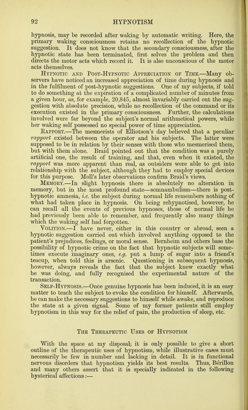 hypnosis, may be recorded after waking by automatic writing. Here, the primary waking consciousness retains no recollection of the hypnotic suggestion. It does not know that the secondary consciousness, after the hypnotic state has been terminated, first solves the problem and then directs the motor acts which record it. It is also unconscious of the motor acts themselves. Hypnotic and Post-Hypnotic Appeeciation of Time.—Many ob- servers have noticed an increased appreciation of time during hypnosis and in the fulfilment of post-hypnotic suggestions. One of my subjects, if told to do something at the expiration of a complicated number of minutes from a given hour, as, for example, 20,845, almost invariably carried out the sug- gestion with absolute precision, while no recollection of the command or its execution existed in the primary consciousness. Further, the calculations involved were far beyond the subject's normal arithmetical powers, while her waking self possessed no special power of time appreciation. Eapport.—The mesmerists of Elliotson's day believed that a peculiar rapport existed between the operator and his subjects. The latter were supposed to be in relation by their senses with those who mesmerised them, but with them alone. Braid pointed out that the condition was a purely artificial one, the result of training, and that, even when it existed, the rapport was more apparent than real, as outsiders were able to get into relationship with the subject, although they had to employ special devices for this purpose. Moll's later observations confirm Braid's views. Memory.—In slight hypnosis there is absolutely no alteration in memory, but in the most profound state—somnambulism—there is post- hypnotic amnesia, i.e. the subject during normal life remembers nothing of what had taken place in hypnosis. On being rehypnotised, however, he can recall all the events of previous hypnoses, those of normal life he had previously been able to remember, and frequently also many things which the waking self had forgotten. Volition.—I have never, either in this country or abroad, seen a hypnotic suggestion carried out which involved anything opposed to the patient's prejudices, feelings, or moral sense. Bernheim and others base the possibility of hypnotic crime on the fact that hypnotic subjects will some- times execute imaginary ones, e.g. put a lump of sugar into a friend's teacup, when told this is arsenic. Questioning in subsequent hypnosis, however, always reveals the fact that the subject knew exactly what he was doing, and fully recognised the experimental nature of the transaction. Self-Hypnosis.—Once genuine hypnosis has been induced, it is an easy matter to teach the subject to evoke the condition for himself. Afterwards, he can make the necessary suggestions to himself while awake, and reproduce the state at a given signal. Some of my former patients still employ hypnotism in this way for the relief of pain, the production of sleep, etc. The Theeapeutic Uses of Hypnotism With the space at my disposal-, it is only possible to give a short outline of the therapeutic uses of hypnotism, while illustrative cases must necessarily be few in number and lacking in detail. It is in functional nervous disorders that hypnotism yields its best results. Thus, Berillon. and many others assert that it is specially indicated in the following hysterical affections:—