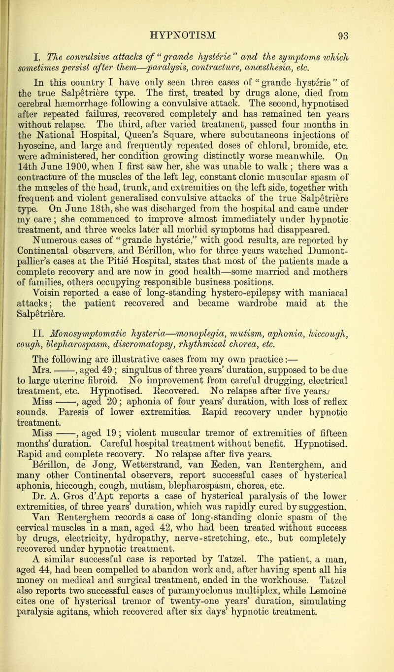 I. The convulsive attacks of grande hyste'rie and the symptoms which sometimes persist after them—paralysis, contracture, anaesthesia, etc. In this country I have only seen three cases of  grande hysteric  of the true Salpetriere type. The first, treated by drugs alone, died from cerebral haemorrhage following a convulsive attack. The second, hypnotised after repeated failures, recovered completely and has remained ten years without relapse. The third, after varied treatment, passed four months in the National Hospital, Queen's Square, where subcutaneons injections of hyoscine, and large and frequently repeated doses of chloral, bromide, etc. were administered, her condition growing distinctly worse meanwhile. On 14th June 1900, when I first saw her, she was unable to walk ; there was a contracture of the muscles of the left leg, constant clonic muscular spasm of the muscles of the head, trunk, and extremities on the left side, together with frequent and violent generalised convulsive attacks of the true Salpetriere type. On June 18th, she was discharged from the hospital and came under my care; she commenced to improve almost immediately under hypnotic treatment, and three weeks later all morbid symptoms had disappeared. Numerous cases of  grande hysterie, with good results, are reported by Continental observers, and Berillon, who for three years watched Dumont- pallier's cases at the Pitie' Hospital, states that most of the patients made a complete recovery and are now in good health—some married and mothers of families, others occupying responsible business positions. Voisin reported a case of long-standing hystero-epilepsy with maniacal attacks; the patient recovered and became wardrobe maid at the Salpetriere. II. Monosymptomatic hysteria—monoplegia, mutism, aphonia, hiccough, cough, blepharospasm, discromatopsy, rhythmical chorea, etc. The following are illustrative cases from my own practice:— Mrs. , aged 49 ; singultus of three years' duration, supposed to be due to large uterine fibroid. No improvement from careful drugging, electrical treatment, etc. Hypnotised. Eecovered. No relapse after five years. Miss , aged 20 ; aphonia of four years' duration, with loss of reflex sounds. Paresis of lower extremities. Kapid recovery under hypnotic treatment. Miss , aged 19; violent muscular tremor of extremities of fifteen months' duration. Careful hospital treatment without benefit. Hypnotised. Eapid and complete recovery. No relapse after five years. Berillon, de Jong, Wetterstrand, van Eeden, van Eenterghem, and many other Continental observers, report successful cases of hysterical aphonia, hiccough, cough, mutism, blepharospasm, chorea, etc. Dr. A. Gros d'Apt reports a case of hysterical paralysis of the lower extremities, of three years' duration, which was rapidly cured by suggestion. Van Eenterghem records a case of long-standing clonic spasm of the cervical muscles in a man, aged 42, who had been treated without success by drugs, electricity, hydropathy, nerve-stretching, etc., but completely recovered under hypnotic treatment. A similar successful case is reported by Tatzel. The patient, a man, aged 44, had been compelled to abandon work and, after having spent all his money on medical and surgical treatment, ended in the workhouse. Tatzel also reports two successful cases of paramyoclonus multiplex, while Lemoine cites one of hysterical tremor of twenty-one years' duration, simulating paralysis agitans, which recovered after six days' hypnotic treatment.