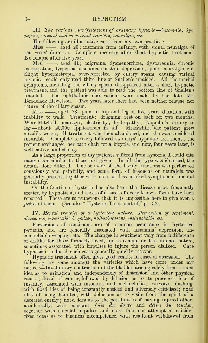 III. The various manifestations of ordinary hysteria—insomnia, dys- pepsia, visceral and menstrual troubles, neuralgia, etc. The following are illustrative cases from my own practice :— Miss , aged 20; insomnia from infancy, with spinal neuralgia of ten years' duration. Complete recovery after short hypnotic treatment. No relapse after five years. Mrs. , aged 41; migraine, dysmenorrhoea, dyspareunia, chronic constipation, dyspepsia, insomnia, constant depression, spinal neuralgia, etc. Slight hypermetropia, over-corrected by ciliary spasm, causing virtual myopia—could only read third line of Snellen's unaided. All the morbid symptoms, including the ciliary spasm, disappeared after a short hypnotic treatment, and the patient was able to read the bottom line of Snellen's unaided. The ophthalmic observations were made by the late Mr. Bendelack Hewetson. Two years later there had been neither relapse nor return of the ciliary spasm. Miss , aged 28; pain in hip and leg of five years' duration, with inability to walk. Treatment: drugging, rest on back for two months; Weir-Mitchell; massage; electricity; hydropathy; Paquelin's cautery to leg — about 20,000 applications in all. Meanwhile, the patient grew steadily worse; all treatment was then abandoned, and she was considered incurable. Complete recovery followed two days' hypnotic treatment; the patient exchanged her bath chair for a bicycle, and now, four years later, is well, active, and strong. As a large proportion of my patients suffered from hysteria, I could cite many cases similar to those just given. In all the type was identical, the details alone differed. One or more of the bodily functions was performed consciously and painfully, and some form of headache or neuralgia was generally present, together with more or less marked symptoms of mental instability. On the Continent, hysteria has also been the disease most frequently treated by hypnotism, and successful cases of every known form have been reported. These are so numerous that it is impossible here to give even a precis of them. (See also  Hysteria, Treatment of, p. 132.) IY. Mental troubles of a hysterical nature. Perversion of sentiment, obsessions, irresistible impulses, hallucinations, melancholia, etc. Perversions of sentiment are of common occurrence in hysterical patients, and are generally associated with insomnia,' depression, un- controllable weeping, etc. The changes in sentiment vary from indifference or dislike for those formerly loved, up to a more or less intense hatred, sometimes associated with impulses to injure the person disliked. Once hypnosis is induced, such cases generally quickly recover. Hypnotic treatment often gives good results in cases of obsession. The following are some amongst the varieties which have come under my notice:—Involuntary contraction of the bladder, arising solely from a fixed idea as to urination, and independently of distension and other physical causes; dread of cancer, followed by delusion as to its presence; fear of insanity, associated with insomnia and melancholia; excessive blushing, with fixed idea of being constantly noticed and adversely criticised; fixed idea of being haunted, with delusions as to visits from the spirit of a deceased enemy; fixed idea as to the possibilities of having injured others accidentally, with constant folie du doute and ddire du toucher, together with suicidal impulses and more than one attempt at suicide; fixed ideas as to business incompetence, with resultant withdrawal from
