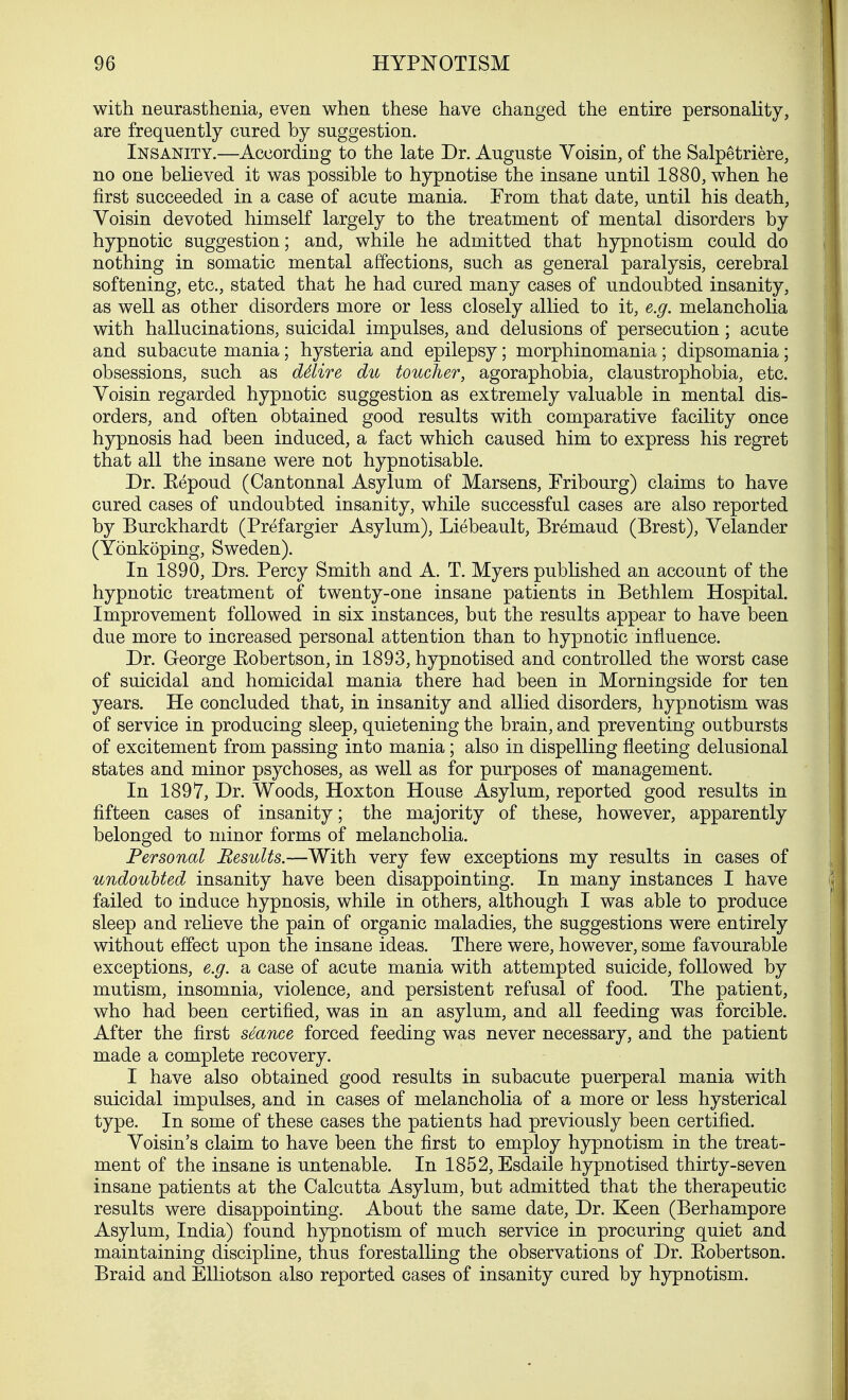 with neurasthenia, even when these have changed the entire personality, are frequently cured by suggestion. Insanity.—According to the late Dr. Auguste Voisin, of the Salpetriere, no one believed it was possible to hypnotise the insane until 1880, when he first succeeded in a case of acute mania. From that date, until his death, Voisin devoted himself largely to the treatment of mental disorders by hypnotic suggestion; and, while he admitted that hypnotism could do nothing in somatic mental affections, such as general paralysis, cerebral softening, etc., stated that he had cured many cases of undoubted insanity, as well as other disorders more or less closely allied to it, e.g. melancholia with hallucinations, suicidal impulses, and delusions of persecution; acute and subacute mania; hysteria and epilepsy; morphinomania; dipsomania; obsessions, such as ddire du toucher, agoraphobia, claustrophobia, etc. Voisin regarded hypnotic suggestion as extremely valuable in mental dis- orders, and often obtained good results with comparative facility once hypnosis had been induced, a fact which caused him to express his regret that all the insane were not hypnotisable. Dr. Eepoud (Cantonnal Asylum of Marsens, Fribourg) claims to have cured cases of undoubted insanity, while successful cases are also reported by Burckhardt (Prefargier Asylum), Liebeault, Bremaud (Brest), Velander (Yonkoping, Sweden). In 1890, Drs. Percy Smith and A. T. Myers published an account of the hypnotic treatment of twenty-one insane patients in Bethlem Hospital. Improvement followed in six instances, but the results appear to have been due more to increased personal attention than to hypnotic influence. Dr. George Eobertson, in 1893, hypnotised and controlled the worst case of suicidal and homicidal mania there had been in Morningside for ten years. He concluded that, in insanity and allied disorders, hypnotism was of service in producing sleep, quietening the brain, and preventing outbursts of excitement from passing into mania; also in dispelling fleeting delusional states and minor psychoses, as well as for purposes of management. In 1897, Dr. Woods, Hoxton House Asylum, reported good results in fifteen cases of insanity; the majority of these, however, apparently belonged to minor forms of melancholia. Personal Results.—With very few exceptions my results in cases of undoubted insanity have been disappointing. In many instances I have failed to induce hypnosis, while in others, although I was able to produce sleep and relieve the pain of organic maladies, the suggestions were entirely without effect upon the insane ideas. There were, however, some favourable exceptions, e.g. a case of acute mania with attempted suicide, followed by mutism, insomnia, violence, and persistent refusal of food. The patient, who had been certified, was in an asylum, and all feeding was forcible. After the first sSance forced feeding was never necessary, and the patient made a complete recovery. I have also obtained good results in subacute puerperal mania with suicidal impulses, and in cases of melancholia of a more or less hysterical type. In some of these cases the patients had previously been certified. Voisin's claim to have been the first to employ hypnotism in the treat- ment of the insane is untenable. In 1852, Esdaile hypnotised thirty-seven insane patients at the Calcutta Asylum, but admitted that the therapeutic results were disappointing. About the same date, Dr. Keen (Berhampore Asylum, India) found hypnotism of much service in procuring quiet and maintaining discipline, thus forestalling the observations of Dr. Eobertson. Braid and Elliotson also reported cases of insanity cured by hypnotism.