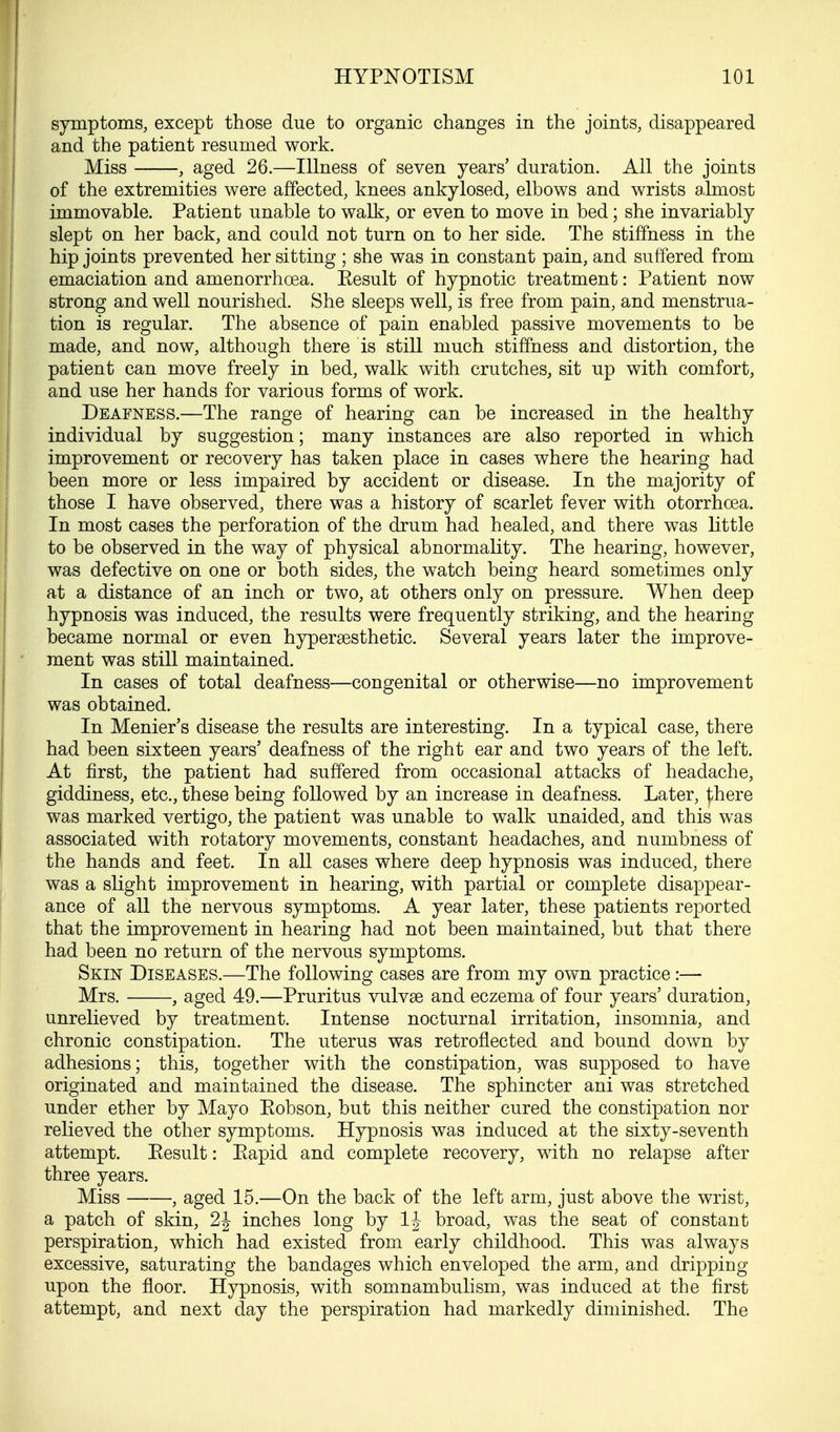 symptoms, except those due to organic changes in the joints, disappeared and the patient resumed work. Miss , aged 26.—Illness of seven years' duration. All the joints of the extremities were affected, knees ankylosed, elbows and wrists almost immovable. Patient unable to walk, or even to move in bed; she invariably slept on her back, and could not turn on to her side. The stiffness in the hip joints prevented her sitting ; she was in constant pain, and suffered from emaciation and amenorrhcea. Eesult of hypnotic treatment: Patient now strong and well nourished. She sleeps well, is free from pain, and menstrua- tion is regular. The absence of pain enabled passive movements to be made, and now, although there is still much stiffness and distortion, the patient can move freely in bed, walk with crutches, sit up with comfort, and use her hands for various forms of work. Deafness.—The range of hearing can be increased in the healthy individual by suggestion; many instances are also reported in which improvement or recovery has taken place in cases where the hearing had been more or less impaired by accident or disease. In the majority of those I have observed, there was a history of scarlet fever with otorrhcea. In most cases the perforation of the drum had healed, and there was little to be observed in the way of physical abnormality. The hearing, however, was defective on one or both sides, the watch being heard sometimes only at a distance of an inch or two, at others only on pressure. When deep hypnosis was induced, the results were frequently striking, and the hearing became normal or even hypersesthetic. Several years later the improve- ment was still maintained. In cases of total deafness—congenital or otherwise—no improvement was obtained. In Menier's disease the results are interesting. In a typical case, there had been sixteen years' deafness of the right ear and two years of the left. At first, the patient had suffered from occasional attacks of headache, giddiness, etc., these being followed by an increase in deafness. Later, there was marked vertigo, the patient was unable to walk unaided, and this was associated with rotatory movements, constant headaches, and numbness of the hands and feet. In all cases where deep hypnosis was induced, there was a slight improvement in hearing, with partial or complete disappear- ance of all the nervous symptoms. A year later, these patients reported that the improvement in hearing had not been maintained, but that there had been no return of the nervous symptoms. Skin Diseases.—The following cases are from my own practice:— Mrs. , aged 49.—Pruritus vulvae and eczema of four years' duration, unrelieved by treatment. Intense nocturnal irritation, insomnia, and chronic constipation. The uterus was retroflected and bound down by adhesions; this, together with the constipation, was supposed to have originated and maintained the disease. The sphincter ani was stretched under ether by Mayo Kobson, but this neither cured the constipation nor relieved the other symptoms. Hypnosis was induced at the sixty-seventh attempt. Eesult: Eapid and complete recovery, with no relapse after three years. Miss , aged 15.—On the back of the left arm, just above the wrist, a patch of skin, 2J inches long by If broad, was the seat of constant perspiration, which had existed from early childhood. This was always excessive, saturating the bandages which enveloped the arm, and dripping upon the floor. Hypnosis, with somnambulism, was induced at the first attempt, and next day the perspiration had markedly diminished. The