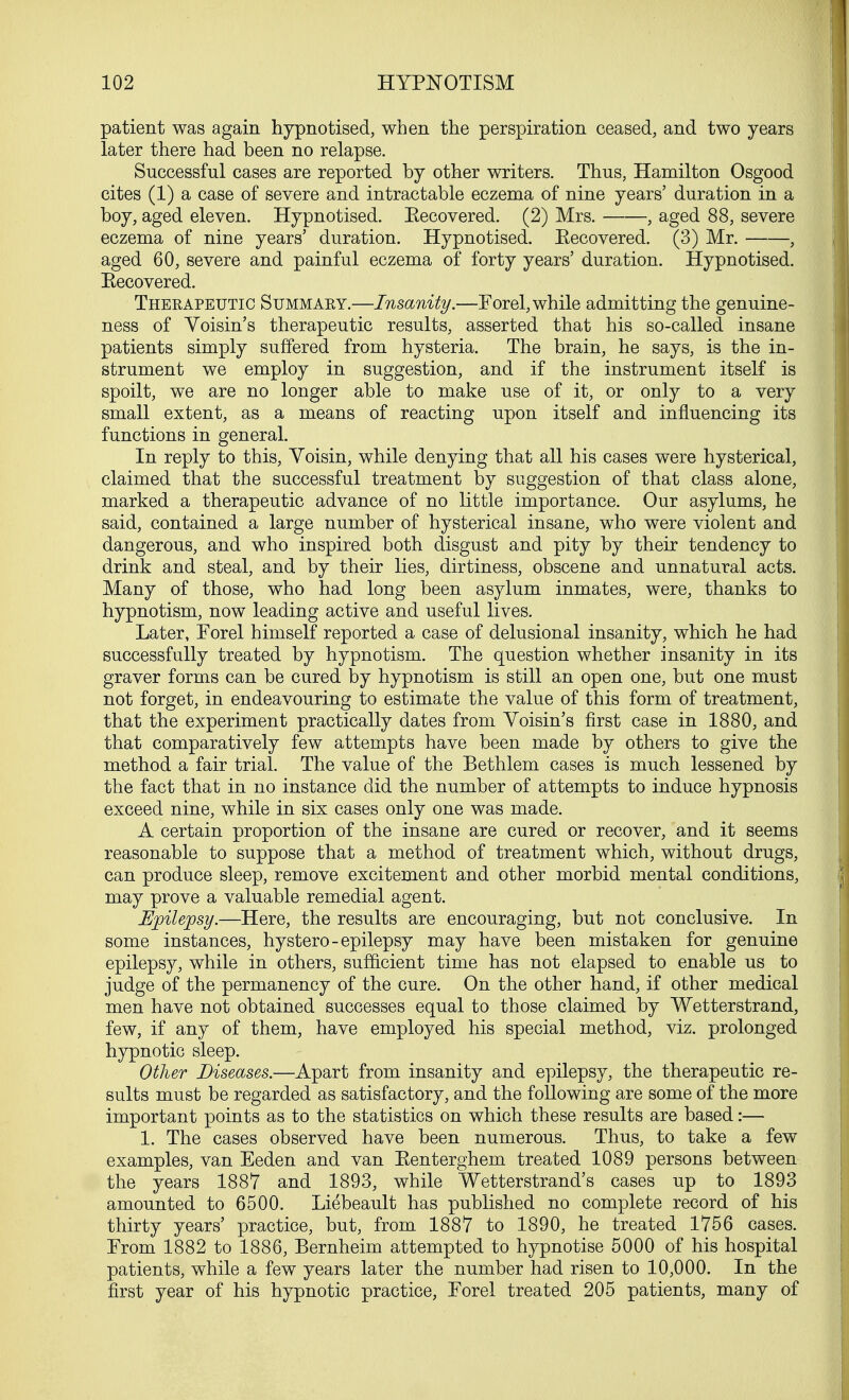 patient was again hypnotised, when the perspiration ceased, and two years later there had been no relapse. Successful cases are reported by other writers. Thus, Hamilton Osgood cites (1) a case of severe and intractable eczema of nine years' duration in a boy, aged eleven. Hypnotised. Eecovered. (2) Mrs. , aged 88, severe eczema of nine years' duration. Hypnotised. Eecovered. (3) Mr. , aged 60, severe and painful eczema of forty years' duration. Hypnotised. Eecovered. Therapeutic Summary.—Insanity.—Forel, while admitting the genuine- ness of Yoisin's therapeutic results, asserted that his so-called insane patients simply suffered from hysteria. The brain, he says, is the in- strument we employ in suggestion, and if the instrument itself is spoilt, we are no longer able to make use of it, or only to a very small extent, as a means of reacting upon itself and influencing its functions in general. In reply to this, Yoisin, while denying that all his cases were hysterical, claimed that the successful treatment by suggestion of that class alone, marked a therapeutic advance of no little importance. Our asylums, he said, contained a large number of hysterical insane, who were violent and dangerous, and who inspired both disgust and pity by their tendency to drink and steal, and by their lies, dirtiness, obscene and unnatural acts. Many of those, who had long been asylum inmates, were, thanks to hypnotism, now leading active and useful lives. Later, Forel himself reported a case of delusional insanity, which he had successfully treated by hypnotism. The question whether insanity in its graver forms can be cured by hypnotism is still an open one, but one must not forget, in endeavouring to estimate the value of this form of treatment, that the experiment practically dates from Yoisin's first case in 1880, and that comparatively few attempts have been made by others to give the method a fair trial. The value of the Bethlem cases is much lessened by the fact that in no instance did the number of attempts to induce hypnosis exceed nine, while in six cases only one was made. A certain proportion of the insane are cured or recover, and it seems reasonable to suppose that a method of treatment which, without drugs, can produce sleep, remove excitement and other morbid mental conditions, may prove a valuable remedial agent. Epilepsy.—Here, the results are encouraging, but not conclusive. In some instances, hystero-epilepsy may have been mistaken for genuine epilepsy, while in others, sufficient time has not elapsed to enable us to judge of the permanency of the cure. On the other hand, if other medical men have not obtained successes equal to those claimed by Wetterstrand, few, if any of them, have employed his special method, viz. prolonged hypnotic sleep. Other Diseases.—Apart from insanity and epilepsy, the therapeutic re- sults must be regarded as satisfactory, and the following are some of the more important points as to the statistics on which these results are based:— 1. The cases observed have been numerous. Thus, to take a few examples, van Eeden and van Eenterghem treated 1089 persons between the years 1887 and 1893, while Wetterstrand's cases up to 1893 amounted to 6500. Liebeault has published no complete record of his thirty years' practice, but, from 1887 to 1890, he treated 1756 cases. From 1882 to 1886, Bernheim attempted to hypnotise 5000 of his hospital patients, while a few years later the number had risen to 10,000. In the first year of his hypnotic practice, Forel treated 205 patients, many of