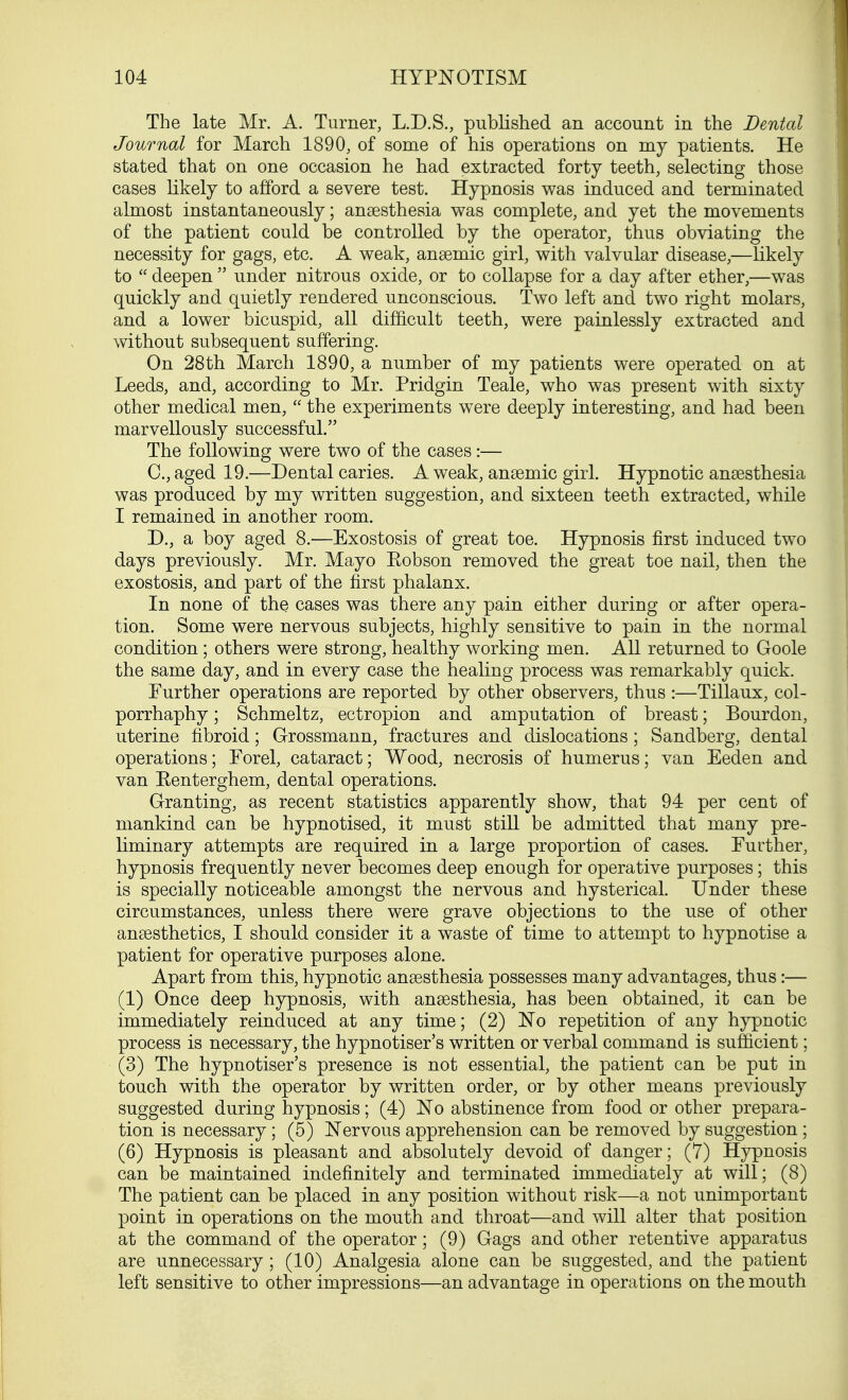 The late Mr. A. Turner, L.D.S., published an account in the Dental Journal for March 1890, of some of his operations on my patients. He stated that on one occasion he had extracted forty teeth, selecting those cases likely to afford a severe test. Hypnosis was induced and terminated almost instantaneously; anaesthesia was complete, and yet the movements of the patient could be controlled by the operator, thus obviating the necessity for gags, etc. A weak, anaemic girl, with valvular disease,—likely to  deepen  under nitrous oxide, or to collapse for a day after ether,—was quickly and quietly rendered unconscious. Two left and two right molars, and a lower bicuspid, all difficult teeth, were painlessly extracted and without subsequent suffering. On 28th March 1890, a number of my patients were operated on at Leeds, and, according to Mr. Pridgin Teale, who was present with sixty other medical men,  the experiments were deeply interesting, and had been marvellously successful. The following were two of the cases:— C, aged 19.—Dental caries. A weak, anaemic girl. Hypnotic anaesthesia was produced by my written suggestion, and sixteen teeth extracted, while I remained in another room. D. , a boy aged 8.—Exostosis of great toe. Hypnosis first induced two days previously. Mr. Mayo Kobson removed the great toe nail, then the exostosis, and part of the first phalanx. In none of the cases was there any pain either during or after opera- tion. Some were nervous subjects, highly sensitive to pain in the normal condition ; others were strong, healthy working men. All returned to Goole the same day, and in every case the healing process was remarkably quick. Further operations are reported by other observers, thus :—Tillaux, col- porrhaphy; Schmeltz, ectropion and amputation of breast; Bourdon, uterine fibroid; Grossmann, fractures and dislocations ; Sandberg, dental operations; Forel, cataract; Wood, necrosis of humerus; van Eeden and van Eenterghem, dental operations. Granting, as recent statistics apparently show, that 94 per cent of mankind can be hypnotised, it must still be admitted that many pre- liminary attempts are required in a large proportion of cases. Further, hypnosis frequently never becomes deep enough for operative purposes; this is specially noticeable amongst the nervous and hysterical. Under these circumstances, unless there were grave objections to the use of other anaesthetics, I should consider it a waste of time to attempt to hypnotise a patient for operative purposes alone. Apart from this, hypnotic anaesthesia possesses many advantages, thus:— (1) Once deep hypnosis, with anaesthesia, has been obtained, it can be immediately reinduced at any time; (2) No repetition of any hypnotic process is necessary, the hypnotiser's written or verbal command is sufficient; (3) The hypnotiser's presence is not essential, the patient can be put in touch with the operator by written order, or by other means previously suggested during hypnosis; (4) No abstinence from food or other prepara- tion is necessary ; (5) Nervous apprehension can be removed by suggestion ; (6) Hypnosis is pleasant and absolutely devoid of danger; (7) Hypnosis can be maintained indefinitely and terminated immediately at will; (8) The patient can be placed in any position without risk—a not unimportant point in operations on the mouth and throat—and will alter that position at the command of the operator; (9) Gags and other retentive apparatus are unnecessary; (10) Analgesia alone can be suggested, and the patient left sensitive to other impressions—an advantage in operations on the mouth