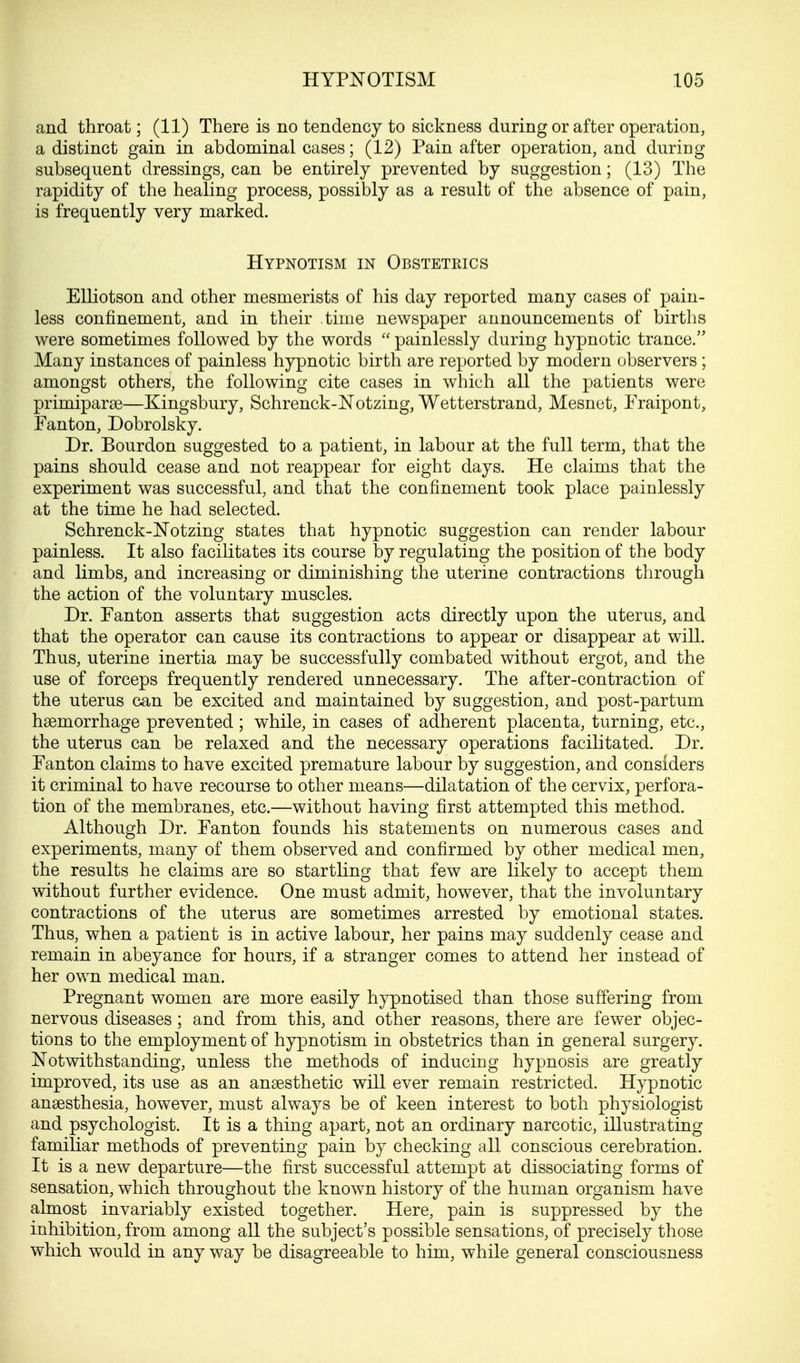and throat; (11) There is no tendency to sickness during or after operation, a distinct gain in abdominal cases; (12) Pain after operation, and during subsequent dressings, can be entirely prevented by suggestion; (13) The rapidity of the healing process, possibly as a result of the absence of pain, is frequently very marked. Hypnotism in Obstetrics Elliotson and other mesmerists of his day reported many cases of pain- less confinement, and in their time newspaper announcements of births were sometimes followed by the words  painlessly during hypnotic trance. Many instances of painless hypnotic birth are reported by modern observers ; amongst others, the following cite cases in which all the patients were primipara3—Kingsbury, Schrenck-Notzing, Wetterstrand, Mesnct, Fraipont, Fanton, Dobrolsky. Dr. Bourdon suggested to a patient, in labour at the full term, that the pains should cease and not reappear for eight days. He claims that the experiment was successful, and that the confinement took place painlessly at the time he had selected. Schrenck-Notzing states that hypnotic suggestion can render labour painless. It also facilitates its course by regulating the position of the body and limbs, and increasing or diminishing the uterine contractions through the action of the voluntary muscles. Dr. Fanton asserts that suggestion acts directly upon the uterus, and that the operator can cause its contractions to appear or disappear at will. Thus, uterine inertia may be successfully combated without ergot, and the use of forceps frequently rendered unnecessary. The after-contraction of the uterus can be excited and maintained by suggestion, and post-partum haemorrhage prevented; while, in cases of adherent placenta, turning, etc., the uterus can be relaxed and the necessary operations facilitated. Dr. Fanton claims to have excited premature labour by suggestion, and considers it criminal to have recourse to other means—dilatation of the cervix, perfora- tion of the membranes, etc.—without having first attempted this method. Although Dr. Fanton founds his statements on numerous cases and experiments, many of them observed and confirmed by other medical men, the results he claims are so startling that few are likely to accept them without further evidence. One must admit, however, that the involuntary contractions of the uterus are sometimes arrested by emotional states. Thus, when a patient is in active labour, her pains may suddenly cease and remain in abeyance for hours, if a stranger comes to attend her instead of her own medical man. Pregnant women are more easily hypnotised than those suffering from nervous diseases; and from this, and other reasons, there are fewer objec- tions to the employment of hypnotism in obstetrics than in general surgery. Notwithstanding, unless the methods of inducing hypnosis are greatly improved, its use as an anaesthetic will ever remain restricted. Hypnotic anaesthesia, however, must always be of keen interest to both physiologist and psychologist. It is a thing apart, not an ordinary narcotic, illustrating familiar methods of preventing pain by checking all conscious cerebration. It is a new departure—the first successful attempt at dissociating forms of sensation, which throughout the known history of the human organism have almost invariably existed together. Here, pain is suppressed by the inhibition, from among all the subject's possible sensations, of precisely those which would in any way be disagreeable to him, while general consciousness