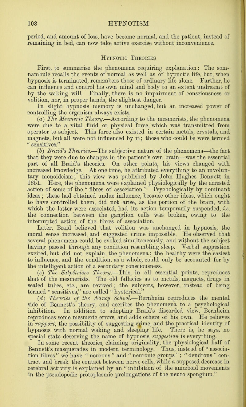 period, and amount of loss, have become normal, and the patient, instead of remaining in bed, can now take active exercise without inconvenience. Hypnotic Theoeies First, to summarise the phenomena requiring explanation: The som- nambule recalls the events of normal as well as of hypnotic life, but, when hypnosis is terminated, remembers those of ordinary life alone. Further, he can influence and control his own mind and body to an extent undreamt of by the waking will. Finally, there is no impairment of consciousness or volition, nor, in proper hands, the slightest danger. In slight hypnosis memory is unchanged, but an increased power of controlling the organism always exists. (a) The Mesmeric Theory.—According to the mesmerists, the phenomena were due to a vital fluid or physical force, which was transmitted from operator to subject. This force also existed in certain metals, crystals, and magnets, but all were not influenced by it; those who could be were termed  sensitives. (b) Braid's Theories.—The subjective nature of the phenomena—the fact that they were due to changes in the patient's own brain—was the essential part of all Braid's theories. On other points, his views changed with increased knowledge. At one time, he attributed everything to an involun- tary monoideism; this view was published by John Hughes Bennett in 1851. Here, the phenomena were explained physiologically by the arrested action of some of the  fibres of association. Psychologically by dominant ideas; these had obtained undue influence, because other ideas, which ought to have controlled them, did not arise, as the portion of the brain, with which the latter were associated, had its action temporarily suspended, i.e. the connection between the ganglion cells was broken, owing to the interrupted action of the fibres of association. Later, Braid believed that volition was unchanged in hypnosis, the moral sense increased, and suggested crime impossible. He observed that several phenomena could be evoked simultaneously, and without the subject having passed through any condition resembling sleep. Verbal suggestion excited, but did not explain, the phenomena; the healthy were the easiest to influence, and the condition, as a whole, could only be accounted for by the intelligent action of a secondary consciousness. (c) The SaljoStridre Theory.—This, in all essential points, reproduces that of the mesmerists. The old fallacies as to metals, magnets, drugs in sealed tubes, etc., are revived; the subjects, however, instead of being termed  sensitives, are called  hysterical. (d) Theories of the Nancy School.—Bernheim reproduces the mental side of Bennett's theory, and ascribes the phenomena to a psychological inhibition. In addition to adopting Braid's discarded view, Bernheim reproduces some mesmeric errors, and adds others of his own. He believes in rapport, the possibility of suggesting cgime, and the practical identity of hypnosis with normal waking and sleeping life. There is, he says, no special state deserving the name of hypnosis, suggestion is everything. In some recent theories, claiming originality, the physiological half of Bennett's masquerades in modern terminology. Thus, instead of  associa- tion fibres  we have  neurons  and  neuronic groups  ;  dendrons  con- tract and break the contact between nerve cells, while a supposed decrease in cerebral activity is explained by an  inhibition of the amoeboid movements in the pseudopodic protoplasmic prolongations of the neuro-spongium.