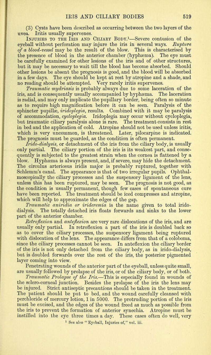 (3) Cysts have been described as occurring between the two layers of the uvea. Iritis usually supervenes. Injuries to the Iris and Ciliary Body.1—Severe contusion of the eyeball without perforation may injure the iris in several ways. Rupture of a blood-vessel may be the result of the blow. This is characterised by the presence of blood in the anterior chamber (hyphsema). The eye must be carefully examined for other lesions of the iris and of other structures, but it may be necessary to wait till the blood has become absorbed. Should other lesions be absent the prognosis is good, and the blood will be absorbed in a few days. The eye should be kept at rest by atropine and a shade, and no reading should be attempted. Very rarely iritis supervenes. Traumatic mydriasis is probably always due to some laceration of the iris, and is consequently usually accompanied by hyphsema. The laceration is radial, and may only implicate the pupillary border, being often so minute as to require high magnification before it can be seen. Paralysis of the sphincter pupillae, iridoplegia, results. Combined with it may be paralysis of accommodation, cycloplegia. Iridoplegia may occur without cycloplegia, but traumatic ciliary paralysis alone is rare. The treatment consists in rest in bed and the application of cold. Atropine should not be used unless iritis, which is very uncommon, is threatened. Later, pilocarpine is indicated. The prognosis must be guarded, as the condition is often permanent. Irido-dialysis, or detachment of the iris from the ciliary body, is usually only partial. The ciliary portion of the iris is its weakest part, and conse- quently is subjected to the greatest strain when the cornea is flattened by a blow. Hyphsema is always present, and, if severe, may hide the detachment. The circulus arteriosus iridis major is probably ruptured, together with Schlemm's canal. The appearance is that of two irregular pupils. Ophthal- moscopically the ciliary processes and the suspensory ligament of the lens, unless this has been ruptured, may be seen. The prognosis is not good, as the condition is usually permanent, though few cases of spontaneous cure have been reported. The treatment should be iced compresses and atropine, which will help to approximate the edges of the gap. Traumatic aniridia or irideremia is the name given to total irido- dialysis. The totally detached iris floats forwards and sinks to the lower part of the anterior chamber. Retroflexion and anteflexion are very rare dislocations of the iris, and are usually only partial. In retroflexion a part of the iris is doubled back so as to cover the ciliary processes, the suspensory ligament being ruptured with dislocation of the lens. The appearance differs from that of a coloboma, since the ciliary processes cannot be seen. In anteflexion the ciliary border of the iris is not only detached from the ciliary body, as in irido-dialysis, but is doubled forwards over the rest of the iris, the posterior pigmented layer coming into view. Penetrating wounds of the anterior part of the eyeball, unless quite small, are usually followed by prolapse of the iris, or of the ciliary body, or of both. Traumatic Prolapse of the Iris.—This is especially found in wounds of the sclero-corneal junction. Besides the prolapse of the iris the lens may be injured. Strict antiseptic precautions should be taken in the treatment. The patient should be put to bed, and the wound carefully cleansed with perchloride of mercury lotion, 1 in 5000. The protruding portion of the iris must be excised, and the edges of the wound freed as much as possible from the iris to prevent the formation of anterior synechia. Atropine must be instilled into the eye three times a day. These cases often do well, very