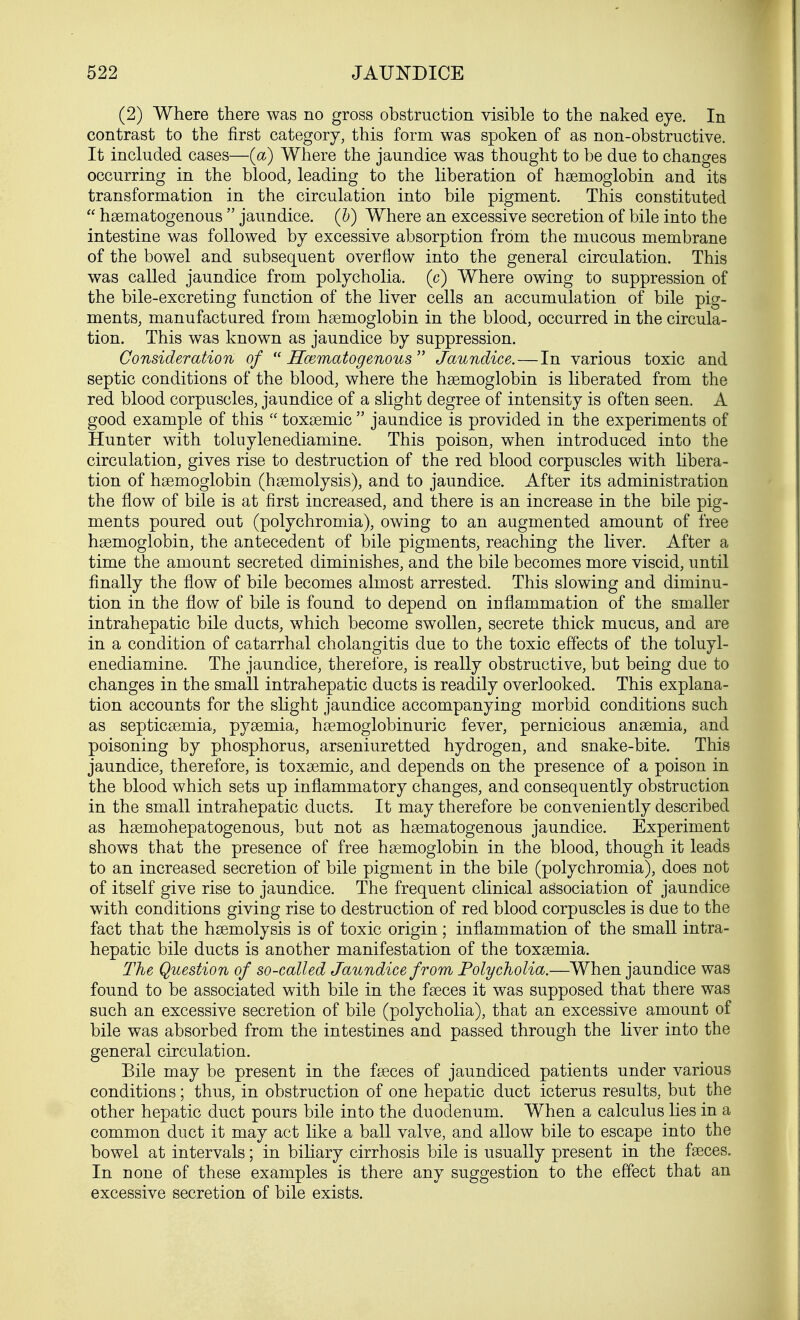 (2) Where there was no gross obstruction visible to the naked eye. In contrast to the first category, this form was spoken of as non-obstructive. It included cases—(a) Where the jaundice was thought to be due to changes occurring in the blood, leading to the liberation of haemoglobin and its transformation in the circulation into bile pigment. This constituted  haematogenous  jaundice. (&) Where an excessive secretion of bile into the intestine was followed by excessive absorption from the mucous membrane of the bowel and subsequent overflow into the general circulation. This was called jaundice from polycholia. (c) Where owing to suppression of the bile-excreting function of the liver cells an accumulation of bile pig- ments, manufactured from haemoglobin in the blood, occurred in the circula- tion. This was known as jaundice by suppression. Consideration of  ITosmatogenous  Jaundice. — In various toxic and septic conditions of the blood, where the haemoglobin is liberated from the red blood corpuscles, jaundice of a slight degree of intensity is often seen. A good example of this  toxaemic  jaundice is provided in the experiments of Hunter with toluylenediamine. This poison, when introduced into the circulation, gives rise to destruction of the red blood corpuscles with libera- tion of haemoglobin (haemolysis), and to jaundice. After its administration the flow of bile is at first increased, and there is an increase in the bile pig- ments poured out (polychromia), owing to an augmented amount of free haemoglobin, the antecedent of bile pigments, reaching the liver. After a time the amount secreted diminishes, and the bile becomes more viscid, until finally the flow of bile becomes almost arrested. This slowing and diminu- tion in the flow of bile is found to depend on inflammation of the smaller intrahepatic bile ducts, which become swollen, secrete thick mucus, and are in a condition of catarrhal cholangitis due to the toxic effects of the toluyl- enediamine. The jaundice, therefore, is really obstructive, but being due to changes in the small intrahepatic ducts is readily overlooked. This explana- tion accounts for the slight jaundice accompanying morbid conditions such as septicaemia, pyaemia, haemoglobinuric fever, pernicious anaemia, and poisoning by phosphorus, arseniuretted hydrogen, and snake-bite. This jaundice, therefore, is toxaemic, and depends on the presence of a poison in the blood which sets up inflammatory changes, and consequently obstruction in the small intrahepatic ducts. It may therefore be conveniently described as haemohepatogenous, but not as haematogenous jaundice. Experiment shows that the presence of free haemoglobin in the blood, though it leads to an increased secretion of bile pigment in the bile (polychromia), does not of itself give rise to jaundice. The frequent clinical association of jaundice with conditions giving rise to destruction of red blood corpuscles is due to the fact that the haemolysis is of toxic origin; inflammation of the small intra- hepatic bile ducts is another manifestation of the toxaemia. The Question of so-called Jaundice from Polycholia.—When jaundice was found to be associated with bile in the faeces it was supposed that there was such an excessive secretion of bile (polycholia), that an excessive amount of bile was absorbed from the intestines and passed through the liver into the general circulation. Bile may be present in the faeces of jaundiced patients under various conditions; thus, in obstruction of one hepatic duct icterus results, but the other hepatic duct pours bile into the duodenum. When a calculus lies in a common duct it may act like a ball valve, and allow bile to escape into the bowel at intervals; in biliary cirrhosis bile is usually present in the faeces. In none of these examples is there any suggestion to the effect that an excessive secretion of bile exists.