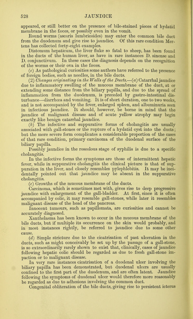 appeared, or still better on the presence of bile-stained pieces of hydatid membrane in the faxes, or possibly even in the vomit. Bound worms (ascaris lumbricoides) may enter the common bile duct from the duodenum and give rise to jaundice. Of this rare condition Mer- tens has collected forty-eight examples. Distomum hepaticum, the liver fluke so fatal to sheep, has been found in the ducts of the human liver, as have in rare instances D. sinense and D. conjunctivum. In these cases the diagnosis depends on the recognition of the worms or their ova in the fseces. (c) As pathological curiosities some authors have referred to the presence of foreign bodies, such as needles, in the bile ducts. (2) Changes originating in the Walls of the Ducts.—(a) Catarrhal jaundice due to inflammatory swelling of the mucous membrane of the duct, at or extending some distance from the biliary papilla, and due to the spread of inflammation from the duodenum, is preceded by gastro-intestinal dis- turbance—diarrhoea and vomiting. It is of short duration, one to two weeks, and is not accompanied by the fever, enlarged spleen, and albuminuria seen in infectious jaundice. It should, however, be borne in mind that the jaundice of malignant disease and of acute yellow atrophy may begin exactly like benign catarrhal jaundice. (b) The infective and suppurative forms of cholangitis are usually associated with gall-stones or the rupture of a hydatid cyst into the ducts; but the more severe form complicates a considerable proportion of the cases of that rare condition, primary carcinoma of the duodenal surface of the biliary papilla. Possibly jaundice in the roseolous stage of syphilis is due to a specific cholangitis. In the infective forms the symptoms are those of intermittent hepatic fever, while in suppurative cholangitis the clinical picture is that of sup- puration in the liver, and closely resembles pylephlebitis. It may be inci- dentally pointed out that jaundice may be absent in the suppurative cholangitis. (c) Growths of the mucous membrane of the ducts. Carcinoma, which is sometimes met with, gives rise to deep progressive jaundice with enlargement of the gall-bladder. At first, since it is often accompanied by colic, it may resemble gall-stones, while later it resembles malignant disease of the head of the pancreas. Innocent tumours, such as papillomata, are curiosities and cannot be accurately diagnosed. Xanthelasma has been known to occur in the mucous membrane of the bile ducts, but if multiple its occurrence on the skin would probably, and in most instances rightly, be referred to jaundice due to some other cause. (d) Simple stricture due to the cicatrisation of past ulceration in the ducts, such as might conceivably be set up by the passage of a gall-stone, is so extraordinarily rarely shown to exist that, clinically, cases of jaundice following hepatic colic should be regarded as due to fresh gall-stone im- paction or to malignant disease. In very rare instances cicatrisation of a duodenal ulcer involving the biliary papilla has been demonstrated, but duodenal ulcers are usually confined to the first part of the duodenum, and are often latent. Jaundice following the symptoms of duodenal ulcer would therefore more reasonably be regarded as due to adhesions involving the common duct. Congenital obliteration of the bile ducts, giving rise to persistent icterus
