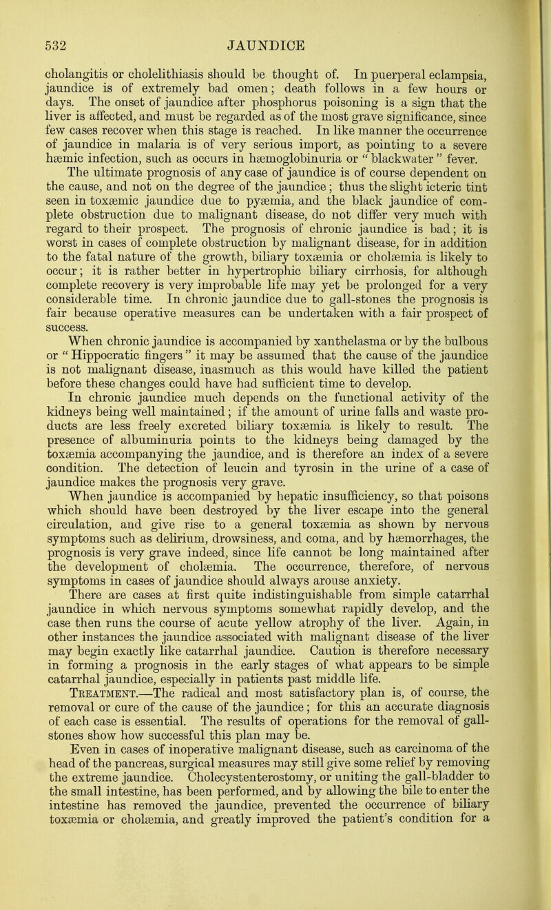 cholangitis or cholelithiasis should be thought of. In puerperal eclampsia, jaundice is of extremely bad omen; death follows in a few hours or days. The onset of jaundice after phosphorus poisoning is a sign that the liver is affected, and must be regarded as of the most grave significance, since few cases recover when this stage is reached. In like manner the occurrence of jaundice in malaria is of very serious import, as pointing to a severe haemic infection, such as occurs in hsenioglobinuria or  blackwater  fever. The ultimate prognosis of any case of jaundice is of course dependent on the cause, and not on the degree of the jaundice; thus the slight icteric tint seen in toxaemic jaundice due to pyaemia, and the black jaundice of com- plete obstruction due to malignant disease, do not differ very much with regard to their prospect. The prognosis of chronic jaundice is bad; it is worst in cases of complete obstruction by malignant disease, for in addition to the fatal nature of the growth, biliary toxaemia or cholaemia is likely to occur; it is rather better in hypertrophic biliary cirrhosis, for although complete recovery is very improbable life may yet be prolonged for a very considerable time. In chronic jaundice due to gall-stones the prognosis is fair because operative measures can be undertaken with a fair prospect of success. When chronic jaundice is accompanied by xanthelasma or by the bulbous or  Hippocratic fingers  it may be assumed that the cause of the jaundice is not malignant disease, inasmuch as this would have killed the patient before these changes could have had sufficient time to develop. In chronic jaundice much depends on the functional activity of the kidneys being well maintained; if the amount of urine falls and waste pro- ducts are less freely excreted biliary toxaemia is likely to result. The presence of albuminuria points to the kidneys being damaged by the toxaemia accompanying the jaundice, and is therefore an index of a severe condition. The detection of leucin and tyrosin in the urine of a case of jaundice makes the prognosis very grave. When jaundice is accompanied by hepatic insufficiency, so that poisons which should have been destroyed by the liver escape into the general circulation, and give rise to a general toxaemia as shown by nervous symptoms such as delirium, drowsiness, and coma, and by haemorrhages, the prognosis is very grave indeed, since life cannot be long maintained after the development of cholaemia. The occurrence, therefore, of nervous symptoms in cases of jaundice should always arouse anxiety. There are cases at first quite indistinguishable from simple catarrhal jaundice in which nervous symptoms somewhat rapidly develop, and the case then runs the course of acute yellow atrophy of the liver. Again, in other instances the jaundice associated with malignant disease of the liver may begin exactly like catarrhal jaundice. Caution is therefore necessary in forming a prognosis in the early stages of what appears to be simple catarrhal jaundice, especially in patients past middle life. Tkeatment.—The radical and most satisfactory plan is, of course, the removal or cure of the cause of the jaundice; for this an accurate diagnosis of each case is essential. The results of operations for the removal of gall- stones show how successful this plan may be. Even in cases of inoperative malignant disease, such as carcinoma of the head of the pancreas, surgical measures may still give some relief by removing the extreme jaundice. Cholecystenterostomy, or uniting the gall-bladder to the small intestine, has been performed, and by allowing the bile to enter the intestine has removed the jaundice, prevented the occurrence of biliary toxaemia or cholaemia, and greatly improved the patient's condition for a