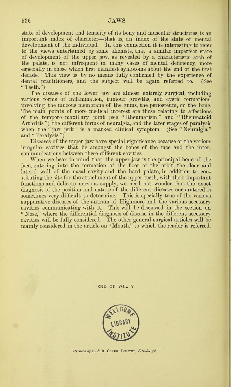 state of development and tenacity of its bony and muscular structures, is an important index of character—that is, an index of the state of mental development of the individual. In this connection it is interesting to refer to the views entertained by some alienists, that a similar imperfect state of development of the upper jaw, as revealed by a characteristic arch of the palate, is not infrequent in many cases of mental deficiency, more especially in those which first manifest symptoms about the end of the first decade. This view is by no means fully confirmed by the experience of dental practitioners, and the subject will be again referred to. (See  Teeth.) The diseases of the lower jaw are almost entirely surgical, including various forms of inflammation, tumour growths, and cystic formations, involving the mucous membrane of the gums, the periosteum, or the bone. The main points of more medical interest are those relating to affections of the temporo-maxillary joint (see  Eheumatism  and  Eheumatoid Arthritis ), the different forms of neuralgia, and the later stages of paralysis when the  jaw jerk  is a marked clinical symptom. (See  Neuralgia  and  Paralysis.) Diseases of the upper jaw have special significance because of the various irregular cavities that lie amongst the bones of the face and the inter- communications between these different cavities. When we bear in mind that the upper jaw is the principal bone of the face, entering into the formation of the floor of the orbit, the floor and lateral wall of the nasal cavity and the hard palate, in addition to con- stituting the site for the attachment of the upper teeth, with their important functions and delicate nervous supply, we need not wonder that the exact diagnosis of the position and nature of the different diseases encountered is sometimes very difficult to determine. This is specially true of the various suppurative diseases of the antrum of Highmore and the various accessory cavities communicating with it. This will be discussed in the section on  Nose, where the differential diagnosis of disease in the different accessory cavities will be fully considered. The other general surgical articles will be mainly considered in the article on  Mouth, to which the reader is referred. END OF VOL. V Printed by R. & R. Clark, Limited, Edinbtirgh