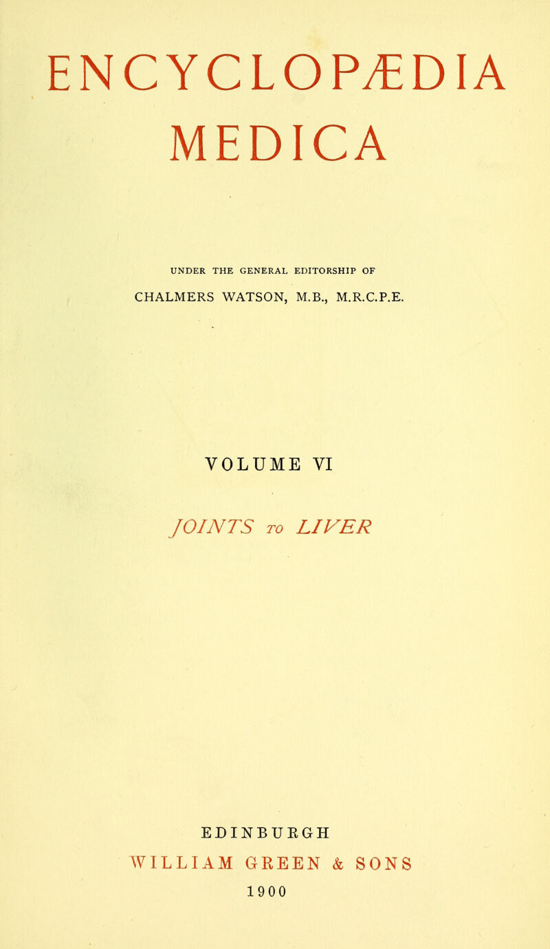 MEDICA UNDER THE GENERAL EDITORSHIP OF CHALMERS WATSON, M.B., M.R.C.P.E. VOLUME VI JOINTS TO LIVER EDINBUEGH WILLIAM GREEN & SONS 1900