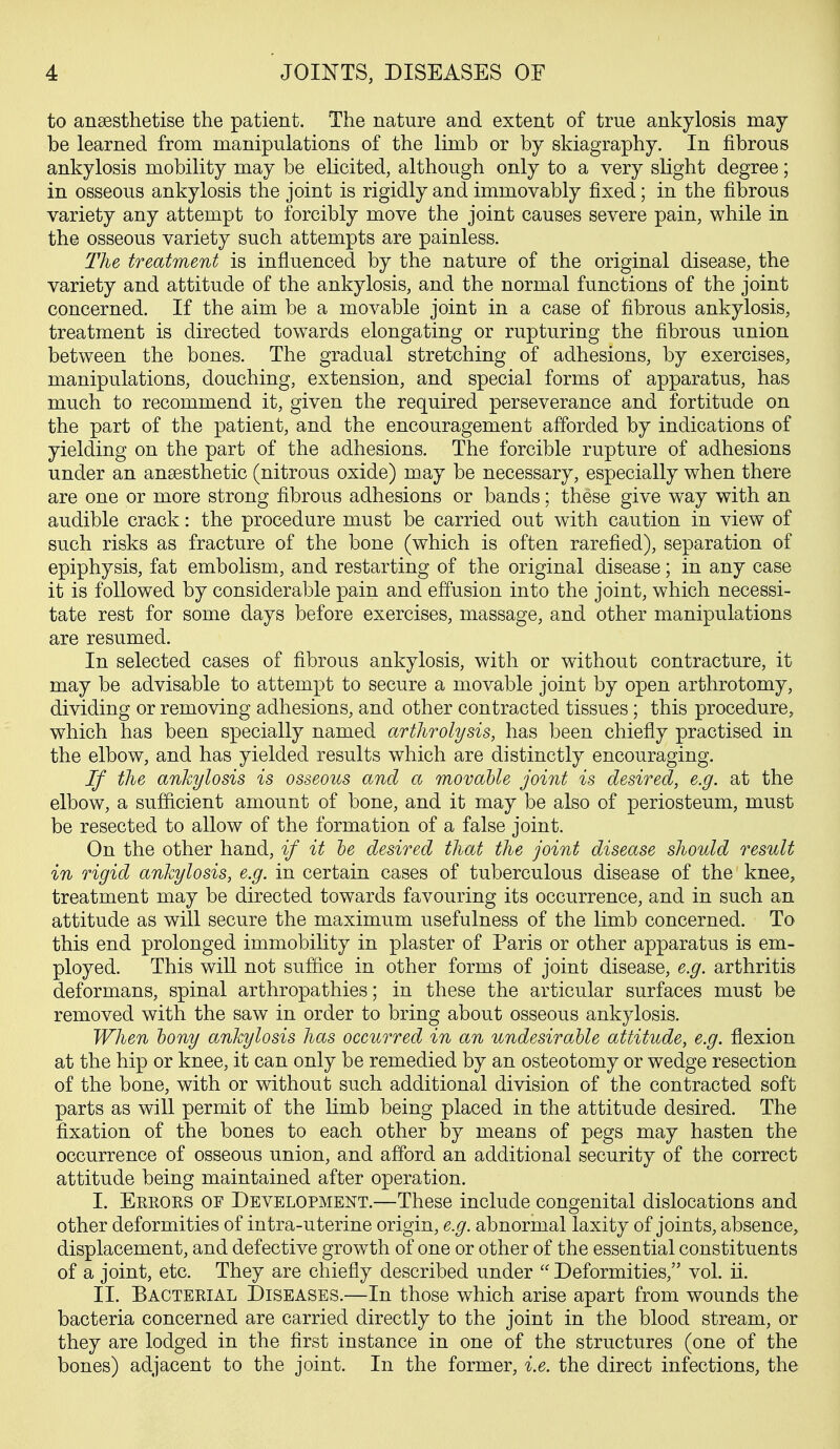 to anaesthetise the patient. The nature and extent of true ankylosis may be learned from manipulations of the limb or by skiagraphy. In fibrous ankylosis mobility may be elicited, although only to a very slight degree; in osseous ankylosis the joint is rigidly and immovably fixed; in the fibrous variety any attempt to forcibly move the joint causes severe pain, while in the osseous variety such attempts are painless. The treatment is influenced by the nature of the original disease, the variety and attitude of the ankylosis, and the normal functions of the joint concerned. If the aim be a movable joint in a case of fibrous ankylosis, treatment is directed towards elongating or rupturing the fibrous union between the bones. The gradual stretching of adhesions, by exercises, manipulations, douching, extension, and special forms of apparatus, has much to recommend it, given the required perseverance and fortitude on the part of the patient, and the encouragement afforded by indications of yielding on the part of the adhesions. The forcible rupture of adhesions under an anaesthetic (nitrous oxide) may be necessary, especially when there are one or more strong fibrous adhesions or bands; these give way with an audible crack: the procedure must be carried out with caution in view of such risks as fracture of the bone (which is often rarefied), separation of epiphysis, fat embolism, and restarting of the original disease; in any case it is followed by considerable pain and effusion into the joint, which necessi- tate rest for some days before exercises, massage, and other manipulations are resumed. In selected cases of fibrous ankylosis, with or without contracture, it may be advisable to attempt to secure a movable joint by open arthrotomy, dividing or removing adhesions, and other contracted tissues; this procedure, which has been specially named artlirolysis, has been chiefly practised in the elbow, and has yielded results which are distinctly encouraging. If the ankylosis is osseous and a movable joint is desired, e.g. at the elbow, a sufficient amount of bone, and it may be also of periosteum, must be resected to allow of the formation of a false joint. On the other hand, if it he desired that the joint disease should result in rigid ankylosis, e.g. in certain cases of tuberculous disease of the knee, treatment may be directed towards favouring its occurrence, and in such an attitude as will secure the maximum usefulness of the limb concerned. To this end prolonged immobility in plaster of Paris or other apparatus is em- ployed. This will not suffice in other forms of joint disease, e.g. arthritis deformans, spinal arthropathies; in these the articular surfaces must be removed with the saw in order to bring about osseous ankylosis. When bony ankylosis has occurred in an undesirable attitude, e.g. flexion at the hip or knee, it can only be remedied by an osteotomy or wedge resection of the bone, with or without such additional division of the contracted soft parts as will permit of the limb being placed in the attitude desired. The fixation of the bones to each other by means of pegs may hasten the occurrence of osseous union, and afford an additional security of the correct attitude being maintained after operation. I. Errors of Development.—These include congenital dislocations and other deformities of intra-uterine origin, e.g. abnormal laxity of joints, absence, displacement, and defective growth of one or other of the essential constituents of a joint, etc. They are chiefly described under  Deformities, vol. ii. II. Bacterial Diseases.—In those which arise apart from wounds the bacteria concerned are carried directly to the joint in the blood stream, or they are lodged in the first instance in one of the structures (one of the bones) adjacent to the joint. In the former, i.e. the direct infections, the