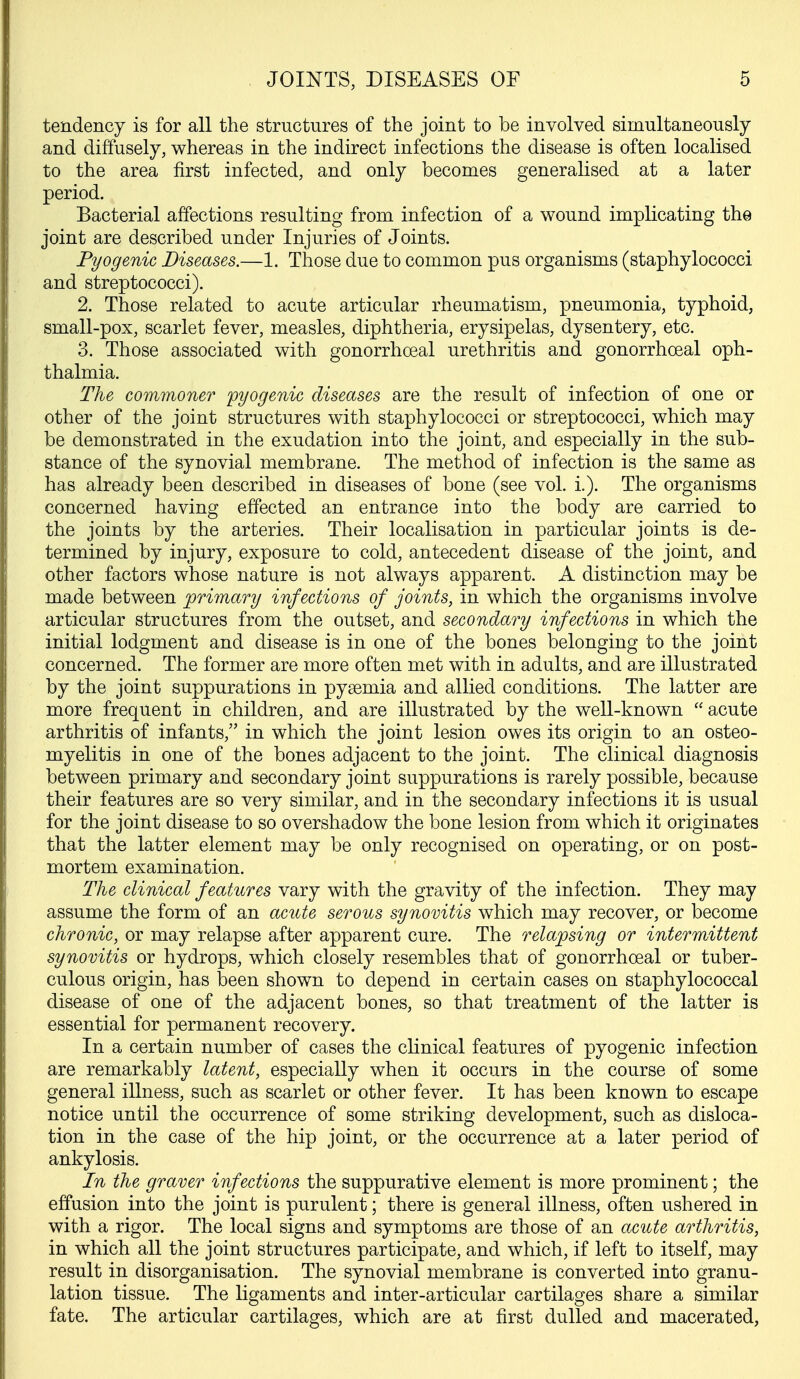 tendency is for all the structures of the joint to be involved simultaneously and diffusely, whereas in the indirect infections the disease is often localised to the area first infected, and only becomes generalised at a later period. Bacterial affections resulting from infection of a wound implicating the joint are described under Injuries of Joints. Pyogenic Diseases.—1. Those due to common pus organisms (staphylococci and streptococci). 2. Those related to acute articular rheumatism, pneumonia, typhoid, small-pox, scarlet fever, measles, diphtheria, erysipelas, dysentery, etc. 3. Those associated with gonorrhoeal urethritis and gonorrhoeal oph- thalmia. The commoner 'pyogenic diseases are the result of infection of one or other of the joint structures with staphylococci or streptococci, which may be demonstrated in the exudation into the joint, and especially in the sub- stance of the synovial membrane. The method of infection is the same as has already been described in diseases of bone (see vol. i.). The organisms concerned having effected an entrance into the body are carried to the joints by the arteries. Their localisation in particular joints is de- termined by injury, exposure to cold, antecedent disease of the joint, and other factors whose nature is not always apparent. A distinction may be made between ^primary infections of joints, in which the organisms involve articular structures from the outset, and secondary infections in which the initial lodgment and disease is in one of the bones belonging to the joint concerned. The former are more often met with in adults, and are illustrated by the joint suppurations in pysemia and allied conditions. The latter are more frequent in children, and are illustrated by the well-known  acute arthritis of infants, in which the joint lesion owes its origin to an osteo- myelitis in one of the bones adjacent to the joint. The clinical diagnosis between primary and secondary joint suppurations is rarely possible, because their features are so very similar, and in the secondary infections it is usual for the joint disease to so overshadow the bone lesion from which it originates that the latter element may be only recognised on operating, or on post- mortem examination. The clinical features vary with the gravity of the infection. They may assume the form of an acute serous synovitis which may recover, or become chronic, or may relapse after apparent cure. The relapsing or intermittent synovitis or hydrops, which closely resembles that of gonorrhoeal or tuber- culous origin, has been shown to depend in certain cases on staphylococcal disease of one of the adjacent bones, so that treatment of the latter is essential for permanent recovery. In a certain number of cases the clinical features of pyogenic infection are remarkably latent, especially when it occurs in the course of some general illness, such as scarlet or other fever. It has been known to escape notice until the occurrence of some striking development, such as disloca- tion in the case of the hip joint, or the occurrence at a later period of ankylosis. In the graver infections the suppurative element is more prominent; the effusion into the joint is purulent; there is general illness, often ushered in with a rigor. The local signs and symptoms are those of an acute arthritis, in which all the joint structures participate, and which, if left to itself, may result in disorganisation. The synovial membrane is converted into granu- lation tissue. The ligaments and inter-articular cartilages share a similar fate. The articular cartilages, which are at first dulled and macerated,