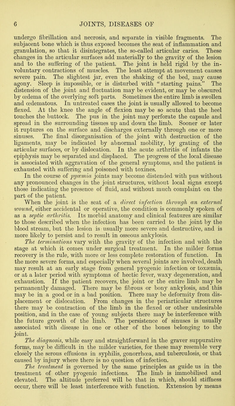 undergo fibrillation and necrosis, and separate in visible fragments. The subjacent bone which is thus exposed becomes the seat of inflammation and granulation, so that it disintegrates, the so-called articular caries. These changes in the articular surfaces add materially to the gravity of the lesion and to the suffering of the patient. The joint is held rigid by the in- voluntary contractions of muscles. The least attempt at movement causes severe pain. The slightest jar, even the shaking of the bed, may cause agony. Sleep is impossible, or is disturbed with starting pains. The distension of the joint and fluctuation may be evident, or may be obscured by oedema of the overlying soft parts. Sometimes the entire Limb is swollen and oedematous. In untreated cases the joint is usually allowed to become flexed. At the knee the angle of flexion may be so acute that the heel touches the buttock. The pus in the joint may perforate the capsule and spread in the surrounding tissues up and down the limb. Sooner or later it ruptures on the surface and discharges externally through one or more sinuses. The final disorganisation of the joint with destruction of the ligaments, may be indicated by abnormal mobility, by grating of the articular surfaces, or by dislocation. In the acute arthritis of infants the epiphysis may be separated and displaced. The progress of the local disease is associated with aggravation of the general symptoms, and the patient is exhausted with suffering and poisoned with toxines. In the course of ]pymmia joints may become distended with pus without any pronounced changes in the joint structures, without local signs except those indicating the presence of fluid, and without much complaint on the part of the patient. When the joint is the seat of a direct infection through an external wound, either accidental or operative, the condition is commonly spoken of as a septic arthritis. Its morbid anatomy and clinical features are similar to those described when the infection has been' carried to the joint by the blood stream, but the lesion is. usually more severe and destructive, and is more likely to persist and to result in osseous ankylosis. The terminations vary with the gravity of the infection and with the stage at which it comes under surgical treatment. In the milder forms recovery is the rule, with more or less complete restoration of function. In the more severe forms, and especially when several joints are involved, death may result at an early stage from general pyogenic infection or toxaemia, or at a later period with symptoms of hectic fever, waxy degeneration, and exhaustion. If the patient recovers, the joint or the entire limb may be permanently damaged. There may be fibrous or bony ankylosis, and this may be in a good or in a bad position. There may be deformity from dis- placement or dislocation. From changes in the periarticular structures there may be contraction of the limb in the flexed or other undesirable position, and in the case of young subjects there may be interference with the future growth of the limb. The persistence of sinuses is usually associated with disease in one or other of the bones belonging to the joint. The diagnosis, while easy and straightforward in the graver suppurative forms, may be difficult in the milder varieties, for these may resemble very closely the serous effusions in syphilis, gonorrhoea, and tuberculosis, or that caused by injury where there is no question of infection. The treatment is governed by the same principles as guide us in the treatment of other pyogenic infections. The limb is immobilised and elevated. The altitude preferred will be that in which, should stiffness occur, there will be least interference with function. Extension by means