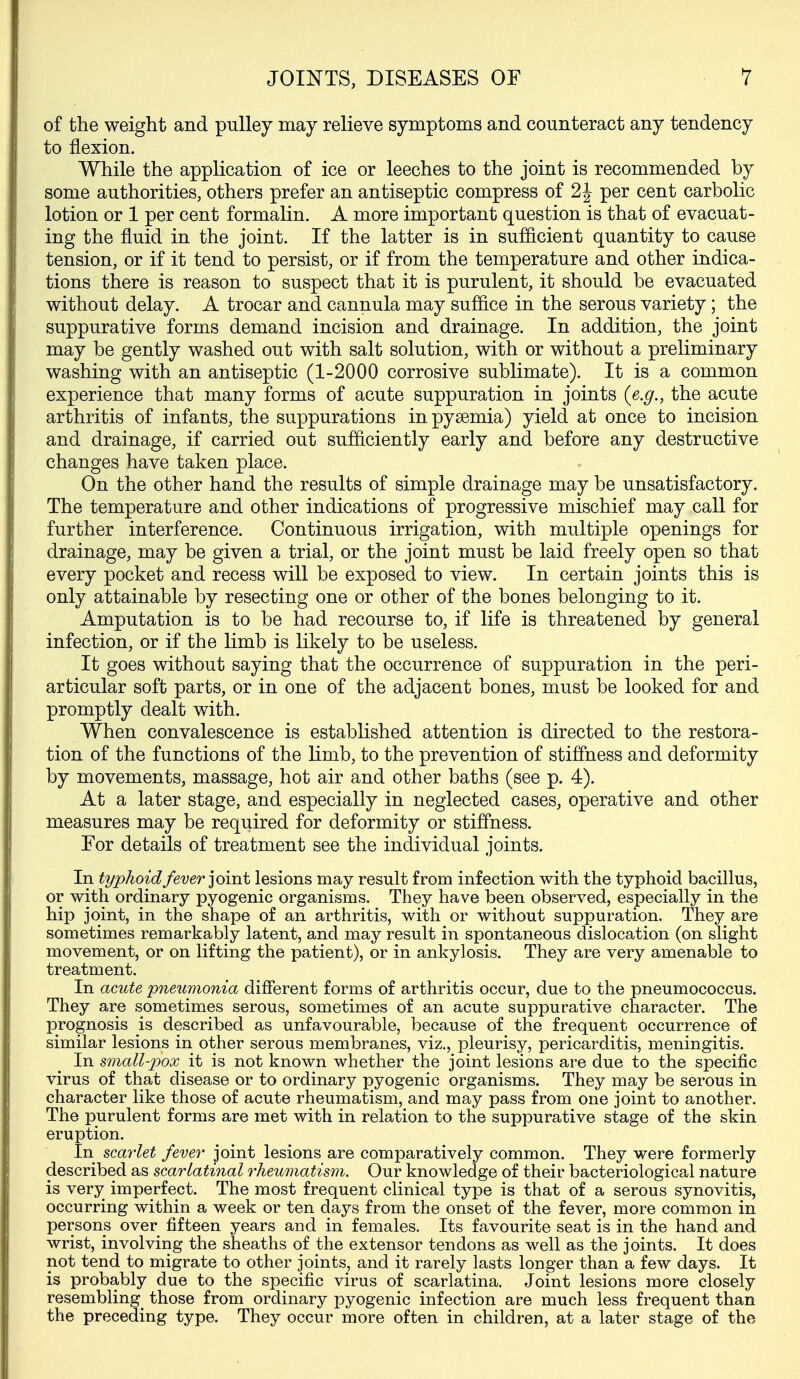 of the weight and pulley may relieve symptoms and counteract any tendency to flexion. While the application of ice or leeches to the joint is recommended by some authorities, others prefer an antiseptic compress of 2 J per cent carbolic lotion or 1 per cent formalin. A more important question is that of evacuat- ing the fluid in the joint. If the latter is in sufficient quantity to cause tension, or if it tend to persist, or if from the temperature and other indica- tions there is reason to suspect that it is purulent, it should be evacuated without delay. A trocar and cannula may suffice in the serous variety; the suppurative forms demand incision and drainage. In addition, the joint may be gently washed out with salt solution, with or without a preliminary washing with an antiseptic (1-2000 corrosive sublimate). It is a common experience that many forms of acute suppuration in joints {e.g., the acute arthritis of infants, the suppurations in pyaemia) yield at once to incision and drainage, if carried out sufficiently early and before any destructive changes have taken place. On the other hand the results of simple drainage may be unsatisfactory. The temperature and other indications of progressive mischief may call for further interference. Continuous irrigation, with multiple openings for drainage, may be given a trial, or the joint must be laid freely open so that every pocket and recess will be exposed to view. In certain joints this is only attainable by resecting one or other of the bones belonging to it. Amputation is to be had recourse to, if life is threatened by general infection, or if the limb is likely to be useless. It goes without saying that the occurrence of suppuration in the peri- articular soft parts, or in one of the adjacent bones, must be looked for and promptly dealt with. When convalescence is established attention is directed to the restora- tion of the functions of the limb, to the prevention of stiffness and deformity by movements, massage, hot air and other baths (see p. 4). At a later stage, and especially in neglected cases, operative and other measures may be required for deformity or stiffness. For details of treatment see the individual joints. In typhoid fever ]om.t lesions may result from infection with the typhoid bacillus, or with ordinary pyogenic organisms. They have been observed, especially in the hip joint, in the shape of an arthritis, with or without suppuration. They are sometimes remarkably latent, and may result in spontaneous dislocation (on slight movement, or on lifting the patient), or in ankylosis. They are very amenable to treatment. In acute pneumonia different forms of arthritis occur, due to the pneumococcus. They are sometimes serous, sometimes of an acute suppurative character. The prognosis is described as unfavourable, because of the frequent occurrence of similar lesions in other serous membranes, viz., pleurisy, pericarditis, meningitis. In small-pox it is not known whether the joint lesions are due to the specific virus of that disease or to ordinary pyogenic organisms. They may be serous in character like those of acute rheumatism, and may pass from one joint to another. The purulent forms are met with in relation to the suppurative stage of the skin eruption. In scay-let fever joint lesions are comparatively common. They were formerly described as scarlatinal rheumatism. Our knowledge of their bacteriological nature is very imperfect. The most frequent clinical type is that of a serous synovitis, occurring within a week or ten days from the onset of the fever, more common in persons over fifteen years and in females. Its favourite seat is in the hand and wrist, involving the sheaths of the extensor tendons as well as the joints. It does not tend to migrate to other joints, and it rarely lasts longer than a few days. It is probably due to the specific virus of scarlatina. Joint lesions more closely resembling those from ordinary pyogenic infection are much less frequent than the preceding type. They occur more often in children, at a later stage of the