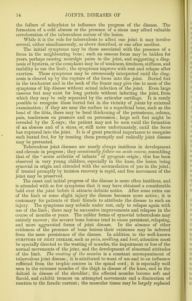 the failure of salicylates to influence the progress of the disease. The formation of a cold abscess or the presence of a sinus may afford valuable corroboration of the tuberculous nature of the lesion. While it is the rule for tuberculosis to affect one joint it may involve several, either simultaneously, as above described, or one after another. The initial symptoms may be those associated with the presence of a focus in the neighbouring bone; such an osseous focus may be hidden for years, perhaps causing neuralgic pains in the joint, and suggesting a diag- nosis of hysteria, or the complaint may be of weakness, tiredness, stiffness, and inability to use the limb; the symptoms improve with rest and relapse after exertion. These symptoms may be erroneously interpreted until the diag- nosis is cleared up by the rupture of the focus into the joint. Buried foci in the trochanter and in the neck of the femur may give rise to most of the symptoms of hip disease without actual infection of the joint. Even large caseous foci may exist for long periods without infecting the joint, from which they may be only separated by the articular cartilage. It is rarely possible to recognise these buried foci in the vicinity of joints by external examination; if they are near the surface in a superficial bone, such as the head of the tibia, there may be local thickening of the periosteum, oedema, pain, tenderness on pressure and on percussion; large soft foci might be revealed by the X-rays; the patient may not be seen until the formation of an abscess and of a sinus, or, still more unfortunately, until the focus has ruptured into the joint. It is of great practical importance to recognise such buried foci, for by treating them promptly and radically joint disease may be prevented. Tuberculous joint diseases are nearly always insidious in development and chronic in progress; they occasionally follow an acute course, resembling that of the  acute arthritis of infants  of pyogenic origin; this has been observed in very young children, especially in the knee, the lesion being synovial in origin and attended with the accumulation of pus in the joint; if treated promptly by incision recovery is rapid, and free movement of the joint may be preserved. The onset and initial progress of the disease is more often insidious, and is attended with so few symptoms that it may have obtained a considerable hold over the joint before it attracts definite notice. After some extra use of the limb or some slight injury the disease becomes more active; it is customary for patients or their friends to attribute the disease to such an injury. The symptoms may subside under rest, only to relapse again with use of the limb; there may be successive improvements and relapses in the course of months or years. The milder forms of synovial tuberculosis may entirely recover; the severer bone lesions tend to cause persistent, relapsing, and more aggravated forms of joint disease. In the absence of other evidences of the presence of bone lesions their existence may be inferred from the mere persistence of the disease. In addition to the well-known SYMPTOMS OF JOINT DISEASE, such as ;pain, swelling, and heat, attention must be specially directed to the wasting of muscles, the impairment or loss of the normal movements of the joint, and the development of abnormal attitudes of the limb. The wasting of the muscles is a constant accompaniment of tuberculous joint disease; it is attributed to want of use and to an influence reflected from the trophic centres in the spinal cord; it is especially well seen in the extensor muscles of the thigh in disease of the knee, and in the deltoid in disease of the shoulder; the affected muscles become soft and flaccid, and exhibit tremors on attempted movements and a diminution of reaction to the faradic current; the muscular tissue may be largely replaced