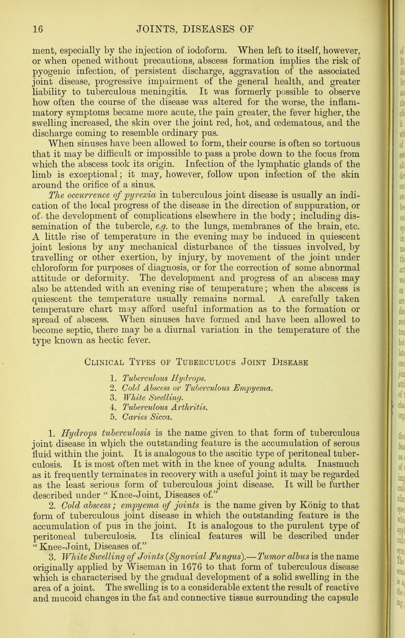 ment, especially by the injection of iodoform. When left to itself, however, or when opened without precautions, abscess formation implies the risk of pyogenic infection, of persistent discharge, aggravation of the associated joint disease, progressive impairment of the general health, and greater liability to tuberculous meningitis. It was formerly possible to observe how often the course of the disease was altered for the worse, the inflam- matory symptoms became more acute, the pain greater, the fever higher, the swelling increased, the skin over the joint red, hot, and oedematous, and the discharge coming to resemble ordinary pus. When sinuses have been allowed to form, their course is often so tortuous that it may be difficult or impossible to pass a probe down to the focus from which the abscess took its origin. Infection of the lymphatic glands of the limb is exceptional; it may, however, follow upon infection of the skin around the orifice of a sinus. The occurrence of pyrexia in tuberculous joint disease is usually an indi- cation of the local progress of the disease in the direction of suppuration, or of' the development of complications elsewhere in the body; including dis- semination of the tubercle, e.g. to the lungs, membranes of the brain, etc. A little rise of temperature in the evening may be induced in quiescent joint lesions by any mechanical disturbance of the tissues involved, by travelling or other exertion, by injury, by movement of the joint under chloroform for purposes of diagnosis, or for the correction of some abnormal attitude or deformity. The development and progress of an abscess may also be attended with an evening rise of temperature; when the abscess is quiescent the temperature usually remains normal. A carefully taken temperature chart may afford useful information as to the formation or spread of abscess. When sinuses have formed and have been allowed to become septic, there may be a diurnal variation in the temperature of the type known as hectic fever. Clinical Types of Tuberculous Joint Disease 1. Tuberculous Hydrops. 2. Cold Abscess or Tuberculous Umpyema. 3. White Swelli7ig. 4. Tuberculous Arthritis. 5. Caries Sicca. 1. Hydrops tuberculosis is the name given to that form of tuberculous joint disease in which the outstanding feature is the accumulation of serous fluid within the joint. It is analogous to the ascitic type of peritoneal tuber- culosis. It is most often met with in the knee of young adults. Inasmuch as it frequently terminates in recovery with a useful joint it may be regarded as the least serious form of tuberculous joint disease. It will be further described under  Knee-Joint, Diseases of. 2. Gold abscess ; empyema of joints is the name given by Konig to that form of tuberculous joint disease in which the outstanding feature is the accumulation of pus in the joint. It is analogous to the purulent type of peritoneal tuberculosis. Its clinical features will be described under  Knee-Joint, Diseases of. 3. White Swelling of Joints (^Synovial Fungus).—Tumor albus is the name originally applied by Wiseman in 1676 to that form of tuberculous disease which is characterised by the gradual development of a solid swelling in the area of a joint. The swelling is to a considerable extent the result of reactive and mucoid changes in the fat and connective tissue surrounding the capsule