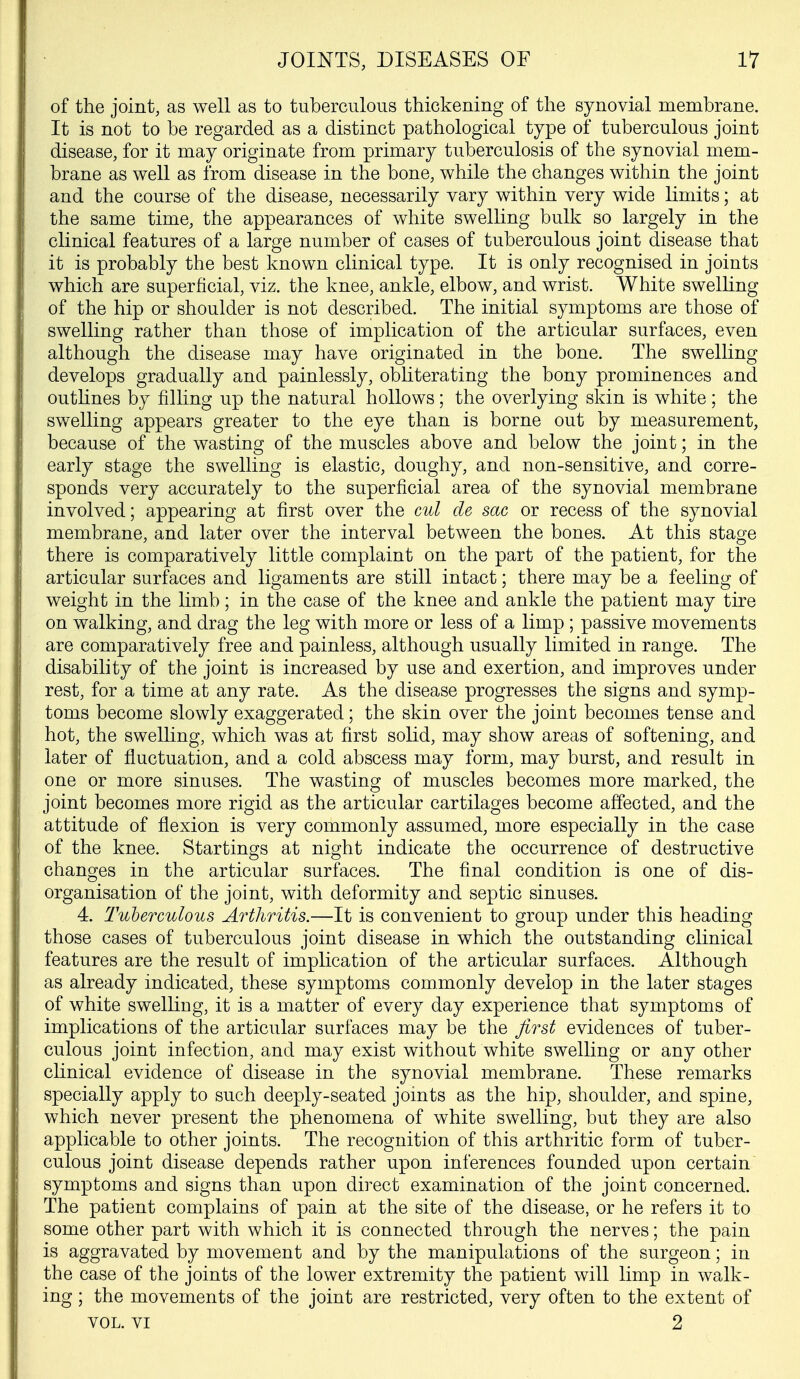 of the joint, as well as to tuberculous thickening of the synovial membrane. It is not to be regarded as a distinct pathological type of tuberculous joint disease, for it may originate from primary tuberculosis of the synovial mem- brane as well as from disease in the bone, while the changes within the joint and the course of the disease, necessarily vary within very wide limits; at the same time, the appearances of white swelling bulk so largely in the clinical features of a large number of cases of tuberculous joint disease that it is probably the best known clinical type. It is only recognised in joints which are superficial, viz. the knee, ankle, elbow, and wrist. White swelHng of the hip or shoulder is not described. The initial symptoms are those of swelling rather than those of implication of the articular surfaces, even although the disease may have originated in the bone. The swelling develops gradually and painlessly, obliterating the bony prominences and outhnes by filling up the natural hollows; the overlying skin is white; the swelling appears greater to the eye than is borne out by measurement, because of the wasting of the muscles above and below the joint; in the early stage the swelling is elastic, doughy, and non-sensitive, and corre- sponds very accurately to the superficial area of the synovial membrane involved; appearing at first over the ml de sac or recess of the synovial membrane, and later over the interval between the bones. At this stage there is comparatively little complaint on the part of the patient, for the articular surfaces and ligaments are still intact; there may be a feeling of weight in the limb; in the case of the knee and ankle the patient may tire on walking, and drag the leg with more or less of a limp ; passive movements are comparatively free and painless, although usually limited in range. The disability of the joint is increased by use and exertion, and improves under rest, for a time at any rate. As the disease progresses the signs and symp- toms become slowly exaggerated; the skin over the joint becomes tense and hot, the swelling, which was at first solid, may show areas of softening, and later of fluctuation, and a cold abscess may form, may burst, and result in one or more sinuses. The wasting of muscles becomes more marked, the joint becomes more rigid as the articular cartilages become affected, and the attitude of flexion is very commonly assumed, more especially in the case of the knee. Startings at night indicate the occurrence of destructive changes in the articular surfaces. The final condition is one of dis- organisation of the joint, with deformity and septic sinuses. 4. Tuberculous Arthritis.—It is convenient to group under this heading those cases of tuberculous joint disease in which the outstanding clinical features are the result of implication of the articular surfaces. Although as already indicated, these symptoms commonly develop in the later stages of white swelling, it is a matter of every day experience that symptoms of implications of the articular surfaces may be the first evidences of tuber- culous joint infection, and may exist without white swelling or any other clinical evidence of disease in the synovial membrane. These remarks specially apply to such deeply-seated joints as the hip, shoulder, and spine, which never present the phenomena of white swelling, but they are also applicable to other joints. The recognition of this arthritic form of tuber- culous joint disease depends rather upon inferences founded upon certain symptoms and signs than upon direct examination of the joint concerned. The patient complains of pain at the site of the disease, or he refers it to some other part with which it is connected through the nerves; the pain is aggravated by movement and by the manipulations of the surgeon; in the case of the joints of the lower extremity the patient will limp in walk- ing ; the movements of the joint are restricted, very often to the extent of VOL. VI 2