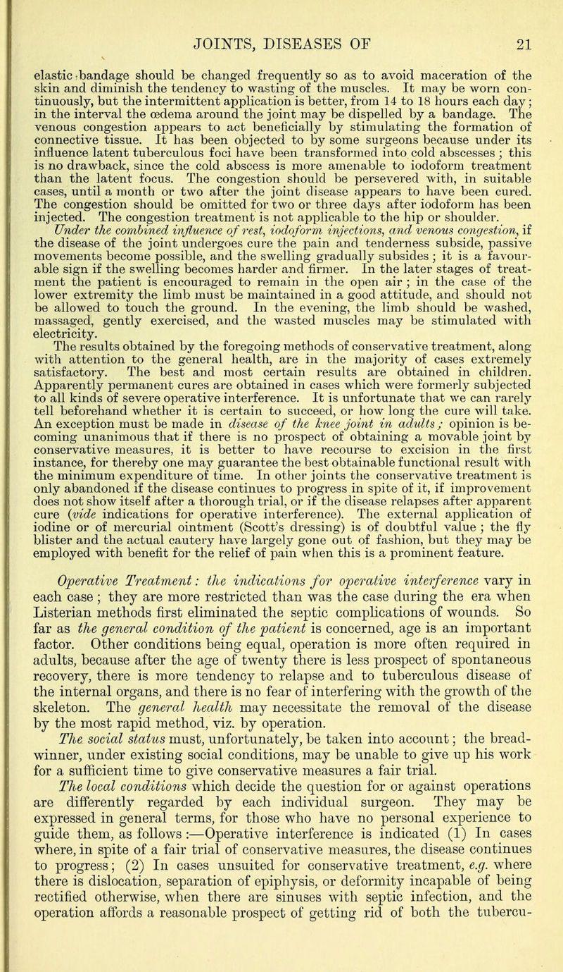 elastic tbandage should be changed frequently so as to avoid maceration of the skin and diminish the tendency to wasting of the muscles. It may be worn con- tinuously, but the intermittent application is better, from 14 to 18 hours each day; in the interval the oedema around the joint may be dispelled by a bandage. The venous congestion appears to act beneficially by stimulating the formation of connective tissue. It has been objected to by some surgeons because under its influence latent tuberculous foci have been transformed into cold abscesses ; this is no drawback, since the cold abscess is more amenable to iodoform treatment than the latent focus. The congestion should be persevered with, in suitable cases, until a month or two after the joint disease appears to have been cured. The congestion should be omitted for two or three days after iodoform has been injected. The congestion treatment is not applicable to the hip or shoulder. Under the combined influence of iodoform injections, and venous congestion, if the disease of the joint undergoes cure the pain and tenderness subside, passive movements become possible, and the swelling gradually subsides ; it is a favour- able sign if the swelling becomes harder and firmer. In the later stages of treat- ment the patient is encouraged to remain in the open air ; in the case of the lower extremity the limb must be maintained in a good attitude, and should not be allowed to touch the ground. In the evening, the limb should be washed, massaged, gently exercised, and the wasted muscles may be stimulated with electricity. The results obtained by the foregoing methods of conservative treatment, along with attention to the general health, are in the majority of cases extremely satisfactory. The best and most certain results are obtained in children. Apparently permanent cures are obtained in cases which were formerly subjected to all kinds of severe operative interference. It is unfortunate that we can rarely tell beforehand whether it is certain to succeed, or how long the cure will take. An exception must be made in disease of the knee joint in adults; opinion is be- coming unanimous that if there is no prospect of obtaining a movable joint by conservative measures, it is better to have recourse to excision in the first instance, for thereby one may guarantee the best obtainable functional result with the minimum expenditure of time. In other joints the conservative treatment is only abandoned if the disease continues to progress in spite of it, if improvement does not show itself after a thorough trial, or if the disease relapses after apparent cure {vide indications for operative interference). The external application of iodine or of mercurial ointment (Scott's dressing) is of doubtful value ; the fly blister and the actual cautery have largely gone out of fashion, but they may be employed with benefit for the relief of pain when this is a prominent feature. Operative Treatment: the indications for operative interference vary in each case ; they are more restricted than was the case during the era when Listerian methods first eliminated the septic complications of wounds. So far as the general condition of the patient is concerned, age is an important factor. Other conditions being equal, operation is more often required in adults, because after the age of twenty there is less prospect of spontaneous recovery, there is more tendency to relapse and to tuberculous disease of the internal organs, and there is no fear of interfering with the growth of the skeleton. The general health may necessitate the removal of the disease by the most rapid method, viz. by operation. The social status must, unfortunately, be taken into account; the bread- winner, under existing social conditions, may be unable to give up his work for a sufficient time to give conservative measures a fair trial. The local conditions which decide the question for or against operations are differently regarded by each individual surgeon. They may be expressed in general terms, for those who have no personal experience to guide them, as follows :—Operative interference is indicated (1) In cases where, in spite of a fair trial of conservative measures, the disease continues to progress; (2) In cases unsuited for conservative treatment, e.g. where there is dislocation, separation of epiphysis, or deformity incapable of being rectified otherwise, when there are sinuses with septic infection, and the operation affords a reasonable prospect of getting rid of both the tubercu-