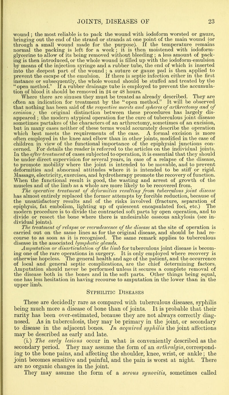 wound; the most reliable is to pack the wound with iodoform worsted or gauze, bringing out the end of the strand or strands at one point of the main wound (or through a small wound made for the purpose). If the temperature remains normal the packing is left for a week ; it is then moistened with iodoform- glycerine to allow of its being removed without bleeding ; a less amount of pack- ing is then introduced, or tlie whole wound is tilled up with the iodoform-emulsion by means of the injection syringe and a rubber tube, the end of which is inserted into the deepest part of the wound; a suture or gauze pad is then applied to prevent the escape of the emulsion. If there is septic infection either in the first instance or subsequently, the whole wound should be stuffed and treated by the  open method. If a rubber drainage tube is employed to prevent the accumula- tion of blood it should be removed in 24 or 48 hours. Where there are sinuses they must be treated as already described. They are often an indication for treatment by the  open method. It will be observed that nothing has been said of the respective merits and spheres of arthrectomy and. of excision; the original distinction between these procedures has largely dis- appeared ; the modern atypical operation for the cure of tuberculous joint disease sometimes partakes of the characters of an arthrectomy, sometimes of an excision, but in many cases neither of these terms would accurately describe the operation which best meets the requirements of the case. A formal excision is more often employed in the knee and elbow than in other joints, modified in the case of children in view of the functional importance of the epiphysial junctions con- cerned. For details the reader is referred to the articles on the individual joints. In the after treatment of cases subjected to operation, it is essential that they should be under direct supervision for several years, in case of a relapse of the disease, to promote mobility where the joint is intended to be movable, and to prevent deformities and abnormal attitudes where it is intended to be stiff or rigid. Massage, electricity, exercises, and hydrotherapy promote the recovery of function. When the functional result is good, the wasting and arrest of growth of the muscles and of the limb as a whole are more likely to be recovered from. The operative treatment of deformities resulting from tuberculous joint disease has almost entirely replaced the former attempts by forcible reduction, because of the unsatisfactory results and of the risks involved (fracture, separation of epiphysis, fat embolism, lighting up of quiescent encapsulated foci, etc.) The modern procedure is to divide the contracted soft parts by open operation, and to divide or resect the bone where there is undesirable osseous ankylosis (see in- dividual joints). The treatment of relapse or reci^udescence of the disease at the site of operation is carried out on the same lines as for the original disease, and should be had re- course to as soon as it is recognised. The same remark applies to tuberculous disease in the associated lymphatic glands. Amputation or disarticulation of the limb for tuberculous joint disease is becom- ing one of the rare operations in surgery. It is only employed where recovery is otherwise hopeless. The general health and age of the patient, and the occurrence of local and general septic complications, are the chief determining factors. Amputation should never be performed unless it secures a complete removal of the disease both in the bones and in the soft parts. Other things being equal, one has less hesitation in having recourse to amputaction in the lower than in the upper limb. Syphilitic Diseases These are decidedly rare as conipared with tuberculous diseases, syphilis being much more a disease of bone than of joints. It is probable that their rarity has been over-estimated, because they are not always correctly diag- nosed. As in tuberculosis, they may be primary in the joint, or secondary to disease in the adjacent bones. In acquired syphilis the joint affections may be described as early and late. (i.) The early lesions occur in what is conveniently described as the secondary period. They may assume the form of an arthralgia, correspond- ing to the bone pains, and affecting the shoulder, knee, wrist, or ankle; the joint becomes sensitive and painful, and the pain is worst at night. There are no organic changes in the joint. They may assume the form of a serous synovitis, sometimes called
