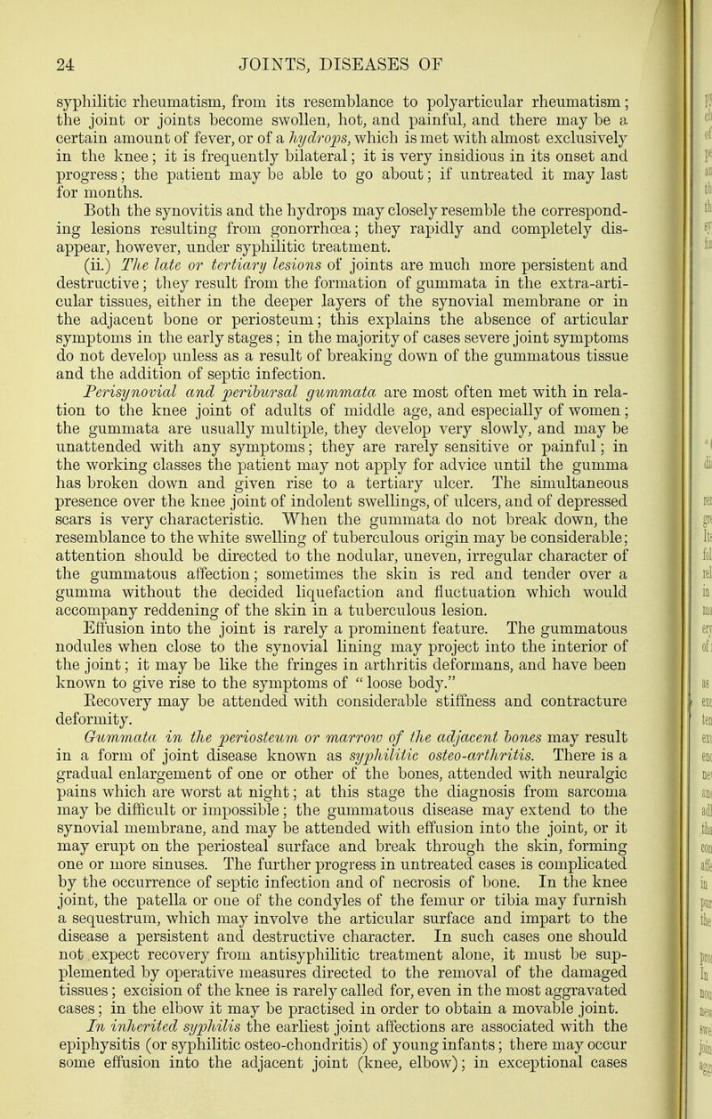 syphilitic rheumatism, from its resemblance to polyarticular rheumatism; the joint or joints become swollen, hot, and painful, and there may be a certain amount of fever, or of a liydroops, which is met with almost exclusively in the knee; it is frequently bilateral; it is very insidious in its onset and progress; the patient may be able to go about; if untreated it may last for months. Both the synovitis and the hydrops may closely resemble the correspond- ing lesions resulting from gonorrhoea; they rapidly and completely dis- appear, however, under syphilitic treatment. (ii.) The late or tertiary lesions of joints are much more persistent and destructive; they result from the formation of gummata in the extra-arti- cular tissues, either in the deeper layers of the synovial membrane or in the adjacent bone or periosteum; this explains the absence of articular symptoms in the early stages; in the majority of cases severe joint symptoms do not develop unless as a result of breaking down of the gummatous tissue and the addition of septic infection. Perisynovial and peribursal gummata are most often met with in rela- tion to the knee joint of adults of middle age, and especially of women; the gummata are usually multiple, they develop very slowly, and may be unattended with any symptoms; they are rarely sensitive or painful; in the working classes the patient may not apply for advice until the gumma has broken down and given rise to a tertiary ulcer. The simultaneous presence over the knee joint of indolent swellings, of ulcers, and of depressed scars is very characteristic. When the gummata do not break down, the resemblance to the white swelling of tuberculous origin may be considerable; attention should be directed to the nodular, uneven, irregular character of the gummatous affection; sometimes the skin is red and tender over a gumma without the decided liquefaction and fluctuation which would accompany reddening of the skin in a tuberculous lesion. Effusion into the joint is rarely a prominent feature. The gummatous nodules when close to the synovial lining may project into the interior of the joint; it may be like the fringes in arthritis deformans, and have been known to give rise to the symptoms of  loose body. Eecovery may be attended with considerable stiffness and contracture deformity. Gummata in the periosteum or marroiu of the adjacent hones may result in a form of joint disease known as syphilitic osteo-arthritis. There is a gradual enlargement of one or other of the bones, attended with neuralgic pains which are worst at night; at this stage the diagnosis from sarcoma may be difficult or impossible; the gummatous disease may extend to the synovial membrane, and may be attended with effusion into the joint, or it may erupt on the periosteal surface and break through the skin, forming one or more sinuses. The further progress in untreated cases is complicated by the occurrence of septic infection and of necrosis of bone. In the knee joint, the patella or one of the condyles of the femur or tibia may furnish a sequestrum, which may involve the articular surface and impart to the disease a persistent and destructive character. In such cases one should not, expect recovery from antisyphihtic treatment alone, it must be sup- plemented by operative measures directed to the removal of the damaged tissues; excision of the knee is rarely called for, even in the most aggravated cases; in the elbow it may be practised in order to obtain a movable joint. In inherited syphilis the earliest joint affections are associated with the epiphysitis (or syphilitic osteo-chondritis) of young infants; there may occur some effusion into the adjacent joint (knee, elbow); in exceptional cases