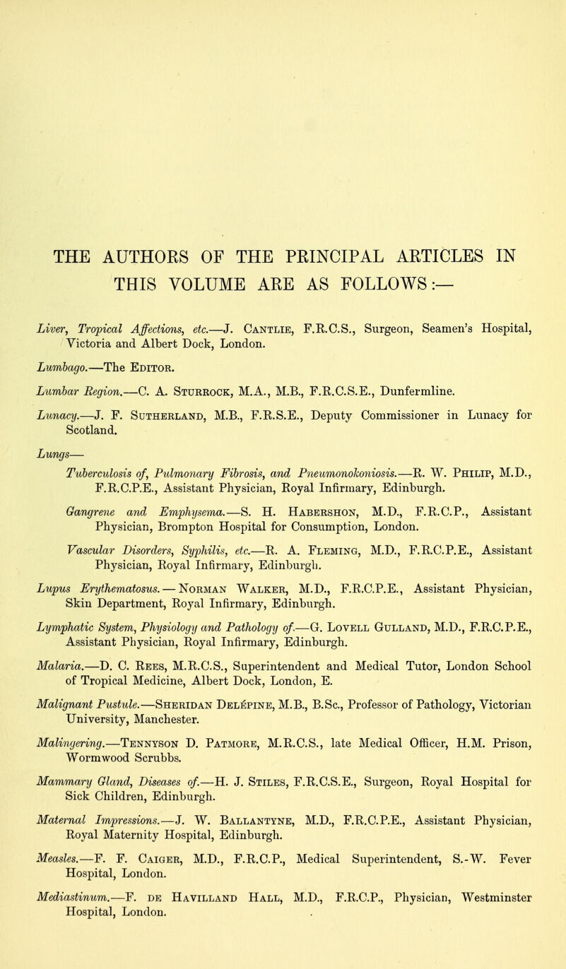 THE AUTHORS OF THE PRINCIPAL ARTICLES IN THIS VOLUME ARE AS FOLLOWS:— Liver, Tropical Affections, etc.—J. Cantlie, F.R.C.S., Surgeon, Seamen's Hospital, Victoria and Albert Dock, London. Lumbago.—The Editor. Lumbar Region.—C. A. Sturrock, M.A., M.B., F.K.C.S.E., Dunfermline. Lunacy.—J. F. Sutherland, M.B., F.R.S.E., Deputy Commissioner in Lunacy for Scotland. Lungs— Tuberculosis of, Pulmonary Fibrosis, and Pneumonolwniosis.—R. W. Philip, M.D., F.R.C.P.E., Assistant Physician, Royal Infirmary, Edinburgh. Gangrene and Emphysema.—S. H. Habershon, M.D., F.R.C.P., Assistant Physician, Brompton Hospital for Consumption, London. Vascular Disorders, Syphilis, etc.—R. A. Fleming, M.D., F.R.C.P.E., Assistant Physician, Royal Infirmary, Edinburgh. Lupus Erythematosus. — Norman Walker, M.D., F.R.C.P.E., Assistant Physician, Skin Department, Royal Infirmary, Edinburgh. Lymphatic System, Physiology and Pathology of,—G. Lovell Gulland, M.D., F.R.C.P.E., Assistant Physician, Royal Infirmary, Edinburgh. Malaria.—D. C. Rees, M.R.C.S., Superintendent and Medical Tutor, London School of Tropical Medicine, Albert Dock, London, E. Malignant Pustule.—Sheridan Del^pine, M.B,, B.Sc, Professor of Pathology, Victorian University, Manchester. Malingering.—Tennyson D. Patmore, M.R.C.S., late Medical Officer, H.M. Prison, Wormwood Scrubbs. Mammary Gland, Diseases of—H. J. Stiles, F.R.C.S.E., Surgeon, Royal Hospital for Sick Children, Edinburgh. Maternal Impressions.—J. W. Ballantyne, M.D., F.R.C.P.E., Assistant Physician, Royal Maternity Hospital, Edinburgh. Measles.—F. Caiger, M.D., F.R.C.P., Medical Superintendent, S.-W. Fever Hospital, London. Mediastinum.—F. de Havilland Hall, M.D., F.R.C.P., Physician, Westminster Hospital, London.