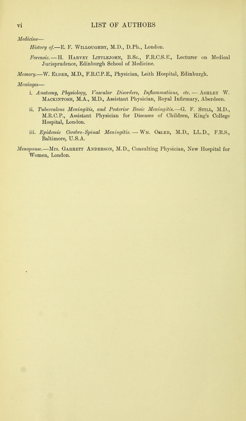 Medicine— History of.—E. F. Willoughby, M.D., D.Ph., London. Forensic. — H. Harvey Littlejohn, B.Sc, F.RC.S.E., Lecturer on Medical Jurisprudence, Edinburgh School of Medicine. Memory.—W. Elder, M.D., F.RC.P.E., Physician, Leith Hospital, Edinburgh. Meninges— i. Anatomy, Physiology, Vascular Disorders, Inflammations, etc. — Ashley W. Mackintosh, M.A., M.D., Assistant Physician, Royal Infirmary, Aberdeen. ii. Tuberculous Meningitis, and Posterior Basic Meningitis.—G. F. Still, M.D., M.R.C.P., Assistant Physician for Diseases of Children, King's College Hospital, London. iii. Epidemic Gerebro-Spinal Meningitis. — Wm. Osler, M.D., LL.D., F.R.S., Baltimore, U.S.A. Menopause.—Mrs. Garrett Anderson, M.D., Consulting Physician, New Hospital for Women, London.