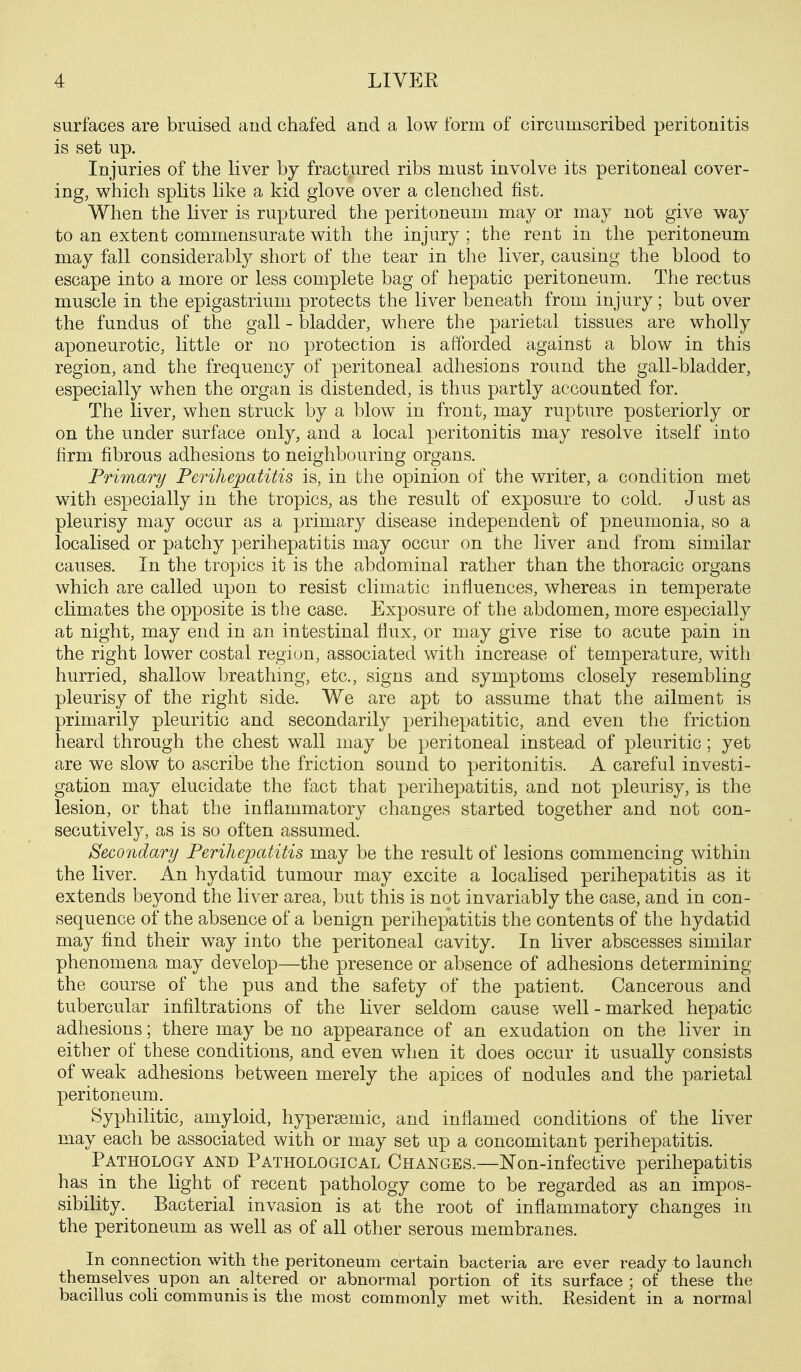 surfaces are bruised and chafed and a low form of circumscribed peritonitis is set up. Injuries of the liver by fractured ribs must involve its peritoneal cover- ing, which splits like a kid glove over a clenched fist. When the liver is ruptured the peritoneum may or may not give way to an extent commensurate with the injury ; the rent in the peritoneum may fall considerably short of the tear in the liver, causing the blood to escape into a more or less complete bag of hepatic peritoneum. The rectus muscle in the epigastrium protects the liver beneath from injury; but over the fundus of the gall - bladder, where the parietal tissues are wholly aponeurotic, little or no protection is afforded against a blow in this region, and the frequency of peritoneal adhesions round the gall-bladder, especially when the organ is distended, is thus partly accounted for. The liver, when struck by a blow in front, may rupture posteriorly or on the under surface only, and a local peritonitis may resolve itself into firm fibrous adhesions to neighbouring organs. Primary Perihepatitis is, in the opinion of the writer, a condition met with especially in the tropics, as the result of exposure to cold. Just as pleurisy may occur as a primary disease independent of pneumonia, so a localised or patchy perihepatitis may occur on the liver and from similar causes. In the tropics it is the abdominal rather than the thoracic organs which are called upon to resist climatic influences, whereas in temperate cHmates the opposite is the case. Exposure of the abdomen, more especially at night, may end in an intestinal flux, or may give rise to acute pain in the right lower costal region, associated with increase of temperature, with hurried, shallow breathing, etc., signs and symptoms closely resembling pleurisy of the right side. We are apt to assume that the ailment is primarily pleuritic and secondarily perihepatitic, and even the friction heard through the chest wall may be peritoneal instead of pleuritic; yet are we slow to ascribe the friction sound to peritonitis. A careful investi- gation may elucidate the fact that perihepatitis, and not pleurisy, is the lesion, or that the inflammatory changes started together and not con- secutively, as is so often assumed. Secondary Perihepatitis may be the result of lesions commencing within the liver. An hydatid tumour may excite a localised perihepatitis as it extends beyond the liver area, but this is not invariably the case, and in con- sequence of the absence of a benign perihepatitis the contents of the hydatid may find their way into the peritoneal cavity. In liver abscesses similar phenomena may develop—the presence or absence of adhesions determining the course of the pus and the safety of the patient. Cancerous and tubercular infiltrations of the liver seldom cause well-marked hepatic adhesions; there may be no appearance of an exudation on the liver in either of these conditions, and even when it does occur it usually consists of weak adhesions between merely the apices of nodules and the parietal peritoneum. Syphilitic, amyloid, hypersemic, and inflamed conditions of the liver may each be associated with or may set up a concomitant perihepatitis. Pathology and Pathological Changes.—Non-infective perihepatitis has in the light of recent pathology come to be regarded as an impos- sibility. Bacterial invasion is at the root of inflammatory changes in the peritoneum as well as of all other serous membranes. In connection with the peritoneum certain bacteria are ever ready to launcli themselves upon an altered or abnormal portion of its surface; of these the bacillus coli communis is the most commonly met with. Resident in a normal