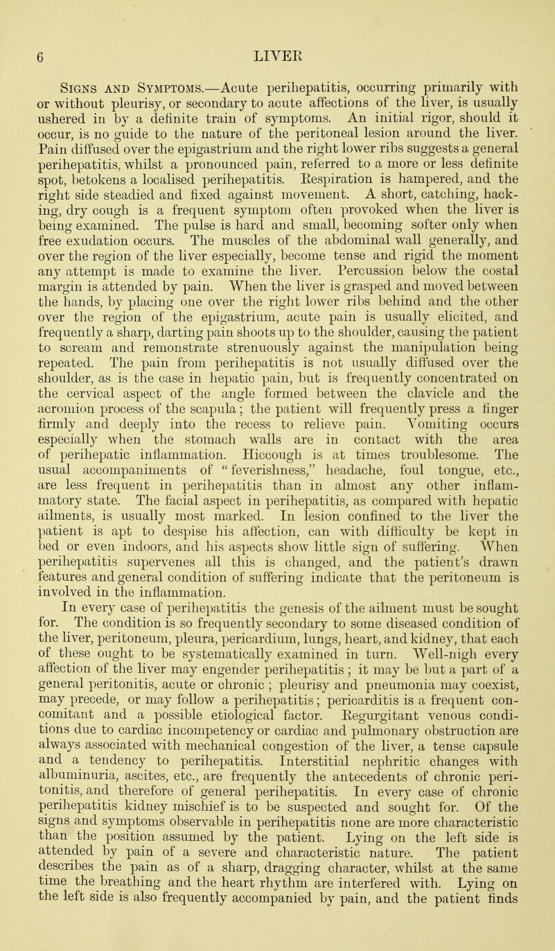 Signs and Symptoms.—Acute perihepatitis, occurring primarily with or without pleurisy, or secondary to acute affections of the liver, is usually ushered in by a definite train of symptoms. An initial rigor, should it occur, is no guide to the nature of the peritoneal lesion around the liver. Pain diffused over the epigastrium and the right lower ribs suggests a general perihepatitis, whilst a pronounced pain, referred to a more or less definite spot, betokens a localised perihepatitis. Eespiration is hampered, and the right side steadied and fixed against movement. A short, catching, hack- ing, dry cough is a frequent symptom often provoked when the liver is being examined. The pulse is hard and small, becoming softer only when free exudation occurs. The muscles of the abdominal wall generally, and over the region of the liver especially, become tense and rigid the moment any attempt is made to examine the liver. Percussion below the costal margin is attended by pain. When the liver is grasped and moved between the hands, by placing one over the right lower ribs behind and the other over the region of the epigastrium, acute pain is usually elicited, and frequently a sharp, darting pain shoots up to the shoulder, causing the patient to scream and remonstrate strenuously against the manipulation being repeated. The pain from perihepatitis is not usually diffused over the shoulder, as is the case in hepatic pain, but is frequently concentrated on the cervical aspect of the angle formed between the clavicle and the acromion process of the scapula; the patient will frequently press a finger firmly and deeply into the recess to relieve pain. Vomiting occurs especially when the stomach walls are in contact with the area of perihepatic inflammation. Hiccough is at times troublesome. The usual accompaniments of  feverishness, headache, foul tongue, etc., are less frequent in perihepatitis than in almost any other inflam- matory state. The facial aspect in perihepatitis, as compared with hepatic ailments, is usually most marked. In lesion confined to the liver the patient is apt to despise his affection, can with difliculty be kept in bed or even indoors, and his aspects show little sign of suffering. When perihepatitis supervenes all this is changed, and the patient's drawn features and general condition of suffering indicate that the peritoneum is involved in the inflammation. In every case of perihepatitis the genesis of the ailment must be sought for. The condition is so frequently secondary to some diseased condition of the liver, peritoneum, pleura, pericardium, lungs, heart, and kidney, that each of these ought to be systematically examined in turn. Well-nigh every affection of the liver may engender perihepatitis ; it may be but a part of a general peritonitis, acute or chronic ; pleurisy and pneumonia may coexist, may precede, or may follow a perihepatitis; pericarditis is a frequent con- comitant and a possible etiological factor. Eegurgitant venous condi- tions due to cardiac incompetency or cardiac and pulmonary obstruction are always associated with mechanical congestion of the liver, a tense capsule and a tendency to perihepatitis. Interstitial nephritic changes with albuminuria, ascites, etc., are frequently the antecedents of chronic peri- tonitis, and therefore of general perihepatitis. In every case of chronic perihepatitis kidney mischief is to be suspected and sought for. Of the signs and symptoms observable in perihepatitis none are more characteristic than the position assumed by the patient. Lying on the left side is attended by pain of a severe and characteristic nature. The patient describes the pain as of a sharp, dragging character, whilst at the same time the breathing and the heart rhythm are interfered with. Lying on the left side is also frequently accompanied by pain, and the patient finds