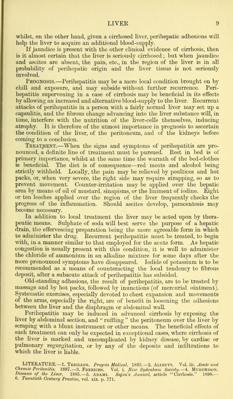 whilst, on the other hand, given a cirrhosed liver, perihepatic adhesions will help the liver to acquire an additional blood-supply. If jaundice is present with the other clinical evidence of cirrhosis, then is it almost certain that the liver is seriously cirrhosed; but when jaundice and ascites are absent, the pain, etc., in the region of the liver is in all probability of perihepatic origin and the Uver tissue is not seriously involved. Prognosis.—Perihepatitis may be a mere local condition brought on by chill and exposure, and may subside without further recurrence. Peri- hepatitis supervening in a case of cirrhosis may be beneficial in its effects by allowing an increased and alternative blood-supply to the liver. Eecurrent attacks of perihepatitis in a person with a fairly normal Kver may set up a capsulitis, and the fibrous change advancing into the liver substance will, in time, interfere with the nutrition of the liver-cells themselves, inducing atrophy. It is therefore of the utmost importance in prognosis to ascertain the condition of the hver, of the peritoneum, and of the kidneys before coming to a conclusion. Treatment.—When the signs and symptoms of perihepatitis are pro- nounced, a definite line of treatment must be pursued. Eest in bed is of primary importance, whilst at the same time the warmth of the bed-clothes is beneficial. The diet is of consequence—red meats and alcohol being strictly withheld. Locally, the pain may be relieved by poultices and hot packs, or, when very severe, the right side may require strapping, so as to prevent movement. Counter-irritation may be applied over the hepatic area by means of oil of mustard, sinapisms, or the liniment of iodine. Eight or ten leeches applied over the region of the liver frequently checks the progress of the inflammation. Should ascites develop, paracentesis may become necessary. In addition to local treatment the liver may be acted upon by thera- peutic means. Sulphate of soda will best serve the purpose of a hepatic drain, the effervescing preparation being the more agreeable form in which to administer the drug. Eecurrent perihepatitis must be treated, to begin with, in a manner similar to that employed for the acute form. As hepatic congestion is usually present with this condition, it is well to administer the chloride of ammonium in an alkaline mixture for some days after the more pronounced symptoms have disappeared. Iodide of potassium is to be recommended as a means of counteracting the local tendency to fibrous deposit, after a subacute attack of perihepatitis has subsided. Old-standing adhesions, the result of perihepatitis, are to be treated by massage and by hot packs, followed by inunctions (of mercurial ointment). Systematic exercises, especially devoted to chest expansion and movements of the arms, especially the right, are of benefit in loosening the adhesions between the liver and the diaphragm or abdominal waU. Perihepatitis may be induced in advanced cirrhosis by exposing the liver by abdominal section, and  ruffling  the peritoneum over the liver by scraping with a blunt instrument or other means. The beneficial effects of such treatment can only be expected in exceptional cases, where cirrhosis of the liver is marked and uncomplicated by kidney disease, by cardiac or pulmonary regurgitation, or by any of the deposits and infiltrations to which the liver is liable. LITERATURE.—1. Teeillon. Progres Medical. 1883.—2. Allbutt. No\. liL Acute and Chronic Peritonitis. 1897.—3. Frekichs. Vol. i. New Sydenham Society.—^. Murchison. Diseases of the Liver. 1885.-5. Adami. Sajon's Annual, article Cirrhosis. 1898.— 6. Twentieth Century Practice, vol. xix. p. 771.